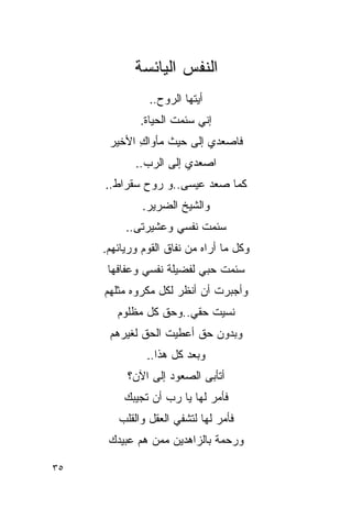 ‫ﺍﻟﻨﻔﺱ ﺍﻟﻴﺎﺌﺴﺔ‬
               ‫ﺃﻴﺘﻬﺎ ﺍﻟﺭﻭﺡ..‬
             ‫ﺇﻨﻲ ﺴﺌﻤﺕ ﺍﻟﺤﻴﺎﺓ.‬
                     ‫ﹸ‬
      ‫ﻓﺎﺼﻌﺩﻱ ﺇﻟﻰ ﺤﻴﺙ ﻤﺄﻭﺍﻙ ﺍﻷﺨﻴﺭ‬
            ‫ِ‬
            ‫ﺍﺼﻌﺩﻱ ﺇﻟﻰ ﺍﻟﺭﺏ..‬
     ‫ﻜﻤﺎ ﺼﻌﺩ ﻋﻴﺴﻰ..ﻭ ﺭﻭﺡ ﺴﻘﺭﺍﻁ..‬
              ‫ﻭﺍﻟﺸﻴﺦ ﺍﻟﻀﺭﻴﺭ.‬
          ‫ﺴﺌﻤﺕ ﻨﻔﺴﻲ ﻭﻋﺸﻴﺭﺘﻰ..‬
                         ‫ﹸ‬
     ‫ﻭﻜل ﻤﺎ ﺃﺭﺍﻩ ﻤﻥ ﻨﻔﺎﻕ ﺍﻟﻘﻭﻡ ﻭﺭﻴﺎﺌﻬﻡ.‬
      ‫ﺴﺌﻤﺕ ﺤﺒﻲ ﻟﻔﻀﻴﻠﺔ ﻨﻔﺴﻲ ﻭﻋﻔﺎﻓﻬﺎ‬
                              ‫ﹸ‬
     ‫ﻭﺃﺠﺒﺭﺕ ﺃﻥ ﺃﻨﻅﺭ ﻟﻜل ﻤﻜﺭﻭﻩ ﻤﺜﻠﻬﻡ‬
                             ‫ﹸ‬
        ‫ﻨﺴﻴﺕ ﺤﻘﻲ..ﻭﺤﻕ ﻜل ﻤﻅﻠﻭﻡ‬
      ‫ﻭﺒﺩﻭﻥ ﺤﻕ ﺃﻋﻁﻴﺕ ﺍﻟﺤﻕ ﻟﻐﻴﺭﻫﻡ‬
               ‫ﻭﺒﻌﺩ ﻜل ﻫﺫﺍ..‬
          ‫ﺃﺘﺄ ‪‬ﻰ ﺍﻟﺼﻌﻭﺩ ﺇﻟﻰ ﺍﻵﻥ؟‬
                           ‫ﺒ‬
         ‫ﻓﺄﻤﺭ ﻟﻬﺎ ﻴﺎ ﺭﺏ ﺃﻥ ﺘﺠﻴﺒﻙ‬
        ‫ﻓﺄﻤﺭ ﻟﻬﺎ ﻟﺘﺸﻔﻲ ﺍﻟﻌﻘل ﻭﺍﻟﻘﻠﺏ‬
      ‫ﻭﺭﺤﻤﺔ ﺒﺎﻟﺯﺍﻫﺩﻴﻥ ﻤﻤﻥ ﻫﻡ ﻋﺒﻴﺩﻙ‬

‫٥٣‬
 