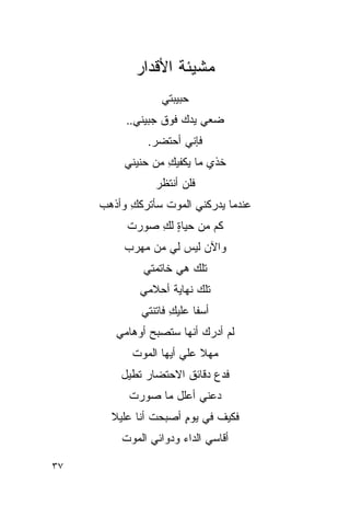 ‫ﻤﺸﻴﺌﺔ ﺍﻷﻗﺩﺍﺭ‬
                  ‫ﺤﺒﻴﺒﺘﻲ‬
          ‫ﻀﻌﻲ ﻴﺩﻙ ﻓﻭﻕ ﺠﺒﻴﻨﻲ..‬
               ‫ﻓﺈﻨﻲ ﺃﺤﺘﻀﺭ.‬
          ‫ﺨﺫﻱ ﻤﺎ ﻴﻜﻔﻴﻙ ﻤﻥ ﺤﻨﻴﻨﻲ‬
                   ‫ِ‬
                ‫ﻓﻠﻥ ﺃﻨﺘﻅﺭ‬
     ‫ﻋﻨﺩﻤﺎ ﻴﺩﺭﻜﻨﻲ ﺍﻟﻤﻭﺕ ﺴﺄﺘﺭﻜﻙ ﻭﺃﺫﻫﺏ‬
           ‫ِ‬
          ‫ﻜﻡ ﻤﻥ ﺤﻴﺎﺓ ﻟﻙ ﺼﻭﺭﺕ‬
               ‫ٍ ِ‬
          ‫ﻭﺍﻵﻥ ﻟﻴﺱ ﻟﻲ ﻤﻥ ﻤﻬﺭﺏ‬
              ‫ﺘﻠﻙ ﻫﻲ ﺨﺎﺘﻤﺘﻲ‬
                        ‫‪‬‬
             ‫ﺘﻠﻙ ﻨﻬﺎﻴﺔ ﺃﺤﻼﻤﻲ‬
                         ‫‪‬‬
             ‫ﺃﺴ ﹰﺎ ﻋﻠﻴﻙ ﻓﺎﺘﻨﺘﻲ‬
                    ‫ِ‬     ‫ﻔ‬
        ‫ﻟﻡ ﺃﺩﺭﻙ ﺃﻨﻬﺎ ﺴﺘﺼﺒﺢ ﺃﻭﻫﺎﻤﻲ‬
           ‫ﻤﻬﻼ ﻋﻠﻲ ﺃﻴﻬﺎ ﺍﻟﻤﻭﺕ‬
                      ‫ﹰ ‪‬‬
         ‫ﻓﺩﻉ ﺩﻗﺎﺌﻕ ﺍﻻﺤﺘﻀﺎﺭ ﺘﻁﻴل‬
           ‫ﺩﻋﻨﻲ ﺃﻋﻠل ﻤﺎ ﺼﻭﺭﺕ‬
       ‫ﻓﻜﻴﻑ ﻓﻲ ﻴﻭﻡ ﺃﺼﺒﺤﺕ ﺃﻨﺎ ﻋﻠﻴﻼ‬
       ‫ﹰ‬        ‫ﹸ‬     ‫ٍ‬
         ‫ﺃﻗﺎﺴﻲ ﺍﻟﺩﺍﺀ ﻭﺩﻭﺍﺌﻲ ﺍﻟﻤﻭﺕ‬

‫٧٣‬
 