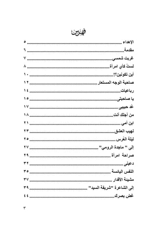 ‫‪‬‬
‫اﻹهﺪاء ............................................................................. ٥‬
‫ﻣﻘﺪﻣﺔ............................................................................... ٦‬
‫ﻏﺮﺑﺖ ﺷﻤﺴﻲ ..................................................................... ٧‬
‫ﻟﺴﺖ آﺄي اﻣﺮأة ................................................................... ٨‬
                                                                                ‫ُ‬
‫أﻳﻦ ﺗﻜﻮﻧﻴﻦ؟! .................................................................... ٠١‬
‫ﺻﺎﺣﺒﺔ اﻟﻮﺟﻪ اﻟﻤﺴﺘﻌﺎر ....................................................... ٢١‬
‫رﺑﺎﻋﻴﺎت .......................................................................... ٤١‬
‫ﻳﺎ ﺻﺎﺣﺒﺘﻰ ....................................................................... ٥١‬
‫ُﺪ ﺣﺒﻴﺒﻰ ........................................................................ ٧١‬
                                                                                   ‫ﻋ‬
‫ﻣﻦ أﺟﻠﻚ أﻧﺖ .................................................................... ٨١‬
                                                                        ‫ِ ِ‬
‫اﺑﻦ أﻣﻲ .......................................................................... ١٢‬
‫ﻟﻬﻴﺐ اﻟﻌﺸﻖ ..................................................................... ٣٢‬
‫ﻟﻴﻠﺔ اﻟ ُﺮس ...................................................................... ٥٢‬
                                                                            ‫ﻌ‬
‫إﻟﻰ " ﻣﺎﺟﺪة اﻟﺮوﻣﻲ" ........................................................ ٧٢‬
‫ﺻﺮاﺣﺔ اﻣﺮأة .................................................................. ٩٢‬
‫دﻋﻴﻨﻰ ............................................................................ ٢٣‬
‫اﻟﻨﻔﺲ اﻟﻴﺎﺋﺴﺔ .................................................................. ٥٣‬
‫ﻣﺸﻴﺌﺔ اﻷﻗﺪار ................................................................... ٧٣‬
‫إﻟﻰ اﻟﺸﺎﻋﺮة "ﺷﺮﻳﻔﺔ اﻟﺴﻴﺪ" ............................................... ٩٣‬
‫ﻏﺾ ﺑﺼﺮك ..................................................................... ٤٤‬

‫٣‬
 