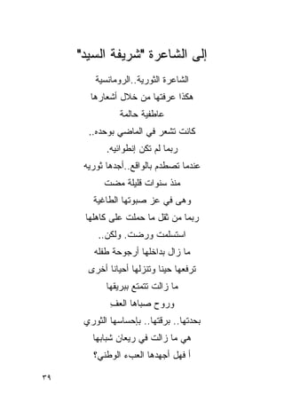 ‫ﺇﻟﻰ ﺍﻟﺸﺎﻋﺭﺓ "ﺸﺭﻴﻔﺔ ﺍﻟﺴﻴﺩ"‬
         ‫ﺍﻟﺸﺎﻋﺭﺓ ﺍﻟﺜﻭﺭﻴﺔ..ﺍﻟﺭﻭﻤﺎﻨﺴﻴﺔ‬
       ‫ﻫﻜﺫﺍ ﻋﺭﻓﺘﻬﺎ ﻤﻥ ﺨﻼل ﺃﺸﻌﺎﺭﻫﺎ‬
                ‫ﻋﺎﻁﻔﻴﺔ ﺤﺎﻟﻤﺔ‬
       ‫ﻜﺎﻨﺕ ﺘﺸﻌﺭ ﻓﻲ ﺍﻟﻤﺎﻀﻲ ﺒﻭﺤﺩﻩ..‬
            ‫ﺭﺒﻤﺎ ﻟﻡ ﺘﻜﻥ ﺇﻨﻁﻭﺍﺌﻴﻪ.‬
      ‫ﻋﻨﺩﻤﺎ ﺘﺼﻁﺩﻡ ﺒﺎﻟﻭﺍﻗﻊ..ﺃﺠﺩﻫﺎ ﺜﻭﺭﻴﻪ‬
           ‫ﻤﻨﺫ ﺴﻨﻭﺍﺕ ﻗﻠﻴﻠﺔ ﻤﻀﺕ‬
        ‫ﻭﻫﻰ ﻓﻲ ﻋﺯ ﺼﺒﻭﺘﻬﺎ ﺍﻟﻁﺎﻏﻴﺔ‬
      ‫ﺭﺒﻤﺎ ﻤﻥ ﺜﻘل ﻤﺎ ﺤﻤﻠﺕ ﻋﻠﻰ ﻜﺎﻫﻠﻬﺎ‬
          ‫ﺍﺴﺘﺴﻠﻤﺕ ﻭﺭﻀﺕ. ﻭﻟﻜﻥ..‬
        ‫ﻤﺎ ﺯﺍل ﺒﺩﺍﺨﻠﻬﺎ ﺃﺭﺠﻭﺤﺔ ﻁﻔﻠﻪ‬
       ‫ﺘﺭﻓﻌﻬﺎ ﺤﻴ ﹰﺎ ﻭﺘﻨﺯﻟﻬﺎ ﺃﺤﻴﺎ ﹰﺎ ﺃﺨﺭﻯ‬
             ‫ﻨ‬               ‫ﻨ‬
            ‫ﻤﺎ ﺯﺍﻟﺕ ﺘﺘﻤﺘﻊ ﺒﺒﺭﻴﻘﻬﺎ‬
             ‫ﻭﺭﻭﺡ ﺼﺒﺎﻫﺎ ﺍﻟﻌﻑ‬
             ‫ِ‬
      ‫ﺒﺤﺩﺘﻬﺎ.. ﺒﺭﻗﺘﻬﺎ.. ﺒﺈﺤﺴﺎﺴﻬﺎ ﺍﻟﺜﻭﺭﻱ‬
        ‫ﻫﻲ ﻤﺎ ﺯﺍﻟﺕ ﻓﻲ ﺭﻴﻌﺎﻥ ﺸﺒﺎﺒﻬﺎ‬
        ‫ﺃ ﻓﻬل ﺃﺠﻬﺩﻫﺎ ﺍﻟﻌﺏﺀ ﺍﻟﻭﻁﻨﻲ؟‬

‫٩٣‬
 