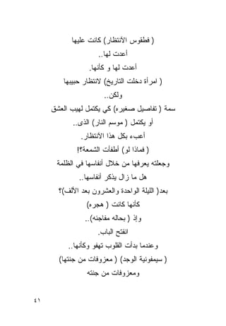 ‫) ﻓﻁﻘﻭﺱ ﺍﻵﻨﺘﻅﺎﺭ( ﻜﺎﻨﺕ ﻋﻠﻴﻬﺎ‬
                     ‫ﺃﻋﺩﺕ ﻟﻬﺎ..‬
                 ‫ﺃﻋﺩﺕ ﻟﻬﺎ ﻭ ﻜﺄﻨﻬﺎ.‬
        ‫) ﺍﻤﺭﺃﺓ ﺩﺨﻠﺕ ﺍﻟﺘﺎﺭﻴﺦ( ﻻﻨﺘﻅﺎﺭ ﺤﺒﻴﺒﻬﺎ‬
                       ‫ﻭﻟﻜﻥ..‬
     ‫ﺴﻤﺔ ) ﺘﻔﺎﺼﻴل ﺼﻐﻴﺭﻩ( ﻜﻲ ﻴﻜﺘﻤل ﻟﻬﻴﺏ ﺍﻟﻌﺸﻕ‬
            ‫ﺃﻭ ﻴﻜﺘﻤل ) ﻤﻭﺴﻡ ﺍﻟﻨﺎﺭ( ﺍﻟﺫﻯ..‬
               ‫ﺃﻋﺏﺀ ﺒﻜل ﻫﺫﺍ ﺍﻵﻨﺘﻅﺎﺭ.‬
             ‫) ﻓﻤﺎﺫﺍ ﻟﻭ( ﺃﻁﻔﺄﺕ ﺍﻟﺸﻤﻌﺔ؟!‬
      ‫ﻭﺠﻌﻠﺘﻪ ﻴﻌﺭﻓﻬﺎ ﻤﻥ ﺨﻼل ﺃﻨﻔﺎﺴﻬﺎ ﻓﻲ ﺍﻟﻅﻠﻤﺔ‬
              ‫ﻫل ﻤﺎ ﺯﺍل ﻴﺫﻜﺭ ﺃﻨﻔﺎ ‪‬ﻬﺎ..‬
                  ‫ﺴ‬
       ‫ﺒﻌﺩ) ﺍﻟﻠﻴﻠﺔ ﺍﻟﻭﺍﺤﺩﺓ ﻭﺍﻟﻌﺸﺭﻭﻥ ﺒﻌﺩ ﺍﻷﻟﻑ(؟‬
                ‫ﻜﺄﻨﻬﺎ ﻜﺎﻨﺕ ) ﻫﺠﺭﻩ(‬
                ‫ﻭﺇﺫ ) ﺒﺤﺎﻟﻪ ﻤﻔﺎﺠﺌﻪ(..‬
                     ‫ﺍﻨﻔﺘﺢ ﺍﻟﺒﺎﺏ.‬
          ‫ﻭﻋﻨﺩﻤﺎ ﺒﺩﺃﺕ ﺍﻟﻘﻠﻭﺏ ﺘﻬﻔﻭ ﻭﻜﺄﻨﻬﺎ..‬
       ‫) ﺴﻴﻤﻔﻭﻨﻴﺔ ﺍﻟﻭﺠﺩ( ) ﻤﻌﺯﻭﻓﺎﺕ ﻤﻥ ﺠﻨﺘﻬﺎ(‬
                 ‫ﻭﻤﻌﺯﻭﻓﺎﺕ ﻤﻥ ﺠﻨﺘﻪ‬


‫١٤‬
 