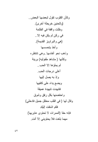 ‫ﻭﻜﺄﻥ ﺍﻟﻘﻠﻭﺏ ﺘﻘﻭل ﻟﺒﻌﻀﻬﺎ ﺍﻟﺒﻌﺽ..‬
            ‫)ﻭﻟﻠﺤﻨﻴﻥ ﺨﺭﻴﻁﺔ ﺃﺨﺭﻯ(.‬
             ‫ﻭﻅﻠﺕ ﻭﺍﻗﻔﺔ ﻓﻲ ﺍﻟﻅﻠﻤﺔ‬
            ‫ﻓﻲ ﺭﻜﻥ ﻟﻡ ﻴﻜﻥ ﻓﻴﻪ ﺇﻻ..‬
                            ‫ٍ‬
             ‫)ﻫﻲ ﻭﺍﻟﺒﺭﺍﻭﻴﺯ ﺍﻟﻘﺩﻴﻤﺔ(.‬
                 ‫ﻭﺃﺨﺫ ﻴﺘﺤﺴﺴﻬﺎ‬
         ‫ﻭﺫﻫﺏ ﻨﺤﻭ ﺃﻨﻔﺎﺴﻬﺎ..ﻭﻫﻰ ﺘﻨﺘﻅﺭﻩ‬
          ‫ﻭﻜﺄﻨﻬﺎ ) ﻤﺸﺎﻫﺩ ﻁﻔﻭﻟﻴﻪ( ﺒﺭﻴﺌﺔ‬
              ‫ﻟﻡ ﻴﻤﻠﺅﻫﺎ ﺇﻻ ﺍﻟﺤﺏ..‬
              ‫ﺃﻋﻠﻰ ﺩﺭﺠﺎﺕ ﺍﻟﺤﺏ.‬
                ‫ﻭﺇﺫ ﺒﻪ ﻴﺼل ﺇﻟﻴﻬﺎ‬
             ‫ﻭﻴﻀﻊ ﻴﺩﺍﻩ ﻋﻠﻰ ﻜﺘﻔﻴﻬﺎ‬
              ‫ﻓﺘﻨﻬﺩﺕ ﺘﻨﻬﻴﺩﺓ ﻋﻤﻴﻘﺔ‬
           ‫ﻭﺍﺤﺘﻀﻨﻬﺎ ﺒﻜل ﺭﻓﻕ ﻭﺸﻭﻕ‬
     ‫ﻭﻗﺎل ﻟﻬﺎ ) ﻓﻲ ﺍﻟﻘﻠﺏ ﻤﻌﺘﻘل ﺠﻤﻴل ﻓﺎﺩﺨﻠﻲ(‬
                 ‫ﻓﻜﻡ ﺍﺸﺘﻘﺕ ﺇﻟﻴﻙ‬
                 ‫ﹸ ِ‬
      ‫ﻓﺈﻨﻪ ﺤ ﹰﺎ )ﺍﻟﻤﻤﺭﺍﺕ ﻻ ﺘﺤﺘﻭﻯ ﻋﺎﺒﺭﻴﻬﺎ(‬
                                 ‫ﻘ‬
         ‫ﻤﻬﻤﺎ ﺒﻠﻐﺕ ﻓﻼ ﻴﺤﺘﻭﻴﻨﻲ ﺇﻻ ﺃﻨﺕ.‬
          ‫ِ‬


‫٢٤‬
 