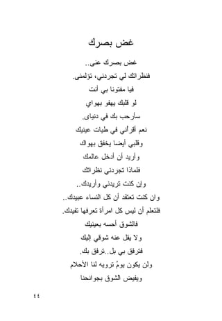 ‫ﻏﺽ ﺒﺼﺭﻙ‬
             ‫ﻏﺽ ﺒﺼﺭﻙ ﻋﻨﻰ..‬
                   ‫‪‬‬
        ‫ﻓﻨﻅﺭﺍﺘﻙ ﻟﻲ ﺘﺠﺭﺩﻨﻲ، ﺘﺅﻟﻤﻨﻰ.‬
              ‫ﻓﻴﺎ ﻤﻔﺘﻭ ﹰﺎ ﺒﻲ ﺃﻨﺕ‬
                      ‫ﻨ‬
             ‫ﻟﻭ ﻗﻠﺒﻙ ﻴﻬﻔﻭ ﺒﻬﻭﺍﻱ‬
             ‫‪‬‬
            ‫ﺴﺄﺭﺤﺏ ﺒﻙ ﻓﻲ ﺩﻨﻴﺎﻯ.‬
             ‫‪‬‬
         ‫ﻨﻌﻡ ﺃﻗﺭُﻨﻲ ﻓﻲ ﻁﻴﺎﺕ ﻋﻴﻨﻴﻙ‬
                         ‫ﺃ‬
           ‫ﻭﻗﻠﺒﻲ ﺃﻴ ‪‬ﺎ ﻴﺨﻔﻕ ﺒﻬﻭﺍﻙ‬
           ‫‪‬‬           ‫ﻀ‬
            ‫ﻭﺃﺭﻴﺩ ﺃﻥ ﺃﺩﺨل ﻋﺎﻟﻤﻙ‬
            ‫ﻓﻠﻤﺎﺫﺍ ﺘﺠﺭﺩﻨﻲ ﻨﻅﺭﺍﺘﻙ‬
          ‫ﻭﺇﻥ ﻜﻨﺕ ﺘﺭﻴﺩﻨﻲ ﻭﺃﺭﻴﺩﻙ..‬
     ‫ﻭﺍﻥ ﻜﻨﺕ ﺘﻌﺘﻘﺩ ﺃﻥ ﻜل ﺍﻟﻨﺴﺎﺀ ﻋﺒﻴﺩﻙ..‬
     ‫ﻓﻠﺘﻌﻠﻡ ﺃﻥ ﻟﻴﺱ ﻜل ﺍﻤﺭﺃﺓ ﺘﻌﺭﻓﻬﺎ ﹸﻔﻴﺩﻙ.‬
          ‫ﺘ‬
             ‫ﻓﺎﻟﺸﻭﻕ ﺃﺤﺴﻪ ﺒﻌﻴﻨﻴﻙ‬
           ‫ﻭﻻ ﻴﻘل ﻋﻨﻪ ﺸﻭﻗﻲ ﺇﻟﻴﻙ‬
           ‫ﻓﺘﺭﻓﻕ ﺒﻲ ﺒل..ﺘﺭﻓﻕ ﺒﻙ.‬
       ‫ﻭﻟﻥ ﻴﻜﻭﻥ ﻴﻭﻡ ﺘﺭﻭﻴﻪ ﻟﻨﺎ ﺍﻷﺤﻼﻡ‬
                       ‫‪‬‬
                       ‫ُ‬
           ‫ﻭﻴﻔﻴﺽ ﺍﻟﺸﻭﻕ ﺒﺠﻭﺍﻨﺤﻨﺎ‬

‫٤٤‬
 