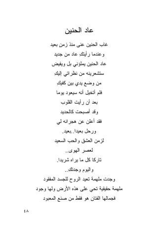 ‫ﻋﺎﺩ ﺍﻟﺤﻨﻴﻥ‬
           ‫ﻏﺎﺏ ﺍﻟﺤﻨﻴﻥ ﻋﻨﻰ ﻤﻨﺫ ﺯﻤﻥ ﺒﻌﻴﺩ‬
                ‫ٍ‬
             ‫ﻭﻋﻨﺩﻤﺎ ﺭﺃﻴﺘﻙ ﻋﺎﺩ ﻤﻥ ﺠﺩﻴﺩ‬
                         ‫ِ‬
            ‫ﻋﺎﺩ ﺍﻟﺤﻨﻴﻥ ﻴﻤﻠﺅﻨﻲ ﺒل ﻭﻴﻔﻴﺽ‬
             ‫ﺴﺘﺸﻌﺭﻴﻨﻪ ﻤﻥ ﻨﻅﺭﺍﺘﻲ ﺇﻟﻴﻙ‬
             ‫ِ‬
              ‫ﻤﻥ ﻭﻀﻊ ﻴﺩﻱ ﺒﻴﻥ ﻜﻔﻴﻙ‬
              ‫ِ‬
              ‫ﻓﻠﻡ ﺃﺘﺨﻴل ﺃﻨﻪ ﺴﻴﻌﻭﺩ ﻴﻭ ‪‬ﺎ‬
               ‫ﻤ‬
                ‫ﺒﻌﺩ ﺃﻥ ﺭﺃﻴﺕ ﺍﻟﻘﻠﻭﺏ‬
                       ‫ﹸ‬
                ‫ﻭﻗﺩ ﺃﺼﺒﺤﺕ ﻜﺎﻟﺤﺩﻴﺩ‬
              ‫ﻓﻘﺩ ﺃﻋﻠﻥ ﻋﻥ ﻫﺠﺭﺍﻨﻪ ﻟﻲ‬
              ‫‪‬‬
                 ‫ﻭﺭﺤل ﺒﻌﻴ ‪‬ﺍ..ﺒﻌﻴﺩ.‬
                         ‫ﺩ‬
             ‫ﻟﺯﻤﻥ ﺍﻟﻌﺸﻕ ﻭﺍﻟﺤﺏ ﺍﻟﺴﻌﻴﺩ‬
                   ‫ﻟﻌﺼﺭ ﺍﻟﻬﻭﻯ..‬
              ‫ﺘﺎﺭ ﹰﺎ ﻜل ﻤﺎ ﻴﺭﺍﻩ ﺸﺭﻴ ‪‬ﺍ.‬
                ‫ﺩ‬                 ‫ﻜ‬
                  ‫ﻭﺍﻟﻴﻭﻡ ﻭﺠﺩﺘﻙ..‬
                    ‫ِ‬
        ‫ﻭﺠﺩﺕ ﻤﻠﻬﻤﺔ ﺘﻌﻴﺩ ﺍﻟﺭﻭﺡ ﻟﻠﺠﺴﺩ ﺍﻟﻤﻔﻘﻭﺩ‬
     ‫ﻤﻠﻬﻤﺔ ﺤﻘﻴﻘﻴﺔ ﺘﺤﻲ ﻋﻠﻰ ﻫﺫﻩ ﺍﻷﺭﺽ ﻭﻟﻬﺎ ﻭﺠﻭﺩ‬
                            ‫‪‬‬
        ‫ﻓﺠﻤﺎﻟﻬﺎ ﺍﻟﻔﺘﺎﻥ ﻫﻭ ﻓﻘﻁ ﻤﻥ ﺼﻨﻊ ﺍﻟﻤﻌﺒﻭﺩ‬

‫٨٤‬
 