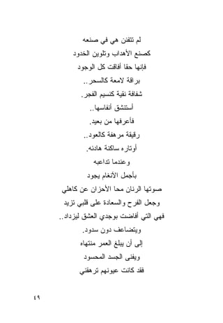‫ﻟﻡ ﺘﺘﻔﻨﻥ ﻫﻲ ﻓﻲ ﺼﻨﻌﻪ‬
         ‫ﻜﺼﻨﻊ ﺍﻷﻫﺩﺍﺏ ﻭﺘﻠﻭﻴﻥ ﺍﻟﺨﺩﻭﺩ‬
           ‫ﻓﺈﻨﻬﺎ ﺤ ﹰﺎ ﺃﻓﺎﻗﺕ ﻜل ﺍﻟﻭﺠﻭﺩ‬
                            ‫ﻘ‬
             ‫ﺒﺭﺍﻗﺔ ﻻﻤﻌﺔ ﻜﺎﻟﺴﺤﺭ..‬
            ‫ﺸﻔﺎﻓﺔ ﻨﻘﻴﺔ ﻜﻨﺴﻴﻡ ﺍﻟﻔﺠﺭ.‬
               ‫ﺃﺴﺘﻨﺸﻕ ﺃﻨﻔﺎﺴﻬﺎ..‬
               ‫ﻓﺄﻋﺭﻓﻬﺎ ﻤﻥ ﺒﻌﻴﺩ.‬
             ‫ﺭﻗﻴﻘﺔ ﻤﺭﻫﻔﺔ ﻜﺎﻟﻌﻭﺩ..‬
              ‫ﺃﻭﺘﺎﺭﻩ ﺴﺎﻜﻨﺔ ﻫﺎﺩﺌﻪ.‬
                 ‫ﻭﻋﻨﺩﻤﺎ ﺘﺩﺍﻋﺒﻪ‬
              ‫ﺒﺄﺠﻤل ﺍﻵﻨﻐﺎﻡ ﻴﺠﻭﺩ‬
     ‫ﺼﻭﺘﻬﺎ ﺍﻟﺭﻨﺎﻥ ﻤﺤﺎ ﺍﻷﺤﺯﺍﻥ ﻋﻥ ﻜﺎﻫﻠﻲ‬
      ‫ﻭﺠﻌل ﺍﻟﻔﺭﺡ ﻭﺍﻟﺴﻌﺎﺩﺓ ﻋﻠﻰ ﻗﻠﺒﻲ ﺘﺯﻴﺩ‬
     ‫ﻓﻬﻲ ﺍﻟﺘﻲ ﺃﻓﺎﻀﺕ ﺒﻭﺠﺩﻱ ﺍﻟﻌﺸﻕ ﻟﻴﺯﺩﺍﺩ..‬
            ‫ﻭﻴﺘﻀﺎﻋﻑ ﺩﻭﻥ ﺴﺩﻭﺩ.‬
            ‫ﺇﻟﻰ ﺃﻥ ﻴﺒﻠﻎ ﺍﻟﻌﻤﺭ ﻤﻨﺘﻬﺎﻩ‬
             ‫ﻭﻴﻔﻨﻰ ﺍﻟﺠﺴﺩ ﺍﻟﻤﺤﺴﻭﺩ‬
           ‫ﻓﻘﺩ ﻜﺎﻨﺕ ﻋﻴﻭﻨﻬﻡ ﺘﺭﻫﻘﻨﻲ‬


‫٩٤‬
 