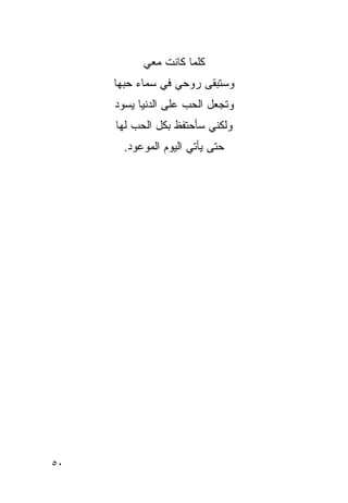 ‫ﻜﻠﻤﺎ ﻜﺎﻨﺕ ﻤﻌﻲ‬
     ‫ﻭﺴﺘﺒﻘﻰ ﺭﻭﺤﻲ ﻓﻲ ﺴﻤﺎﺀ ﺤﺒﻬﺎ‬
     ‫ﻭﺘﺠﻌل ﺍﻟﺤﺏ ﻋﻠﻰ ﺍﻟﺩﻨﻴﺎ ﻴﺴﻭﺩ‬
                     ‫‪‬‬
     ‫ﻭﻟﻜﻨﻲ ﺴﺄﺤﺘﻔﻅ ﺒﻜل ﺍﻟﺤﺏ ﻟﻬﺎ‬
       ‫ﺤﺘﻰ ﻴﺄﺘﻲ ﺍﻟﻴﻭﻡ ﺍﻟﻤﻭﻋﻭﺩ.‬




‫٠٥‬
 