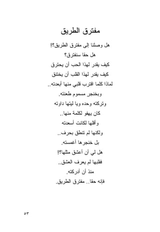 ‫ﻤﻔﺘﺭﻕ ﺍﻟﻁﺭﻴﻕ‬
      ‫ﻫل ﻭﺼﻠﻨﺎ ﺇﻟﻰ ﻤﻔﺘﺭﻕ ﺍﻟﻁﺭﻴﻕ؟!‬
              ‫ﻫل ﺤ ﹰﺎ ﺴﻨﻔﺘﺭﻕ؟‬
                       ‫ﻘ‬
      ‫ﻜﻴﻑ ﻴﻘ ‪‬ﺭ ﻟﻬﺫﺍ ﺍﻟﺤﺏ ﺃﻥ ﻴﺤﺘﺭﻕ‬
                          ‫ﺩ‬
       ‫ﻜﻴﻑ ﻴﻘ ‪‬ﺭ ﻟﻬﺫﺍ ﺍﻟﻘﻠﺏ ﺃﻥ ﻴﺨﺘﻨﻕ‬
                            ‫ﺩ‬
     ‫ﻟﻤﺎﺫﺍ ﻜﻠﻤﺎ ﺍﻗﺘﺭﺏ ﻗﻠﺒﻲ ﻤﻨﻬﺎ ﺃﺒﻌﺩﺘﻪ..‬
          ‫ﻭﺒﺨﻨﺠﺭ ﻤﺴﻤﻭﻡ ﻁﻌﻨﺘﻪ.‬
                       ‫ٍ‬
        ‫ﻭﺘﺭﻜﺘﻪ ﻭﺤﺩﻩ ﻭﻴﺎ ﻟﻴﺘﻬﺎ ﺩﺍﻭﺘﻪ‬
           ‫ﻜﺎﻥ ﻴﻬﻔﻭ ﻟﻜﻠﻤﺔ ﻤﻨﻬﺎ..‬
            ‫ﻭﺃﻗﻠﻬﺎ ﻟﻜﺎﻨﺕ ﺃﺴﻌﺩﺘﻪ‬
          ‫ﻭﻟﻜﻨﻬﺎ ﻟﻡ ﺘﻨﻁﻕ ﺒﺤﺭﻑ..‬
            ‫ﺒل ﺨﻨﺠﺭﻫﺎ ﺃﻏﻤﺴﺘﻪ.‬
          ‫ﻫل ﻟﻲ ﺃﻥ ﺃﻋﺸﻕ ﻤﺜﻠﻬﺎ؟!‬
                          ‫‪‬‬
          ‫ﻓﻘﻠﺒﻬﺎ ﻟﻡ ﻴﻌﺭﻑ ﺍﻟﻌﺸﻕ..‬
               ‫ﻤﻨﺫ ﺃﻥ ﺃﺩﺭﻜﺘﻪ.‬
         ‫ﻓﺈﻨﻪ ﺤ ﹰﺎ.. ﻤﻔﺘﺭﻕ ﺍﻟﻁﺭﻴﻕ.‬
                          ‫ﻘ‬




‫٣٥‬
 