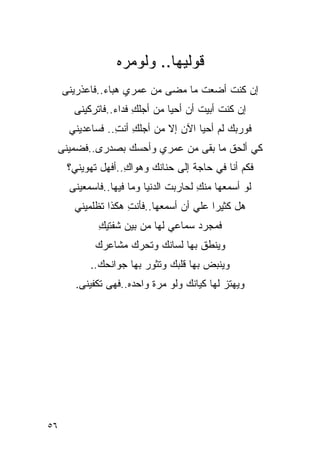 ‫ﻗﻭﻟﻴﻬﺎ.. ﻭﻟﻭﻤﺭﻩ‬
     ‫ﺇﻥ ﻜﻨﺕ ﺃﻀﻌﺕ ﻤﺎ ﻤﻀﻰ ﻤﻥ ﻋﻤﺭﻱ ﻫﺒﺎﺀ..ﻓﺎﻋﺫﺭﻴﻨﻰ‬
               ‫‪‬‬                        ‫ﹸ‬
       ‫ﺇﻥ ﻜﻨﺕ ﺃﺒﻴﺕ ﺃﻥ ﺃﺤﻴﺎ ﻤﻥ ﺃﺠﻠﻙ ﻓﺩﺍﺀ..ﻓﺎﺘﺭﻜﻴﻨﻰ‬
                 ‫ِ ‪‬‬                       ‫ﹸ‬
      ‫ﻓﻭﺭﺒﻙ ﻟﻡ ﺃﺤﻴﺎ ﺍﻵﻥ ﺇﻻ ﻤﻥ ﺃﺠﻠﻙ ﺃﻨﺕ.. ﻓﺴﺎﻋﺩﻴﻨﻲ‬
                 ‫ِ ِ‬
 ‫ﻜﻲ ﺃﻟﺤﻕ ﻤﺎ ﺒﻘﻰ ﻤﻥ ﻋﻤﺭﻱ ﻭﺃﺤﺴﻙ ﺒﺼﺩﺭﻯ..ﻓﻀﻤﻴﻨﻰ‬
      ‫ﻓﻜﻡ ﺃﻨﺎ ﻓﻲ ﺤﺎﺠﺔ ﺇﻟﻰ ﺤﻨﺎﻨﻙ ﻭﻫﻭﺍﻙ..ﺃﻓﻬل ﺘﻬﻭﻴﻨﻲ؟‬
                    ‫ِ‬
      ‫ﻟﻭ ﺃﺴﻤﻌﻬﺎ ﻤﻨﻙ ﻟﺤﺎﺭﺒﺕ ﺍﻟﺩﻨﻴﺎ ﻭﻤﺎ ﻓﻴﻬﺎ..ﻓﺎﺴﻤﻌﻴﻨﻰ‬
                                ‫ﹸ‬      ‫ِ‬
       ‫ﻫل ﻜﺜﻴ ‪‬ﺍ ﻋﻠﻲ ﺃﻥ ﺃﺴﻤﻌﻬﺎ..ﻓﺄﻨﺕ ﻫﻜﺫﺍ ﺘﻅﻠﻤﻴﻨﻲ‬
                    ‫ِ‬                    ‫ﺭ‬
             ‫ﻓﻤﺠﺭﺩ ﺴﻤﺎﻋﻲ ﻟﻬﺎ ﻤﻥ ﺒﻴﻥ ﺸﻔﺘﻴﻙ‬
             ‫ِ‬
            ‫ﻭﻴﻨﻁﻕ ﺒﻬﺎ ﻟﺴﺎﻨﻙ ﻭﺘﺤﺭﻙ ﻤﺸﺎﻋﺭﻙ‬
           ‫ﻭﻴﻨﺒﺽ ﺒﻬﺎ ﻗﻠﺒﻙ ﻭﺘﺜﻭﺭ ﺒﻬﺎ ﺠﻭﺍﻨﺤﻙ..‬
        ‫ﻭﻴﻬﺘﺯ ﻟﻬﺎ ﻜﻴﺎﻨﻙ ﻭﻟﻭ ﻤﺭﺓ ﻭﺍﺤﺩﻩ..ﻓﻬﻰ ﺘﻜﻔﻴﻨﻰ.‬




‫٦٥‬
 