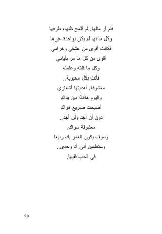 ‫ﻓﻠﻡ ﺃﺭ ﻤﺜﻠﻬﺎ..ﻟﻡ ﺃﻟﻤﺢ ﻅﻠﻬﺎ، ﻁﺭﻓﻬﺎ‬
                                ‫‪‬‬
     ‫ﻭﻜل ﻤﺎ ﺒﻬﺎ ﻟﻡ ﻴﻜﻥ ﺒﻭﺍﺤﺩﺓ ﻏﻴﺭﻫﺎ‬
     ‫ﻓﻜﺎﻨﺕ ﺃﻗﻭﻯ ﻤﻥ ﻋﺸﻘﻲ ﻭﻏﺭﺍﻤﻲ‬
        ‫ﺃﻗﻭﻯ ﻤﻥ ﻜل ﻤﺎ ‪‬ﺭ ﺒﺄﻴﺎﻤﻲ‬
                ‫ﻤ‬
            ‫ﻭﻜل ﻤﺎ ﻗﹼﺘﻪ ﻭ ‪‬ﻠﻤﺘﻪ‬
            ‫ﻠﹸ ‪ ‬ﻋ ‪‬‬
            ‫ﻓﺄﻨﺕ ﺒﻜل ﻤﺤﺒﻭﺒﺔ..‬
                         ‫ِ‬
         ‫ﻤﻌﺸﻭﻗﺔ. ﺃﻫﺩﻴﺘﻬﺎ ﺃﺸﻌﺎﺭﻱ‬
          ‫ﻭﺍﻟﻴﻭﻡ ﻫﺎﺃﻨﺫﺍ ﺒﻴﻥ ﻴﺩﺍﻙ‬
          ‫ِ‬
          ‫ﺃﺼﺒﺤﺕ ﺼﺭﻴﻊ ﻫﻭﺍﻙ‬
          ‫ِ‬         ‫ﹸ‬
          ‫ﺩﻭﻥ ﺃﻥ ﺃﺠﺩ ﻭﻟﻥ ﺃﺠﺩ..‬
                    ‫‪‬‬
              ‫ﻤﻌﺸﻭﻗﺔ ﺴﻭﺍﻙ.‬
               ‫ِ‬
       ‫ﻭﺴﻭﻑ ﻴﻜﻭﻥ ﺍﻟﻌﻤﺭ ﺒﻙ ﺭﺒﻴ ‪‬ﺎ‬
        ‫ِ ﻌ‬
         ‫ﻭﺴﺘﻌﻠﻤﻴﻥ ﺃﻨﻰ ﺃﻨﺎ ﻭﺤﺩﻯ..‬
              ‫ﻓﻲ ﺍﻟﺤﺏ ﻓﻘﻴﻬﺎ.‬




‫٨٥‬
 