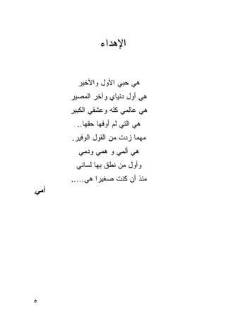 ‫ﺍﻹﻫﺩﺍﺀ‬


         ‫ﻫﻲ ﺤﺒﻲ ﺍﻷﻭل ﻭﺍﻷﺨﻴﺭ‬
       ‫ﻫﻲ ﺃﻭل ‪‬ﻨﻴﺎﻱ ﻭﺁﺨﺭ ﺍﻟﻤﺼﻴﺭ‬
                       ‫ﺩ‬
       ‫ﻫﻲ ﻋﺎﻟﻤﻲ ﻜﻠﻪ ﻭﻋﺸﻘﻲ ﺍﻟﻜﺒﻴﺭ‬
         ‫ﻫﻲ ﺍﻟﺘﻲ ﻟﻡ ﺃﻭﻓﻬﺎ ﺤﻘﻬﺎ..‬
       ‫ﻤﻬﻤﺎ ﺯﺩﺕ ﻤﻥ ﺍﻟﻘﻭل ﺍﻟﻭﻓﻴﺭ.‬
         ‫ﻫﻲ ﺃﻟﻤﻲ ﻭ ﻫﻤﻲ ﻭﺩﻤﻲ‬
         ‫ﻭﺃﻭل ﻤﻥ ﻨﻁﻕ ﺒﻬﺎ ﻟﺴﺎﻨﻲ‬
       ‫ﻤﻨﺫ ﺃﻥ ﻜﻨﺕ ﺼﻐﻴ ‪‬ﺍ ﻫﻲ.....‬
                ‫ﺭ‬
‫أﻣﻲ.‬




‫٥‬
 
