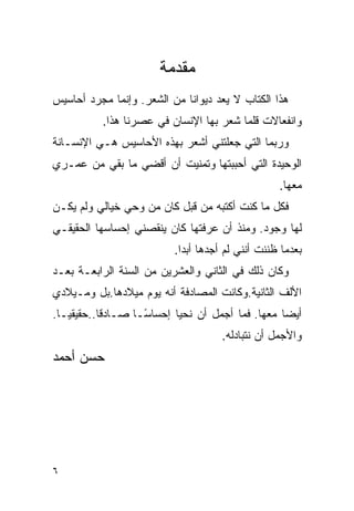 ‫ﻤﻘﺩﻤﺔ‬
‫ﻫﺫﺍ ﺍﻟﻜﺘﺎﺏ ﻻ ﻴﻌﺩ ﺩﻴﻭﺍ ﹰﺎ ﻤﻥ ﺍﻟﺸﻌﺭ. ﻭﺇﻨﻤﺎ ﻤﺠﺭﺩ ﺃﺤﺎﺴﻴﺱ‬
                             ‫ﻨ‬
           ‫ﻭﺍﻨﻔﻌﺎﻻﺕ ﻗﻠﻤﺎ ﺸﻌﺭ ﺒﻬﺎ ﺍﻹﻨﺴﺎﻥ ﻓﻲ ﻋﺼﺭﻨﺎ ﻫﺫﺍ.‬
‫ﻭﺭﺒﻤﺎ ﺍﻟﺘﻲ ﺠﻌﻠﺘﻨﻲ ﺃﺸﻌﺭ ﺒﻬﺫﻩ ﺍﻷﺤﺎﺴﻴﺱ ﻫـﻲ ﺍﻹﻨﺴـﺎﻨﺔ‬
‫ﺍﻟﻭﺤﻴﺩﺓ ﺍﻟﺘﻲ ﺃﺤﺒﺒﺘﻬﺎ ﻭﺘﻤﻨﻴﺕ ﺃﻥ ﺃﻗﻀﻲ ﻤﺎ ﺒﻘﻲ ﻤﻥ ﻋﻤـﺭﻱ‬
                        ‫ﹸ‬
                                                    ‫ﻤﻌﻬﺎ.‬
‫ﻓﻜل ﻤﺎ ﻜﻨﺕ ﺃﻜﺘﺒﻪ ﻤﻥ ﻗﺒل ﻜﺎﻥ ﻤﻥ ﻭﺤﻲ ﺨﻴﺎﻟﻲ ﻭﻟﻡ ﻴﻜـﻥ‬
‫ﻟﻬﺎ ﻭﺠﻭﺩ. ﻭﻤﻨﺫ ﺃﻥ ﻋﺭﻓﺘﻬﺎ ﻜﺎﻥ ﻴﻨﻘﺼﻨﻲ ﺇﺤﺴﺎﺴﻬﺎ ﺍﻟﺤﻘﻴﻘـﻲ‬
                           ‫ﺒﻌﺩﻤﺎ ﻅﻨﻨﺕ ﺃﻨﻨﻲ ﻟﻡ ﺃﺠﺩﻫﺎ ﺃﺒ ‪‬ﺍ.‬
                             ‫ﺩ‬
‫ﻭﻜﺎﻥ ﺫﻟﻙ ﻓﻲ ﺍﻟﺜﺎﻨﻲ ﻭﺍﻟﻌﺸﺭﻴﻥ ﻤﻥ ﺍﻟﺴﻨﺔ ﺍﻟﺭﺍﺒﻌـﺔ ﺒﻌـﺩ‬
‫ﺍﻷﻟﻑ ﺍﻟﺜﺎﻨﻴﺔ.ﻭﻜﺎﻨﺕ ﺍﻟﻤﺼﺎﺩﻓﺔ ﺃﻨﻪ ﻴﻭﻡ ﻤﻴﻼﺩﻫﺎ.ﺒل ﻭﻤـﻴﻼﺩﻱ‬
‫ﺃﻴ ‪‬ﺎ ﻤﻌﻬﺎ. ﻓﻤﺎ ﺃﺠﻤل ﺃﻥ ﻨﺤﻴﺎ ﺇﺤﺴﺎ ًـﺎ ﺼـﺎﺩ ﹰﺎ..ﺤﻘﻴﻘ ‪‬ـﺎ.‬
   ‫ﻴ‬        ‫ﻗ‬        ‫ﺴ‬
                     ‫‪‬‬                              ‫ﻀ‬
                                      ‫ﻭﺍﻷﺠﻤل ﺃﻥ ﻨﺘﺒﺎﺩﻟﻪ.‬
‫ﺤﺴﻥ ﺃﺤﻤﺩ‬




‫٦‬
 