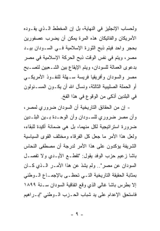 ‫ﻭﻟﺤﺴﺎﺏ ﺍﻹﻨﺠﻠﻴﺯ ﻓﻲ ﺍﻟﻨﻬﺎﻴﺔ، ﺒل ﺇﻥ ﺍﻟﻤﺨﻁﻁ ﺍﻟـﺫﻱ ﻴﻘـﻭﺩﻩ‬
‫ﺍﻷﻤﺭﻴﻜﺎﻥ ﻭﺍﻟﻔﺎﺘﻴﻜﺎﻥ ﻫﺫﻩ ﺍﻟﻤﺭﺓ ﻴﻤﻜﻥ ﺃﻥ ﻴﻀﺭﺏ ﻋﺼﻔﻭﺭﻴﻥ‬
‫ﺒﺤﺠﺭ ﻭﺍﺤﺩ ﻓﻴﺘﻡ ﺫﺒﺢ ﺍﻟﺜﻭﺭﺓ ﺍﻹﺴﻼﻤﻴﺔ ﻓـﻲ ﺍﻟﺴـﻭﺩﺍﻥ ﺒﻴـﺩ‬
‫ﻤﺼﺭ، ﻭﻴﺘﻡ ﻓﻲ ﻨﻔﺱ ﺍﻟﻭﻗﺕ ﺫﺒﺢ ﺍﻟﺤﺭﻜﺔ ﺍﻹﺴﻼﻤﻴﺔ ﻓﻲ ﻤﺼﺭ‬
‫ﺒﺩﻋﻭﻯ ﺍﻟﻌﻤﺎﻟﺔ ﻟﻠﺴﻭﺩﺍﻥ، ﻭﻴﺘﻡ ﺍﻹﻴﻘﺎﻉ ﺒﻴﻥ ﺍﻟﺸـﻌﺒﻴﻥ ﻟﺘﺼـﺒﺢ‬
‫ﻤﺼﺭ ﻭﺍﻟﺴﻭﺩﺍﻥ ﻭﺃﻓﺭﻴﻘﻴﺎ ﻓﺭﻴﺴﺔ ﺴـﻬﻠﺔ ﻟﻠﻨﻔـﻭﺫ ﺍﻷﻤﺭﻴﻜـﻲ‬
‫ﺃﻭ ﺍﻟﺤﻤﻠﺔ ﺍﻟﺼﻠﻴﺒﻴﺔ ﺍﻟﺜﺎﻟﺜﺔ، ﻭﻨﺴﺄل ﺍﷲ ﺃﻥ ﻴﻜـﻭﻥ ﺍﻟﻤﺴـﺌﻭﻟﻭﻥ‬
                  ‫ﻓﻲ ﺍﻟﺒﻠﺩﻴﻥ ﺃﺫﻜﻰ ﻤﻥ ﺍﻟﻭﻗﻭﻉ ﻓﻲ ﻫﺫﺍ ﺍﻟﻔﺦ.‬
‫- ﺇﻥ ﻤﻥ ﺍﻟﺤﻘﺎﺌﻕ ﺍﻟﺘﺎﺭﻴﺨﻴﺔ ﺃﻥ ﺍﻟﺴﻭﺩﺍﻥ ﻀﺭﻭﺭﻱ ﻟﻤﺼﺭ،‬
‫ﻭﺃﻥ ﻤﺼﺭ ﻀﺭﻭﺭﻱ ﻟﻠﺴـﻭﺩﺍﻥ ﻭﺃﻥ ﺍﻟﻭﺤـﺩﺓ ﺒـﻴﻥ ﺍﻟﺒﻠـﺩﻴﻥ‬
‫ﻀﺭﻭﺭﺓ ﺍﺴﺘﺭﺍﺘﻴﺠﻴﺔ ﻟﻜل ﻤﻨﻬﻤﺎ، ﺒل ﻫﻲ ﻀﻤﺎﻨﺔ ﺃﻜﻴﺩﺓ ﻟﻠﺒﻘﺎﺀ،‬
‫ﻭﻟﻌل ﻫﺫﺍ ﺍﻷﻤﺭ ﻤﺎ ﺠﻌل ﻜل ﺍﻟﻔﺭﻗﺎﺀ ﻭﻤﺨﺘﻠﻑ ﺍﻟﻘﻭﻯ ﺍﻟﺴﻴﺎﺴﻴﺔ‬
‫ﺍﻟﺸﺭﻴﻔﺔ ﻴﺅﻜﺩﻭﻥ ﻋﻠﻰ ﻫﺫﺍ ﺍﻷﻤﺭ ﻟﺩﺭﺠﺔ ﺃﻥ ﻤﺼﻁﻔﻰ ﺍﻟﻨﺤﺎﺱ‬
‫ﺒﺎﺸﺎ ﺯﻋﻴﻡ ﺤﺯﺏ ﺍﻟﻭﻓﺩ ﻴﻘﻭل: "ﺘﻘﻁـﻊ ﺍﻷﻴـﺩﻱ ﻭﻻ ﺘﻔﺼـل‬
‫ﺍﻟﺴﻭﺩﺍﻥ ﻋﻥ ﻤﺼﺭ".. ﻭﻟﻡ ﻴﺸﺫ ﻋﻥ ﻫﺫﺍ ﺍﻷﻤـﺭ ﺍﻟـﺫﻱ ﻜـﺎﻥ‬
‫ﺒﻤﺜﺎﺒﺔ ﺍﻟﺤﻘﻴﻘﺔ ﺍﻟﺘﺎﺭﻴﺨﻴﺔ ﺍﻟﺘـﻲ ﺘﺤﻅـﻰ ﺒﺎﻹﺠﻤـﺎﻉ ﺍﻟـﻭﻁﻨﻲ‬
‫ﺇﻻ ﺒﻁﺭﺱ ﺒﺎﺸﺎ ﻏﺎﻟﻲ ﺍﻟﺫﻱ ﻭﻗﻊ ﺍﺘﻔﺎﻗﻴﺔ ﺍﻟﺴﻭﺩﺍﻥ ﺴـﻨﺔ ٩٩٨١‬
‫ﻓﺎﺴﺘﺤﻕ ﺍﻹﻋﺩﺍﻡ ﻋﻠﻰ ﻴﺩ ﺸﺒﺎﺏ ﺍﻟﺤـﺯﺏ ﺍﻟـﻭﻁﻨﻲ "ﺇﺒـﺭﺍﻫﻴﻡ‬


                       ‫-٩-‬
 