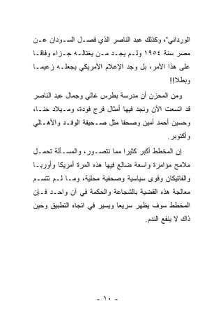 ‫ﺍﻟﻭﺭﺩﺍﻨﻲ"، ﻭﻜﺫﻟﻙ ﻋﺒﺩ ﺍﻟﻨﺎﺼﺭ ﺍﻟﺫﻱ ﻓﺼـل ﺍﻟﺴـﻭﺩﺍﻥ ﻋـﻥ‬
‫ﻤﺼﺭ ﺴﻨﺔ ٤٥٩١ ﻭﻟـﻡ ﻴﺠـﺩ ‪‬ـﻥ ﻴﻐﺘﺎﻟـﻪ ﺠـﺯﺍﺀ ﻭﻓﺎ ﹰـﺎ‬
  ‫‪ ‬ﻗ‬                 ‫ﻤ ‪‬‬
‫ﻋﻠﻰ ﻫﺫﺍ ﺍﻷﻤﺭ، ﺒل ﻭﺠﺩ ﺍﻹﻋﻼﻡ ﺍﻷﻤﺭﻴﻜﻲ ﻴﺠﻌﻠـﻪ ﺯﻋﻴ ‪‬ـﺎ‬
  ‫ﻤ‬
                                              ‫ﻭﺒﻁﻼ!!‬
                                                ‫ﹰ‬
‫ﻭﻤﻥ ﺍﻟﻤﺤﺯﻥ ﺃﻥ ﻤﺩﺭﺴﺔ ﺒﻁﺭﺱ ﻏﺎﻟﻲ ﻭﺠﻤﺎل ﻋﺒﺩ ﺍﻟﻨﺎﺼﺭ‬
‫ﻗﺩ ﺍﺘﺴﻌﺕ ﺍﻵﻥ ﻭﻨﺠﺩ ﻓﻴﻬﺎ ﺃﻤﺜﺎل ﻓﺭﺝ ﻓﻭﺩﺓ، ﻭﻤـﻴﻼﺩ ﺤﻨـﺎ،‬
‫ﻭﺤﺴﻴﻥ ﺃﺤﻤﺩ ﺃﻤﻴﻥ ﻭﺼﺤ ﹰﺎ ﻤﺜل ﺼـﺤﻴﻔﺔ ﺍﻟﻭﻓـﺩ ﻭﺍﻷﻫـﺎﻟﻲ‬
                            ‫ﻔ‬
                                             ‫ﻭﺃﻜﺘﻭﺒﺭ.‬
‫ﺇﻥ ﺍﻟﻤﺨﻁﻁ ﺃﻜﺒﺭ ﻜﺜﻴﺭﺍ ﻤﻤﺎ ﻨﺘﺼـﻭﺭ، ﻭﺍﻟﻤﺴـﺄﻟﺔ ﺘﺤﻤـل‬
                             ‫‪‬‬
‫ﻤﻼﻤﺢ ﻤﺅﺍﻤﺭﺓ ﻭﺍﺴﻌﺔ ﻀﺎﻟﻊ ﻓﻴﻬﺎ ﻫﺫﻩ ﺍﻟﻤﺭﺓ ﺃﻤﺭﻴﻜﺎ ﻭﺃﻭﺭﺒـﺎ‬
‫ﻭﺍﻟﻔﺎﺘﻴﻜﺎﻥ ﻭﻗﻭﻯ ﺴﻴﺎﺴﻴﺔ ﻭﺼﺤﻔﻴﺔ ﻤﺤﻠﻴﺔ، ﻭﻤـﺎ ﻟـﻡ ﺘﺘﺴـﻡ‬
‫ﻤﻌﺎﻟﺠﺔ ﻫﺫﻩ ﺍﻟﻘﻀﻴﺔ ﺒﺎﻟﺸﺠﺎﻋﺔ ﻭﺍﻟﺤﻜﻤﺔ ﻓﻲ ﺁﻥ ﻭﺍﺤـﺩ ﻓـﺈﻥ‬
‫ﺍﻟﻤﺨﻁﻁ ﺴﻭﻑ ﻴﻅﻬﺭ ﺴﺭﻴ ‪‬ﺎ ﻭﻴﺴﻴﺭ ﻓﻲ ﺍﺘﺠﺎﻩ ﺍﻟﺘﻁﺒﻴﻕ ﻭﺤﻴﻥ‬
                             ‫ﻌ‬
                                     ‫ﺫﺍﻙ ﻻ ﻴﻨﻔﻊ ﺍﻟﻨﺩﻡ.‬




                    ‫- ٠١ -‬
 