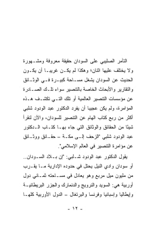 ‫ﺍﻟﺘﺂﻤﺭ ﺍﻟﺼﻠﻴﺒﻲ ﻋﻠﻰ ﺍﻟﺴﻭﺩﺍﻥ ﺤﻘﻴﻘﺔ ﻤﻌﺭﻭﻓﺔ ﻭﻤﺸـﻬﻭﺭﺓ‬
‫ﻭﻻ ﻴﺨﺘﻠﻑ ﻋﻠﻴﻬﺎ ﺍﺜﻨﺎﻥ؛ ﻭﻫﻜﺫﺍ ﻟﻡ ﻴﻜـﻥ ﻏﺭﻴ ‪‬ـﺎ ﺃﻥ ﻴﻜـﻭﻥ‬
           ‫ﺒ‬
‫ﺍﻟﺤﺩﻴﺙ ﻋﻥ ﺍﻟﺴﻭﺩﺍﻥ ﻴﺸﻐل ﻤﺴـﺎﺤﺔ ﻜﺒﻴـﺭﺓ ﻓـﻲ ﺍﻟﻭﺜـﺎﺌﻕ‬
‫ﻭﺍﻟﺘﻘﺎﺭﻴﺭ ﻭﺍﻷﺒﺤﺎﺙ ﺍﻟﺨﺎﺼﺔ ﺒﺎﻟﺘﻨﺼﻴﺭ ﺴﻭﺍﺀ ﺘﻠـﻙ ﺍﻟﺼـﺎﺩﺭﺓ‬
‫ﻋﻥ ﻤﺅﺴﺴﺎﺕ ﺍﻟﺘﻨﺼﻴﺭ ﺍﻟﻌﺎﻟﻤﻴﺔ ﺃﻭ ﺘﻠﻙ ﺍﻟﺘـﻲ ﺘﻜﺸـﻑ ﻫـﺫﻩ‬
‫ﺍﻟﻤﺅﺍﻤﺭﺓ، ﻭﻟﻡ ﻴﻜﻥ ﻋﺠﻴ ‪‬ﺎ ﺃﻥ ﻴﻔﺭﺩ ﺍﻟﺩﻜﺘﻭﺭ ﻋﺒﺩ ﺍﻟﻭﺩﻭﺩ ﺸﻠﺒﻲ‬
                                 ‫ﺒ‬
‫ﺃﻜﺜﺭ ﻤﻥ ﺭﺒﻊ ﻜﺘﺎﺏ ﺍﻟﻬﺎﻡ ﻋﻥ ﺍﻟﺘﻨﺼﻴﺭ ﻟﻠﺴﻭﺩﺍﻥ، ﻭﺍﻵﻥ ﻟﻨﻘﺭﺃ‬
‫ﺸﻴ ًﺎ ﻤﻥ ﺍﻟﺤﻘﺎﺌﻕ ﻭﺍﻟﻭﺜﺎﺌﻕ ﺍﻟﺘﻲ ﺠﺎﺀ ﺒﻬـﺎ ﻜﺘـﺎﺏ ﺍﻟـﺩﻜﺘﻭﺭ‬
                                                  ‫ﺌ‬
‫ﻋﺒﺩ ﺍﻟﻭﺩﻭﺩ ﺸﻠﺒﻲ "ﺍﻟﺯﺤﻑ ﺇﻟـﻰ ﻤﻜـﺔ – ﺤﻘـﺎﺌﻕ ﻭﻭﺜـﺎﺌﻕ‬
                 ‫ﻋﻥ ﻤﺅﺍﻤﺭﺓ ﺍﻟﺘﻨﺼﻴﺭ ﻓﻲ ﺍﻟﻌﺎﻟﻡ ﺍﻹﺴﻼﻤﻲ".‬
‫ﻴﻘﻭل ﺍﻟﺩﻜﺘﻭﺭ ﻋﺒﺩ ﺍﻟﻭﺩﻭﺩ ﺸـﻠﺒﻲ: "ﺇﻥ ﺒـﻼﺩ ﺍﻟﺴـﻭﺩﺍﻥ..‬
‫ﺃﻭ ﺴﻭﺩﺍﻥ ﻭﺍﺩﻱ ﺍﻟﻨﻴل ﻴﺤﺘل ﻓﻲ ﺤﺩﻭﺩﻩ ﺍﻹﺩﺍﺭﻴﺔ ﻤـﺎ ﻴﻘـﺭﺏ‬
‫ﻤﻥ ﻤﻠﻴﻭﻥ ﻤﻴل ﻤﺭﺒﻊ ﻭﻫﻭ ﻴﻌﺎﺩل ﻓﻲ ﻤﺴـﺎﺤﺘﻪ ﺜﻤـﺎﻨﻲ ﺩﻭل‬
‫ﺃﻭﺭﺒﻴﺔ ﻫﻲ: ﺍﻟﺴﻭﻴﺩ ﻭﺍﻟﻨﺭﻭﻴﺞ ﻭﺍﻟﺩﻨﻤﺎﺭﻙ ﻭﺍﻟﺠﺯﺭ ﺍﻟﺒﺭﻴﻁﺎﻨﻴـﺔ‬
‫ﻭﺇﻴﻁﺎﻟﻴﺎ ﻭﺇﺴﺒﺎﻨﻴﺎ ﻭﻓﺭﻨﺴﺎ ﻭﺍﻟﺒﺭﺘﻐﺎل – ﺍﻟﺩﻭل ﺍﻷﻭﺭﺒﻴﺔ ﻜﻠﻬـﺎ‬

                      ‫- ٢١ -‬
 