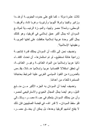 ‫ﺜﻼﺙ ﻋﺸﺭﺓ ﺩﻭﻟﺔ – ﻜﻤﺎ ﺘﻘﻊ ﻋﻠﻰ ﺤﺩﻭﺩﻩ ﺍﻟﺠﻨﻭﺒﻴـﺔ ﺃﻭﻏﻨـﺩﺍ‬
‫ﻭﺯﺍﺌﻴﺭ ﻭﻜﻴﻨﻴﺎ ﻭﺸﺭ ﹰﺎ ﺃﺜﻴﻭﺒﻴﺎ ﻭﺃﺭﺘﻴﺭﻴﺎ، ﻭﻏﺭ ‪‬ﺎ ﺘﺸﺎﺩ ﻭﺃﻓﺭﻴﻘﻴـﺎ‬
                ‫ﺒ‬                        ‫ﻗ‬
‫ﺍﻟﻭﺴﻁﻰ، ﻭﺸﻤﺎﻻ ﻤﺼﺭ ﻭﻟﻴﺒﻴﺎ، ﻭﺍﻟﻤﻴـﺯﺓ ﺍﻟﺭﺌﻴﺴـﻴﺔ ﻟﻤﻭﻗـﻊ‬
                                      ‫ﹰ‬
‫ﺍﻟﺴﻭﺩﺍﻥ ﺃﻨﻪ ﻴﻤﺜل ﺃﻜﺒﺭ ﻋﻤﻕ ﺇﺴﻼﻤﻲ ﻓﻲ ﺃﻓﺭﻴﻘﻴﺎ، ﻭﻫﻭ ﻜﺫﻟﻙ‬
‫ﻴﻤﺜل ﺃﻜﺒﺭ ﻭﺤﺩﺓ ﻋﺭﺒﻴﺔ ﺇﺴﻼﻤﻴﺔ ﺤﺎﻓﻅﺕ ﻋﻠﻰ ﻟﻐﺘﻬﺎ ﺍﻟﻌﺭﺒﻴـﺔ‬
                                        ‫ﻭﻋﻘﻴﺩﺘﻬﺎ ﺍﻹﺴﻼﻤﻴﺔ".‬
‫ﻭﻨﻀﻴﻑ ﻨﺤﻥ ﺇﻟﻰ ﺫﻟﻙ، ﺃﻥ ﺍﻟﺴﻭﺩﺍﻥ ﻴﻤﺘﻠﻙ ﻗﺩﺭﺓ ﺇﻨﺘﺎﺠﻴـﺔ‬
‫ﺯﺭﺍﻋﻴﺔ ﻫﺎﺌﻠﺔ ﺘﺴﺘﻁﻴﻊ- ﻟﻭ ﺘﻡ ﺍﺴﺘﺜﻤﺎﺭﻫﺎ- ﺃﻥ ﺘﺤﺩﺙ ﺍﻜﺘﻔـﺎﺀ‬
‫‪‬‬
‫ﺫﺍﺘ ‪‬ﺎ ﻋﺭﺒ ‪‬ﺎ ﻭﺇﺴﻼﻤﻴﺎ ﻤﻥ ﺍﻟﻤﻭﺍﺩ ﺍﻟﻐﺫﺍﺌﻴـﺔ ﻭﻏﻴـﺭ ﺍﻟﻐﺫﺍﺌﻴـﺔ،‬
                                      ‫‪‬‬       ‫ﻴ‬      ‫ﻴ‬
‫ﺃﻱ ﺘﺤﻘﻕ ﺍﺴﺘﻘﻼﻻ ﺍﻗﺘﺼﺎﺩ ‪‬ﺎ ﻋﺭﺒ ‪‬ﺎ ﻭﺇﺴﻼﻤ ‪‬ﺎ ﻫـﺎﺌﻼ، ﻴﻘﻠـﺹ‬
       ‫ﹰ‬      ‫ﻴ‬        ‫ﻴ‬      ‫ﻴ‬        ‫ﹰ‬
‫ﺒﺎﻟﻀﺭﻭﺭﺓ ﻤﻥ ﺍﻟﻨﻔﻭﺫ ﺍﻟﺴﻴﺎﺴﻲ ﺍﻟﻐﺭﺒﻲ ﻋﻠﻴﻨﺎ ﺍﻟﻤﺭﺘﺒﻁ ﺒﺤﺎﺠﺎﺘﻨﺎ‬
                                 ‫ﺍﻟﻤﺴﺘﻤﺭﺓ ﻟﻠﻐﺫﺍﺀ ﻤﻥ ﺃﻋﺩﺍﺌﻨﺎ.‬
‫ﻭﻨﻀﻴﻑ ﺃﻴ ‪‬ﺎ ﺃﻥ ﺍﻟﺴﻭﺩﺍﻥ ﺒﻪ ﺍﻟﺠﺯﺀ ﺍﻷﻜﺒﺭ ﻤـﻥ ﻤﻨـﺎﺒﻊ‬
                                      ‫ﻀ‬
‫ﺍﻟﻨﻴل، ﻭﻫﻭ ﺃﻴ ‪‬ﺎ ﻴﻤﺜل ﺍﻟﻤﺠﺎل ﺍﻟﺤﻴﻭﻱ ﻭﺍﻻﺴﺘﺭﺍﺘﻴﺠﻲ ﻟﻤﺼﺭ،‬
                                      ‫ﻀ‬
‫ﻭﺃﻥ ﻤﻥ ﻴﻤﺘﻠﻙ ﺍﻟﺴﻭﺩﺍﻥ ﻴﺘﺤﻜﻡ ﻓﻲ ﺤﻴـﺎﺓ ﻤﺼـﺭ، ﻭﺒﺎﻟﺘـﺎﻟﻲ‬
                                             ‫‪‬‬
‫ﻓﻠﻭ ﺴﻘﻁ ﺍﻟﺴﻭﺩﺍﻥ- ﻻ ﻗﺩﺭ ﺍﷲ- ﻓﻲ ﻗﺒﻀﺔ ﺍﻟﺼﻠﻴﺒﻴﻴﻥ ﻓﺈﻥ ﺫﻟﻙ‬
‫ﻻ ﻴﻔﺘﺢ ﺃﻤﺎﻤﻬﻡ ﺃﻓﺭﻴﻘﻴﺎ ﻭﺤﺩﻫﺎ، ﺒل ﻴﻤﻜﻥ ﺃﻥ ﻴﺨﻨـﻕ ﻤﺼـﺭ،‬



                        ‫- ٣١ -‬
 