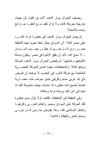 ‫ﻭﻴﻀﻴﻑ ﺍﻟﺠﻨﺭﺍل ﺴﻭﺍﺭ ﺍﻟﺫﻫﺏ "ﻻﺒﺩ ﻤﻥ ﺍﻟﻘﻭل ﺒﺄﻥ ﺠﻬﺎﺕ‬
‫ﺨﺎﺭﺠﻴﺔ ﻤﻌﺭﻭﻓﺔ ﻜﺎﻨﺕ ﻭﻻ ﺘﺯﺍل ﺘﻘﻑ ﻤـﻊ ﺍﻟﻌﻘﻴـﺩ ﺠـﺎﺭﺍﻨﺞ‬
                                         ‫ﻭﺘﻤﺩﻩ ﺒﺎﻷﺴﻠﺤﺔ".‬
‫ﺜﻡ ﻴﺼل ﺍﻟﺠﻨﺭﺍل ﺴﻭﺍﺭ ﺍﻟﺫﻫﺏ ﺇﻟﻰ ﺨﻁﻭﺭﺓ ﻫـﺫﺍ ﺍﻟﺘﻤـﺭﺩ‬
‫ﻋﻠﻰ ﻤﺼﺭ ﻗﺎﺌﻼ: "ﺇﻥ ﺍﻟﺴﻭﺩﺍﻥ ﻴﻤﺜل ﻋﻤ ﹰﺎ ﺤﻴﻭ ‪‬ﺎ ﻤﻬﻤﺎ ﻟﻠﺸﻘﻴﻘﺔ‬
         ‫‪‬‬    ‫ﻴ‬      ‫ﻘ‬                      ‫ﹰ‬
‫ـﻴﺏ ـﻭﺩﺍﻥ‬
    ‫ـﺭ ﻴﺼـ ﺍﻟﺴـ‬
              ‫ـﺭ، ﻭﺇﻥ ـل ـﻴﻡ ﺃﻭ ﺨﻁـ‬
                       ‫ﻜـ ﻀـ‬      ‫ﻤﺼـ‬
‫– ﻻ ﺴﻤﺢ ﺍﷲ– ﻻﺒﺩ ﺃﻥ ﻴﻘﻠﻕ ﺍﻹﺨﻭﺓ ﻓﻲ ﻤﺼﺭ ﻭﻴﻜﻭﻥ ﻤﺩﻋﺎﺓ‬
‫ﻻﻨﺘﺒﺎﻫﻬﻡ ﻭﻋﻨﺎﻴﺘﻬﻡ". ﺜﻡ ﻴﻠﺨﺹ ﺍﻟﺠﻨﺭﺍل ﺴﻭﺍﺭ ﺍﻟﺫﻫﺏ ﺍﻟﻤﺴﺄﻟﺔ‬
‫ﺒﺭﻤﺘﻬﺎ ﻗﺎﺌﻼ: "ﻭﺍﻟﻤﺨﻁﻁﺎﺕ ﺒﻌﻴﺩﺓ ﺍﻟﻤﺩﻯ ﻟﻠﺤﺭﻜﺔ ﺍﻟﻌﻨﺼـﺭﻴﺔ‬
                                         ‫ﹰ‬
‫ﺍﻟﻤﻠﺘﺤﻤﺔ ﻤﻊ ﺤﺭﻜﺔ ﺍﻟﺘﻤﺭﺩ ﻓﻲ ﺍﻟﺠﻨﻭﺏ ﻻ ﻴﺴﺘﺒﻌﺩ ﺃﻥ ﺘﺘﺭﺒﺹ‬
‫ﺒﺄﻱ ﺒﻠﺩ ﻋﺭﺒﻲ ﻤﺴﻠﻡ ﻭﺃﻓﺭﻴﻘﻲ ﻴﺘﻤﻴﺯ ﺒﻤﻭﺍﺼـﻔﺎﺕ ﺤﻀـﺎﺭﻴﺔ‬
‫ﺘﻌﺩﺩﻴﺔ ﺘﺼﺒﺢ ﺫﺍﺕ ﺨﻁﻭﺭﺓ ﺇﺫﺍ ﺤﺎﻭﻟﺕ ﺠﻬﺎﺕ ﻤﺸﺒﻭﻫﺔ ﺍﻟﻨﻔـﺎﺫ‬
                   ‫ﻤﻨﻬﺎ ﺇﻟﻰ ﺃﻤﻥ ﺍﻟﺒﻠﺩ ﻭﻭﺤﺩﺓ ﺘﺭﺍﺒﻪ ﻭﺴﻜﺎﻨﻪ.‬
‫ﻭﻓﻲ ﺍﻟﺤﻘﻴﻘﺔ ﻓﺈﻥ ﺍﻟﺘﺤﻘﻴﻘﺎﺕ ﺘﻜﺸﻑ ﺃﻭﻻ ﺒﺄﻭل ﻤﺩﻯ ﺨﻁﻭﺭﺓ‬
               ‫ﹰ‬
‫ﺘﻠﻙ ﺍﻟﺤﺭﻜﺔ ﻋﻠﻰ ﺍﻟﺴﻭﺩﺍﻥ ﻭﻤﺼﺭ ﻭﺍﻟﻌﺎﻟﻡ ﺍﻟﻌﺭﺒـﻲ ﻭﺃﻓﺭﻴﻘﻴـﺎ‬
‫ﻭﺍﻟﻌﺎﻟﻡ ﺍﻹﺴﻼﻤﻲ ﻜﻠﻪ، ﻭﻫﺫﺍ ﻴﻔﺘﺭﺽ ﻤﻨﺎ ﻭﻤﻥ ﻜـل ﻋﺭﺒـﻲ‬
                           ‫ﻭﻤﺴﻠﻡ ﺍﻟﺤﺫﺭ ﻭﺍﻟﻴﻘﻅﺔ ﻭﺍﻻﻨﺘﺒﺎﻩ".‬



                      ‫- ٥١ -‬
 