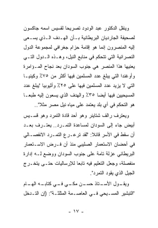 ‫ﻭﻴﻨﻘل ﺍﻟﺩﻜﺘﻭﺭ ﻋﺒﺩ ﺍﻟﻭﺩﻭﺩ ﺘﺼﺭﻴ ‪‬ﺎ ﻟﻘﺴﻴﺱ ﺍﺴﻤﻪ ﺠﺎﻜﺴﻭﻥ‬
                   ‫ﺤ‬
‫ﻟﺼﺤﻴﻔﺔ ﺍﻟﺠﺎﺭﺩﻴﺎﻥ ﺍﻟﺒﺭﻴﻁﺎﻨﻴﺔ ﺒـﺄﻥ ﺍﻟﻬـﺩﻑ ﺍﻟـﺫﻱ ﻴﺴـﻌﻰ‬
‫ﺇﻟﻴﻪ ﺍﻟﻤﻨﺼﺭﻭﻥ ﺇﻨﻤﺎ ﻫﻭ ﺇﻗﺎﻤﺔ ﺤﺯﺍﻡ ﺠﻐﺭﺍﻓﻲ ﻟﻤﺠﻤﻭﻋﺔ ﺍﻟﺩﻭل‬
‫ﺍﻟﻨﺼﺭﺍﻨﻴﺔ ﺍﻟﺘﻲ ﺘﺘﺤﻜﻡ ﻓﻲ ﻤﻨﺎﺒﻊ ﺍﻟﻨﻴل، ﻭﻫـﺫﻩ ﺍﻟـﺩﻭل ﺍﻟﺘـﻲ‬
‫ﻴﻌﻨﻴﻬﺎ ﻫﺫﺍ ﺍﻟﻤﻨﺼﺭ ﻫﻲ ﺠﻨﻭﺏ ﺍﻟﺴﻭﺩﺍﻥ ﺒﻌﺩ ﻨﺠﺎﺡ ﺍﻟﻤـﺅﺍﻤﺭﺓ‬
‫ﻭﺃﻭﻏﻨﺩﺍ ﺍﻟﺘﻲ ﻴﺒﻠﻎ ﻋﺩﺩ ﺍﻟﻤﺴﻠﻤﻴﻥ ﻓﻴﻬﺎ ﺃﻜﺜﺭ ﻤﻥ ٥٧٪ ﻭﻜﻴﻨﻴـﺎ‬
‫ﺍﻟﺘﻲ ﻻ ﻴﺯﻴﺩ ﻋﺩﺩ ﺍﻟﻤﺴﻠﻤﻴﻥ ﻓﻴﻬﺎ ﻋﻠﻰ ٥٢٪ ﻭﺃﺜﻴﻭﺒﻴﺎ "ﻴﺒﻠﻎ ﻋﺩﺩ‬
‫ﺍﻟﻤﺴﻴﺤﻴﻴﻥ ﻓﻴﻬﺎ ﺃﻴ ‪‬ﺎ ٥٣٪ ﻭﺍﻟﻬﺩﻑ ﺍﻟﺫﻱ ﻴﺴﻌﻭﻥ ﺇﻟﻴﻪ ﻁﺒ ‪‬ـﺎ‬
  ‫ﻌ‬                                ‫ﻀ‬
     ‫ﻫﻭ ﺍﻟﺘﺤﻜﻡ ﻓﻲ ﺃﻱ ﺒﻠﺩ ﻴﻌﺘﻤﺩ ﻋﻠﻰ ﻤﻴﺎﻩ ﻨﻴل ﻤﺼﺭ ﻤﺜﻼ"..‬
        ‫ﹰ‬
‫ﻭﻴﻌﺘﺭﻑ ﺭﺍﻟﻑ ﺸﺘﺎﻴﻨﺭ ﻭﻫﻭ ﺃﺤﺩ ﻗﺎﺩﺓ ﺍﻟﺘﻤﺭﺩ ﻭﻫﻭ ﻗﺴـﻴﺱ‬
‫ﺃﺒﻴﺽ ﺠﺎﺀ ﺇﻟﻰ ﺍﻟﺴﻭﺩﺍﻥ ﻟﻤﺴﺎﻋﺩﺓ ﺍﻟﺘﻤـﺭﺩ.. ﻴﻌﺘـﺭﻑ ﺒﻌـﺩ‬
‫ﺃﻥ ﺴﻘﻁ ﻓﻲ ﺍﻷﺴﺭ ﻗﺎﺌﻼ: "ﻟﻘﺩ ﺘﺭﻋـﺭﻉ ﺍﻟﺘﻤـﺭﺩ ﺍﻻﻨﻔﺼـﺎﻟﻲ‬
                               ‫ﹰ‬
‫ﻓﻲ ﺃﺤﻀﺎﻥ ﺍﻻﺴﺘﻌﻤﺎﺭ ﺍﻟﺼﻠﻴﺒﻲ ﻤﻨﺫ ﺃﻥ ﻓـﺭﺽ ﺍﻻﺴـﺘﻌﻤﺎﺭ‬
‫ﺍﻟﺒﺭﻴﻁﺎﻨﻲ ﻋﺯﻟﺔ ﺘﺎﻤﺔ ﻋﻠﻰ ﺠﻨﻭﺏ ﺍﻟﺴﻭﺩﺍﻥ ﻭﻭﻀﻊ ﻟـﻪ ﺇﺩﺍﺭﺓ‬
‫ﻤﻨﻔﺼﻠﺔ، ﻭﺠﻌل ﺍﻟﺘﻌﻠﻴﻡ ﻓﻴﻪ ﺘﺎﺒ ‪‬ﺎ ﻟﻺﺭﺴﺎﻟﻴﺎﺕ ﺤﺘـﻰ ﻴﺘﺨـﺭﺝ‬
                       ‫ﻌ‬
                                 ‫ﺍﻟﺠﻴل ﺍﻟﺫﻱ ﻴﻘﻭﺩ ﺍﻟﺘﻤﺭﺩ".‬
‫ـﻪ ﺍ ـﺎﻡ‬
  ‫ـﻥ ـﻲ ـﻲ ﻜﺘﺎﺒـ ﻟﻬـ‬
             ‫ـﻭل ﺍﻷ ـﺘﺎﺫ ﺤﺴـ ﻤﻜـ ﻓـ‬
                           ‫ﺴـ‬     ‫ﻭﻴﻘـ‬
‫"ﺍﻟﺘﺒﺸﻴﺭ ﺍﻟﻤﺴـﻴﺤﻲ ﻓـﻲ ﺍﻟﻌﺎﺼـﻤﺔ ﺍﻟﻤﺜﻠﺜـﺔ": )ﺇﻥ ﺍﻟﺘـﺩﺨل‬


                      ‫- ٧١ -‬
 