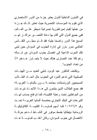 ‫ﻓﻲ ﺍﻟﺸﺌﻭﻥ ﺍﻟﺩﺍﺨﻠﻴﺔ ﻟﻠﺩﻭل ﻴﻌﺘﺒﺭ ﺠﺯ ‪‬ﺍ ﻤﻥ ﺍﻟﺩﻭﺭ ﺍﻻﺴﺘﻌﻤﺎﺭﻱ‬
                    ‫ﺀ‬
‫ﺍﻟﺫﻱ ﺘﻘﻭﻡ ﺒﻪ ﺍﻟﻤﺅﺴﺴﺎﺕ ﺍﻟﺘﻨﺼﺭﻴﺔ ﺤﻴﺙ ﺘﻌﺘﺒﺭ ﺫﻟـﻙ ﺠـﺯﺀﺍ‬
 ‫‪‬‬
‫ﻤﻥ ﻋﻤﻠﻬﺎ ﻟﻘﻴﺎﻡ ﺇﻤﺒﺭﺍﻁﻭﺭﻴﺔ ﻨﺼﺭﺍﻨﻴﺔ ﺘﺴﻴﻁﺭ ﻋﻠـﻰ ﺍﻟﻌـﺎﻟﻡ،‬
‫ﻓﻔﻲ ﺠﻤﻴﻊ ﺍﻟﺩﻭل ﺍﻟﺘﻲ ﺃﻗﺎﻡ ﺒﻬﺎ ﺩﻋﺎﺓ ﺍﻟﺘﻨﺼـﻴﺭ ﻤﺭﺍﻜـﺯ ﻟﻬـﻡ‬
‫ﺃﺼﺒﺢ ﻫﺫﺍ ﺍﻟﺩﻭﺭ ﻭﺍﻀ ‪‬ﺎ ﺠﻠ ‪‬ﺎ؛ ﻓﻘﺩ ﻗـﺎﻡ ﻤﺠﻠـﺱ ﺍﻟﻜﻨـﺎﺌﺱ‬
                          ‫ﺤ ﻴ‬
‫ﺍﻟﻌﺎﻟﻤﻲ ﺒﺩﻭﺭ ﺒﺎﺭﺯ ﻓﻲ ﺇﺩﺍﺭﺓ ﺍﻟﺠﻨﻭﺏ ﻓﻲ ﺍﻟﺴﻭﺩﺍﻥ ﺤﻴﻥ ﺘﺒﻨﻰ‬
‫ﺘﻠﻙ ﺍﻟﺤﺭﺏ ﺍﻟﺩﺍﻋﻴﺔ ﺇﻟﻰ ﺍﻨﻔﺼﺎل ﺠﻨﻭﺏ ﺍﻟﺴﻭﺩﺍﻥ ﻋﻥ ﺸـﻤﺎﻟﻪ‬
‫ﺭﻏﻡ ﻗﻠﺔ ﻋﺩﺩ ﺍﻟﻨﺼﺎﺭﻯ ﻫﻨﺎﻙ ﺤﻴﺙ ﻻ ﻴﺘﺠـﺎﻭﺯ ﻋـﺩﻫﻡ ٧٪‬
                                      ‫ﻤﻥ ﺘﻌﺩﺍﺩ ﺍﻟﺠﻨﻭﺏ".‬
‫ﻭﻴﻜﺸﻑ ﺍﻟﺩﻜﺘﻭﺭ ﻋﺒﺩ ﺍﻟﻭﺩﻭﺩ ﺸﻠﺒﻲ ﺍﻟﻌﺩﻴﺩ ﻤـﻥ ﺍﻟﻬﻴﺌـﺎﺕ‬
‫ﺍﻟﺼﻠﻴﺒﻴﺔ ﺍﻟﺘﻲ ﺘﺩﻋﻡ ﺍﻟﺘﻤﺭﺩ ﻓﻲ ﺍﻟﺠﻨﻭﺏ ﻤﺜل ﺍﺘﺤـﺎﺩ ﺍﻟﻁـﻼﺏ‬
‫ﺍﻟﻤﺴﻴﺤﻴﻴﻥ ﺍﻟﺒﺭﻭﺘﺴﺘﺎﻨﺕ ﺒﺠﺎﻤﻌـﺔ ﺒـﻭﻥ ﺒﺄﻟﻤﺎﻨﻴـﺎ ﺍﻟﻐﺭﺒﻴـﺔ؛‬
‫ﻓﻘﺩ ﺠﻤﻊ ﺍﻟﻁﻼﺏ ﺍﻟﺫﻴﻥ ﻴﻨﺘﻤﻭﻥ ﺇﻟﻰ ﻫـﺫﺍ ﺍﻻﺘﺤـﺎﺩ ﺘﺒﺭﻋـﺎﺕ‬
‫ﻤﻥ ﺍﻟﻤﻭﺍﻁﻨﻴﻥ ﺘﺤﺕ ﺭﻋﺎﻴﺔ ﺍﻟﻜﻨﻴﺴﺔ، ﻜﻤﺎ ﺘﻡ ﻓﺘﺢ ﺤﺴﺎﺏ ﻟﻬـﺫﻩ‬
‫ﺍﻟﺘﺒﺭﻋﺎﺕ ﻓﻲ ﺍﻟﺒﻨﻙ ﺍﻟﺘﺠﺎﺭﻱ ﺒﻌﺎﺼﻤﺔ ﺃﻟﻤﺎﻨﻴﺎ ﺍﻟﻐﺭﺒﻴـﺔ ﺘﺤـﺕ‬
‫ﺭﻗﻡ ٢/٦٧٦٠١ ﻜﻤﺎ ﺃﺴﻬﻡ ﻗﺴﺎﻭﺴـﺔ ﺍﻟﻜﻨﻴﺴـﺔ ﺍﻟﻜﺎﺜﻭﻟﻴﻜﻴـﺔ‬
‫ﺍﻟﺭﻭﻤﺎﻨﻴﺔ ﺒﺈﻴﻁﺎﻟﻴﺎ ﺒﻘﺴﻁ ﻤﻭﻓﻭﺭ ﻓﻲ ﺍﻟﻨﺸـﺎﻁ ﻟـﺩﻋﻡ ﺤﺭﻜـﺔ‬
‫ﺍﻻﻨﻔﺼﺎل ﻓﻲ ﺠﻨﻭﺏ ﺍﻟﺴﻭﺩﺍﻥ، ﻭﻜﺎﻥ ﺃﻏﻠـﺏ ﻗﺴﺎﻭﺴـﺔ ﻫـﺫﻩ‬


                      ‫- ٨١ -‬
 