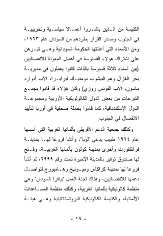 ‫ﺍﻟﻜﻨﻴﺴﺔ ﻤﻥ ﺍﻟـﺫﻴﻥ ﺒﺎﺸـﺭﻭﺍ ﺃﻋﻤـﺎﻻ ﺴﻴﺎﺴـﻴﺔ ﻭﺘﺨﺭﻴﺒﻴـﺔ‬
                  ‫ﹰ‬
‫ﻓﻲ ﺍﻟﺠﻨﻭﺏ ﻭﺼﺩﺭ ﺍﻟﻘﺭﺍﺭ ﺒﻁﺭﺩﻫﻡ ﻤﻥ ﺍﻟﺴﻭﺩﺍﻥ ﻋﺎﻡ ٣٦٩١،‬
‫ﻭﻤﻥ ﺍﻷﺴﻤﺎﺀ ﺍﻟﺘﻲ ﺃﻋﻠﻨﺘﻬﺎ ﺍﻟﺤﻜﻭﻤﺔ ﺍﻟﺴﻭﺩﺍﻨﻴﺔ ﻭﻫـﻲ ﺘﺒـﺭﻫﻥ‬
‫ﻋﻠﻰ ﺍﺸﺘﺭﺍﻙ ﻫﺅﻻﺀ ﺍﻟﻘﺴﺎﻭﺴﺔ ﻓﻲ ﺃﻋﻤﺎل ﺍﻟﻤﻌﻭﻨﺔ ﻟﻼﻨﻔﺼﺎﻟﻴﻴﻥ‬
‫)ﺒﻴﻥ ﺃﺴﻤﺎﺀ ﺜﻼﺜﺔ ﻗﺴﺎﻭﺴﺔ ﺒﺎﻟﺫﺍﺕ ﻜﺎﻨﻭﺍ ﻴﻌﻤﻠﻭﻥ ﻓﻲ ﻤﺩﻴﺭﻴـﺔ‬
‫ﺒﺤﺭ ﺍﻟﻐﺯﺍل ﻭﻫﻡ ﺍﻟﺒﻴﺸﻭﺏ ﺩﻭﻤﻨﻴـﻙ ﻓﻴﺭﺍﻴـﺭﺍ، ﺍﻷﺏ ﺃﺩﻭﺍﺭﺩ‬
‫ﻤﺎﺴﻭﻥ، ﺍﻷﺏ ﺍﻟﻔﻭﻨﺱ ﺭﻭﺯﻱ( ﻭﻜﺎﻥ ﻫﺅﻻﺀ ﻗﺩ ﻗﺎﻤﻭﺍ ﺒﺠﻤـﻊ‬
‫ﺍﻟﺘﺒﺭﻋﺎﺕ ﻤﻥ ﺒﻌﺽ ﺍﻟﺩﻭل ﺍﻟﻜﺎﺜﻭﻟﻭﻴﻜﻴﺔ ﺍﻷﻭﺭﺒﻴﺔ ﻭﻤﺠﻤﻭﻋـﺔ‬
‫ﺍﻟﺩﻭل ﺍﻹﺴﻜﻨﺩﻨﺎﻓﻴﺔ، ﻜﻤﺎ ﻗﺎﻤﻭﺍ ﺒﺤﻤﻠﺔ ﺼﺤﻔﻴﺔ ﻓﻲ ﺃﻭﺭﺒﺎ ﻟﺘﺄﻴﻴﺩ‬
                                    ‫ﺍﻻﻨﻔﺼﺎل ﻓﻲ ﺍﻟﺠﻨﻭﺏ.‬
‫ﻭﻜﺫﻟﻙ ﺠﻤﻌﻴﺔ ﺍﻟﺩﻋﻡ ﺍﻷﻓﺭﻴﻘﻲ ﺒﺄﻟﻤﺎﻨﻴﺎ ﺍﻟﻐﺭﺒﻴﺔ ﺍﻟﺘﻲ ﺃﺴﺴﻬﺎ‬
‫ﻋﺎﻡ ٤٦٩١ ﻁﺒﻴﺏ ﻴﺩﻋﻰ "ﻟﻭﺒﺎ"، ﻭﺃﻨﺸﺄ ﻓﺭﻭ ‪‬ﺎ ﻟﻬـﺎ ﺒﻤﺩﻴﻨـﺔ‬
              ‫ﻋ‬
‫ﻓﺭﺍﻨﻜﻔﻭﺭﺕ ﻭﺃﺨﺭﻯ ﺒﻤﺩﻴﻨﺔ ﻜﻭﻟﻭﻥ ﺒﺄﻟﻤﺎﻨﻴﺎ ﺍﻟﻐﺭﺒﻴـﺔ، ﻭﻓـﺘﺢ‬
‫ﻟﻬﺎ ﺼﻨﺩﻭﻕ ﺘﻭﻓﻴﺭ ﺒﺎﻟﻤﺩﻴﻨﺔ ﺍﻷﺨﻴﺭﺓ ﺘﺤﺕ ﺭﻗﻡ ٩٩٩٦، ﺜﻡ ﺃﻨﺸﺄ‬
‫ﻓﺭﻭ ‪‬ﺎ ﻟﻬﺎ ﺒﻤﺩﻴﻨﺔ ﻜﺭﺍﻜﺎﺱ ﻭﻤﻴـﻭﻨﻴﺦ ﻭﻫـﺎﻤﺒﻭﺭﺝ ﻟﺘﻭﺍﺼـل‬
                                              ‫ﻋ‬
‫ﺩﻋﻤﻬﺎ ﻟﻼﻨﻔﺼﺎﻟﻴﻴﻥ، ﻭﻫﻨﺎﻙ ﻟﺠﻨﺔ ﺍﻟﻌﻤل "ﺒﻴﺎﻓﺭﺍ ﺍﻟﺴﻭﺩﺍﻥ" ﻭﻫﻲ‬
‫ﻤﻨﻅﻤﺔ ﻜﺎﺜﻭﻟﻴﻜﻴﺔ ﺒﺄﻟﻤﺎﻨﻴﺎ ﺍﻟﻐﺭﺒﻴﺔ، ﻭﻜﺫﻟﻙ ﻤﻨﻅﻤﺔ ﺍﻟﻤﺴـﺎﻋﺩﺍﺕ‬
‫ﺍﻷﻟﻤﺎﻨﻴﺔ، ﻭﺍﻟﻜﻨﻴﺴﺔ ﺍﻟﻜﺎﺜﻭﻟﻴﻜﻴﺔ ﺍﻟﺒﺭﻭﺘﺴﺘﺎﻨﺘﻴﻨﻴﺔ ﻭﻫـﻲ ﻫﻴﺌـﺔ‬


                      ‫- ٩١ -‬
 