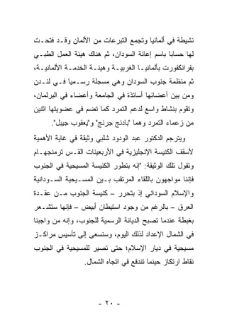 ‫ﻨﺸﻴﻁﺔ ﻓﻲ ﺃﻟﻤﺎﻨﻴﺎ ﻭﺘﺠﻤﻊ ﺍﻟﺘﺒﺭﻋﺎﺕ ﻤﻥ ﺍﻷﻟﻤﺎﻥ ﻭﻗـﺩ ﻓﺘﺤـﺕ‬
‫ﻟﻬﺎ ﺤﺴﺎ ‪‬ﺎ ﺒﺎﺴﻡ ﺇﻋﺎﻨﺔ ﺍﻟﺴﻭﺩﺍﻥ، ﺜﻡ ﻫﻨﺎﻙ ﻫﻴﺌﺔ ﺍﻟﻌﻤل ﺍﻟﻁﺒـﻲ‬
                                               ‫ﺒ‬
‫ﺒﻔﺭﺍﻨﻜﻔﻭﺭﺕ ﺒﺄﻟﻤﺎﻨﻴـﺎ ﺍﻟﻐﺭﺒﻴـﺔ ﻭﻫﻴﺌـﺔ ﺍﻟﺨﺩﻤـﺔ ﺍﻷﻟﻤﺎﻨﻴـﺔ،‬
‫ﺜﻡ ﻤﻨﻅﻤﺔ ﺠﻨﻭﺏ ﺍﻟﺴﻭﺩﺍﻥ ﻭﻫﻲ ﻤﺴﺠﻠﺔ ﺭﺴـﻤ ‪‬ﺎ ﻓـﻲ ﻟﻨـﺩﻥ‬
           ‫ﻴ‬
‫ﻭﻤﻥ ﺒﻴﻥ ﺃﻋﻀﺎﺌﻬﺎ ﺃﺴﺎﺘﺫﺓ ﻓﻲ ﺍﻟﺠﺎﻤﻌﺔ ﻭﺃﻋﻀﺎﺀ ﻓﻲ ﺍﻟﺒﺭﻟﻤﺎﻥ،‬
‫ﻭﺘﻘﻭﻡ ﺒﻨﺸﺎﻁ ﻭﺍﺴﻊ ﻟﺩﻋﻡ ﺍﻟﺘﻤﺭﺩ ﻜﻤﺎ ﺘﻀﻡ ﻓﻲ ﻋﻀﻭﻴﺘﻬﺎ ﺍﺜﻨﻴﻥ‬
      ‫ﻤﻥ ﺯﻋﻤﺎﺀ ﺍﻟﺘﻤﺭﺩ ﻭﻫﻤﺎ "ﺒﺎﺩﻨﺞ ﺠﺭﻨﺞ" ﻭ"ﻴﻌﻘﻭﺏ ﺠﻴﺒل".‬
‫ﻭﻴﺘﺭﺠﻡ ﺍﻟﺩﻜﺘﻭﺭ ﻋﺒﺩ ﺍﻟﻭﺩﻭﺩ ﺸﻠﺒﻲ ﻭﺜﻴﻘﺔ ﻓﻲ ﻏﺎﻴﺔ ﺍﻷﻫﻤﻴﺔ‬
‫ﻷﺴﻘﻑ ﺍﻟﻜﻨﻴﺴﺔ ﺍﻹﻨﺠﻠﻴﺯﻴﺔ ﻓﻲ ﺍﻷﺭﺒﻌﻴﻨﺎﺕ ﺍﻟﻘـﺱ ﺘﺭﻤﻨﺠﻬـﺎﻡ‬
‫ﻭﺘﻘﻭل ﺘﻠﻙ ﺍﻟﻭﺜﻴﻘﺔ: "ﺇﻨﻪ ﺒﺘﻁﻭﺭ ﺍﻟﻜﻨﻴﺴﺔ ﺍﻟﻤﺴﻴﺤﻴﺔ ﻓﻲ ﺍﻟﺠﻨﻭﺏ‬
‫ﻓﺈﻨﻨﺎ ﻤﻭﺍﺠﻬﻭﻥ ﺒﺎﻟﻠﻘﺎﺀ ﺍﻟﻤﺭﺘﻘﺏ ﺒـﻴﻥ ﺍﻟﻤﺴـﻴﺤﻴﺔ ﺍﻟﺴـﻭﺩﺍﻨﻴﺔ‬
‫ﻭﺍﻹﺴﻼﻡ ﺍﻟﺴﻭﺩﺍﻨﻲ ﺇﺫ ﺒﺘﺤﺭﺭ – ﻜﻨﻴﺴﺔ ﺍﻟﺠﻨﻭﺏ ﻤـﻥ ﻋﻘـﺩﺓ‬
‫ﺍﻟﻌﺭﻕ – ﺒﺎﻟﺭﻏﻡ ﻤﻥ ﻭﺠﻭﺩ ﺍﺴﺘﻴﻁﺎﻥ ﺃﺒﻴﺽ – ﻓﺈﻨﻬﺎ ﺴﺘﺸـﻌﺭ‬
‫ﺒﻐﺒﻁﺔ ﻋﻨﺩﻤﺎ ﺘﺼﺒﺢ ﺍﻟﺩﻴﺎﻨﺔ ﺍﻟﺭﺴﻤﻴﺔ ﻟﻠﺠﻨﻭﺏ، ﻭﺇﻨﻪ ﻤﻥ ﻭﺍﺠﺒﻨﺎ‬
‫ﻓﻲ ﺍﻟﺸﻤﺎل ﺍﻹﻋﺩﺍﺩ ﻟﺫﻟﻙ ﺍﻟﻴﻭﻡ، ﻭﺴﻨﺴﻌﻰ ﺇﻟﻰ ﺘﺄﺴﻴﺱ ﻤﺭﺍﻜـﺯ‬
‫ﻤﺴﻴﺤﻴﺔ ﻓﻲ ﺩﻴﺎﺭ ﺍﻹﺴﻼﻡ؛ ﺤﺘﻰ ﺘﺼﻴﺭ ﻟﻠﻤﺴﻴﺤﻴﺔ ﻓﻲ ﺍﻟﺠﻨﻭﺏ‬
                 ‫ﻨﻘﺎﻁ ﺍﺭﺘﻜﺎﺯ ﺤﻴﻨﻤﺎ ﺘﻨﺩﻓﻊ ﻓﻲ ﺍﺘﺠﺎﻩ ﺍﻟﺸﻤﺎل.‬




                      ‫- ٠٢ -‬
 