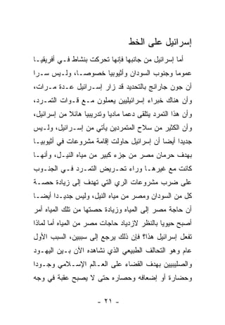 ‫ﺇﺴﺭﺍﺌﻴل ﻋﻠﻰ ﺍﻟﺨﻁ‬
‫ﺃﻤﺎ ﺇﺴﺭﺍﺌﻴل ﻤﻥ ﺠﺎﻨﺒﻬﺎ ﻓﺈﻨﻬﺎ ﺘﺤﺭﻜﺕ ﺒﻨﺸﺎﻁ ﻓـﻲ ﺃﻓﺭﻴﻘﻴـﺎ‬
                                                  ‫‪‬‬
‫ﻋﻤﻭ ‪‬ﺎ ﻭﺠﻨﻭﺏ ﺍﻟﺴﻭﺩﺍﻥ ﻭﺃﺜﻴﻭﺒﻴﺎ ﺨﺼﻭ ‪‬ـﺎ، ﻭﻟـﻴﺱ ﺴـ ‪‬ﺍ‬
 ‫ﺭ‬             ‫ﺼ‬                             ‫ﻤ‬
‫ﺃﻥ ﺠﻭﻥ ﺠﺎﺭﺍﻨﺞ ﺒﺎﻟﺘﺤﺩﻴﺩ ﻗﺩ ﺯﺍﺭ ﺇﺴـﺭﺍﺌﻴل ﻋـﺩﺓ ﻤـﺭﺍﺕ،‬
‫ﻭﺃﻥ ﻫﻨﺎﻙ ﺨﺒﺭﺍﺀ ﺇﺴﺭﺍﺌﻴﻠﻴﻴﻥ ﻴﻌﻤﻠﻭﻥ ﻤـﻊ ﻗـﻭﺍﺕ ﺍﻟﺘﻤـﺭﺩ،‬
‫ﻭﺃﻥ ﻫﺫﺍ ﺍﻟﺘﻤﺭﺩ ﻴﺘﻠﻘﻰ ﺩﻋ ‪‬ﺎ ﻤﺎﺩ ‪‬ﺎ ﻭﺘﺩﺭﻴﺒ ‪‬ﺎ ﻫﺎﺌﻼ ﻤﻥ ﺇﺴﺭﺍﺌﻴل،‬
            ‫ﹰ‬     ‫ﻴ‬         ‫ﻴ‬      ‫ﻤ‬
‫ﻭﺃﻥ ﺍﻟﻜﺜﻴﺭ ﻤﻥ ﺴﻼﺡ ﺍﻟﻤﺘﻤﺭﺩﻴﻥ ﻴﺄﺘﻲ ﻤﻥ ﺇﺴـﺭﺍﺌﻴل، ﻭﻟـﻴﺱ‬
‫ﺠﺩﻴ ‪‬ﺍ ﺃﻴ ‪‬ﺎ ﺃﻥ ﺇﺴﺭﺍﺌﻴل ﺤﺎﻭﻟﺕ ﺇﻗﺎﻤﺔ ﻤﺸﺭﻭﻋﺎﺕ ﻓﻲ ﺃﺜﻴﻭﺒﻴـﺎ‬
                                            ‫ﺩ ﻀ‬
‫ﺒﻬﺩﻑ ﺤﺭﻤﺎﻥ ﻤﺼﺭ ﻤﻥ ﺠﺯﺀ ﻜﺒﻴﺭ ﻤﻥ ﻤﻴﺎﻩ ﺍﻟﻨﻴـل، ﻭﺃﻨﻬـﺎ‬
‫ﻜﺎﻨﺕ ﻤﻊ ﻏﻴﺭﻫـﺎ ﻭﺭﺍﺀ ﺘﺤـﺭﻴﺽ ﺍﻟﺘﻤـﺭﺩ ﻓـﻲ ﺍﻟﺠﻨـﻭﺏ‬
‫ﻋﻠﻰ ﻀﺭﺏ ﻤﺸﺭﻭﻋﺎﺕ ﺍﻟﺭﻱ ﺍﻟﺘﻲ ﺘﻬﺩﻑ ﺇﻟﻰ ﺯﻴﺎﺩﺓ ﺤﺼـﺔ‬
‫ﻜل ﻤﻥ ﺍﻟﺴﻭﺩﺍﻥ ﻭﻤﺼﺭ ﻤﻥ ﻤﻴﺎﻩ ﺍﻟﻨﻴل، ﻭﻟﻴﺱ ﺠﺩﻴـ ‪‬ﺍ ﺃﻴ ‪‬ـﺎ‬
  ‫ﺩ ﻀ‬
‫ﺃﻥ ﺤﺎﺠﺔ ﻤﺼﺭ ﺇﻟﻰ ﺍﻟﻤﻴﺎﻩ ﻭﺯﻴﺎﺩﺓ ﺤﺼﺘﻬﺎ ﻤﻥ ﺘﻠﻙ ﺍﻟﻤﻴﺎﻩ ﺃﻤﺭ‬
‫ﺃﺼﺒﺢ ﺤﻴﻭ ‪‬ﺎ ﺒﺎﻟﻨﻅﺭ ﻻﺯﺩﻴﺎﺩ ﺤﺎﺠﺎﺕ ﻤﺼﺭ ﻤﻥ ﺍﻟﻤﻴﺎﻩ ﺃﻤﺎ ﻟﻤﺎﺫﺍ‬
       ‫‪‬‬                                     ‫ﻴ‬
‫ﺘﻔﻌل ﺇﺴﺭﺍﺌﻴل ﻫﺫﺍ؟ ﻓﺈﻥ ﺫﻟﻙ ﻴﺭﺠﻊ ﺇﻟﻰ ﺴﺒﺒﻴﻥ، ﺍﻟﺴﺒﺏ ﺍﻷﻭل‬
‫ﻋﺎﻡ ﻭﻫﻭ ﺍﻟﺘﺤﺎﻟﻑ ﺍﻟﻁﺒﻴﻌﻲ ﺍﻟﺫﻱ ﻨﺸﺎﻫﺩﻩ ﺍﻵﻥ ﺒـﻴﻥ ﺍﻟﻴﻬـﻭﺩ‬
‫ﻭﺍﻟﺼﻠﻴﺒﻴﻴﻥ ﺒﻬﺩﻑ ﺍﻟﻘﻀﺎﺀ ﻋﻠﻰ ﺍﻟﻌـﺎﻟﻡ ﺍﻹﺴـﻼﻤﻲ ﻭﺠـﻭ ‪‬ﺍ‬
 ‫ﺩ‬
‫ﻭﺤﻀﺎﺭﺓ ﺃﻭ ﺇﻀﻌﺎﻓﻪ ﻭﺤﺼﺎﺭﻩ ﺤﺘﻰ ﻻ ﻴﺼﺒﺢ ﻋﻘﺒﺔ ﻓﻲ ﻭﺠﻪ‬

                        ‫- ١٢ -‬
 