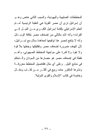 ‫ﺍﻟﻤﺨﻁﻁﺎﺕ ﺍﻟﺼﻠﻴﺒﻴﺔ ﻭﺍﻟﻴﻬﻭﺩﻴﺔ، ﻭﺍﻟﺴﺒﺏ ﺍﻟﺜﺎﻨﻲ ﺨﺎﺹ ﻭﻫـﻭ‬
‫ﺃﻥ ﺇﺴﺭﺍﺌﻴل ﺘﺭﻯ ﺃﻥ ﻤﺼﺭ ﺍﻟﻘﻭﻴﺔ ﻫﻲ ﺍﻟﻌﻘﺒﺔ ﺍﻟﺭﺌﻴﺴﻴﺔ ﺃﻤـﺎﻡ‬
‫ﺍﻟﺤﻠﻡ ﺍﻹﺴﺭﺍﺌﻴﻠﻲ ﺒﺈﻗﺎﻤﺔ ﺇﺴﺭﺍﺌﻴل ﺍﻟﻜﺒـﺭﻯ ﻤـﻥ ﺍﻟﻨﻴـل ﺇﻟـﻰ‬
‫ﺍﻟﻔﺭﺍﺕ؛ ﻭﺃﻨﻪ ﻻﺒﺩ ﺒﺎﻟﺘﺎﻟﻲ ﻤﻥ ﺇﻀﻌﺎﻑ ﻤﺼﺭ ﺒﻜﺎﻓﺔ ﺍﻟﻭﺴـﺎﺌل‬
‫ﻭﺃﻨﻪ ﻻ ﻴﺸﻔﻊ ﻟﻤﺼﺭ ﻫﻨﺎ ﺘﻭﻗﻴﻌﻬﺎ ﻟﻤﻌﺎﻫﺩﺓ ﺴﻼﻡ ﻤﻊ ﺇﺴـﺭﺍﺌﻴل،‬
‫ﻷﻥ ﺍﻟﻬﺩﻑ ﻀﺭﻭﺭﺓ ﺇﻀﻌﺎﻑ ﻤﺼﺭ ﻭﺘﻔﻜﻴﻜﻬﺎ ﻭﺠﻌﻠﻬﺎ ﺒﻼ ﻗﻭﺓ‬
‫ﻭﻻ ﻨﻔﻭﺫ ﻭﻻ ﻗﺩﺭﺓ ﻋﻠﻰ ﻤﻭﺍﺠﻬﺔ ﺍﻟﻤﺨﻁﻁ ﺍﻟﺼﻬﻴﻭﻨﻲ، ﻭﺃﻫـﻡ‬
‫ﻨﻘﻁﺔ ﻓﻲ ﺇﻀﻌﺎﻑ ﻤﺼﺭ ﻫﻭ ﺤﺼﺎﺭﻫﺎ ﻤﻥ ﺍﻟﺴﻭﺩﺍﻥ ﻭﺍﻟـﺘﺤﻜﻡ‬
‫ﻓﻲ ﻤﻨﺎﺒﻊ ﺍﻟﻨﻴل.. ﻭﻋﻠﻰ ﺃﻱ ﺤﺎل ﻓﺘﻔﺎﺼﻴل ﺍﻟﻤﺨﻁﻁ ﻤﻌﺭﻭﻓـﺔ‬
‫ﻭﻨﺸﺭﻫﺎ ﺍﻟﺩﻜﺘﻭﺭ ﺤﺎﻤﺩ ﺭﺒﻴﻊ ﻓﻲ ﺃﻜﺜـﺭ ﻤـﻥ ﻜﺘـﺎﺏ ﻭﻤﻘـﺎل‬
               ‫ﻭﺨﺎﺼﺔ ﻓﻲ ﻜﺘﺎﺏ "ﺍﻹﺴﻼﻡ ﻭﺍﻟﻘﻭﻯ ﺍﻟﺩﻭﻟﻴﺔ".‬




                     ‫- ٢٢ -‬
 