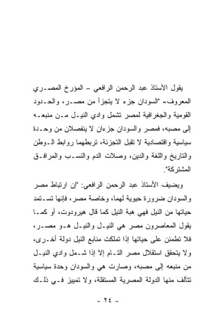 ‫ﻴﻘﻭل ﺍﻷﺴﺘﺎﺫ ﻋﺒﺩ ﺍﻟﺭﺤﻤﻥ ﺍﻟﺭﺍﻓﻌﻲ – ﺍﻟﻤﺅﺭﺥ ﺍﻟﻤﺼـﺭﻱ‬
‫ﺍﻟﻤﻌﺭﻭﻑ- "ﺍﻟﺴﻭﺩﺍﻥ ﺠﺯﺀ ﻻ ﻴﺘﺠﺯﺃ ﻤﻥ ﻤﺼـﺭ، ﻭﺍﻟﺤـﺩﻭﺩ‬
‫ﺍﻟﻘﻭﻤﻴﺔ ﻭﺍﻟﺠﻐﺭﺍﻓﻴﺔ ﻟﻤﺼﺭ ﺘﺸﻤل ﻭﺍﺩﻱ ﺍﻟﻨﻴـل ﻤـﻥ ﻤﻨﺒﻌـﻪ‬
‫ﺇﻟﻰ ﻤﺼﺒﻪ، ﻓﻤﺼﺭ ﻭﺍﻟﺴﻭﺩﺍﻥ ﺠﺯﺀﺍﻥ ﻻ ﻴﻨﻔﺼﻼﻥ ﻤﻥ ﻭﺤـﺩﺓ‬
‫ﺴﻴﺎﺴﻴﺔ ﻭﺍﻗﺘﺼﺎﺩﻴﺔ ﻻ ﺘﻘﺒل ﺍﻟﺘﺠﺯﺌﺔ، ﺘﺭﺒﻁﻬﻤﺎ ﺭﻭﺍﺒﻁ ﺍﻟـﻭﻁﻥ‬
‫ﻭﺍﻟﺘﺎﺭﻴﺦ ﻭﺍﻟﻠﻐﺔ ﻭﺍﻟﺩﻴﻥ، ﻭﺼﻼﺕ ﺍﻟﺩﻡ ﻭﺍﻟﻨﺴـﺏ ﻭﺍﻟﻤﺭﺍﻓـﻕ‬
                                            ‫ﺍﻟﻤﺸﺘﺭﻜﺔ".‬
‫ﻭﻴﻀﻴﻑ ﺍﻷﺴﺘﺎﺫ ﻋﺒﺩ ﺍﻟﺭﺤﻤﻥ ﺍﻟﺭﺍﻓﻌﻲ: "ﺇﻥ ﺍﺭﺘﺒﺎﻁ ﻤﺼﺭ‬
‫ﻭﺍﻟﺴﻭﺩﺍﻥ ﻀﺭﻭﺭﺓ ﺤﻴﻭﻴﺔ ﻟﻬﻤﺎ، ﻭﺨﺎﺼﺔ ﻤﺼﺭ، ﻓﺈﻨﻬﺎ ﺘﺴـﺘﻤﺩ‬
‫ﺤﻴﺎﺘﻬﺎ ﻤﻥ ﺍﻟﻨﻴل ﻓﻬﻲ ﻫﺒﺔ ﺍﻟﻨﻴل ﻜﻤﺎ ﻗﺎل ﻫﻴﺭﻭﺩﻭﺕ، ﺃﻭ ﻜﻤـﺎ‬
‫ﻴﻘﻭل ﺍﻟﻤﻌﺎﺼﺭﻭﻥ ﻤﺼﺭ ﻫﻲ ﺍﻟﻨﻴـل ﻭﺍﻟﻨﻴـل ﻫـﻭ ﻤﺼـﺭ،‬
‫ﻓﻼ ﺘﻁﻤﺌﻥ ﻋﻠﻰ ﺤﻴﺎﺘﻬﺎ ﺇﺫﺍ ﺘﻤﻠﻜﺕ ﻤﻨﺎﺒﻊ ﺍﻟﻨﻴل ﺩﻭﻟﺔ ﺃﺨـﺭﻯ،‬
‫ﻭﻻ ﻴﺘﺤﻘﻕ ﺍﺴﺘﻘﻼل ﻤﺼﺭ ﺍﻟﺘـﺎﻡ ﺇﻻ ﺇﺫﺍ ﺸـﻤل ﻭﺍﺩﻱ ﺍﻟﻨﻴـل‬
‫ﻤﻥ ﻤﻨﺒﻌﻪ ﺇﻟﻰ ﻤﺼﺒﻪ، ﻭﺼﺎﺭﺕ ﻫﻲ ﻭﺍﻟﺴﻭﺩﺍﻥ ﻭﺤﺩﺓ ﺴﻴﺎﺴﻴﺔ‬
‫ﺘﺘﺄﻟﻑ ﻤﻨﻬﺎ ﺍﻟﺩﻭﻟﺔ ﺍﻟﻤﺼﺭﻴﺔ ﺍﻟﻤﺴﺘﻘﻠﺔ، ﻭﻻ ﺘﻤﻴﻴﺯ ﻓـﻲ ﺫﻟـﻙ‬

                     ‫- ٤٢ -‬
 