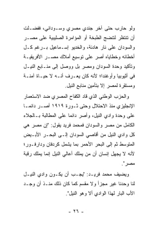 ‫ﻭﻟﻭ ﺤﺎﺭﺏ ﺤﺘﻰ ﺁﺨﺭ ﺠﻨﺩﻱ ﻤﺼﺭﻱ ﻭﺴـﻭﺩﺍﻨﻲ، ﻓﻔﻀـﻠﺕ‬
‫ﺃﻥ ﺘﻨﺘﻅﺭ ﻟﺘﻨﻀﺞ ﺍﻟﻁﺒﺨﺔ ﺃﻭ ﺍﻟﻤﺅﺍﻤﺭﺓ ﺍﻟﺼﻠﻴﺒﻴﺔ ﻋﻠﻰ ﻤﺼـﺭ‬
‫ﻭﺍﻟﺴﻭﺩﺍﻥ ﻋﻠﻰ ﻨﺎﺭ ﻫﺎﺩﺌﺔ، ﻭﺍﻟﺨﺩﻴﻭ ﺇﺴـﻤﺎﻋﻴل ﺒـﺭﻏﻡ ﻜـل‬
‫ﺃﺨﻁﺎﺌﻪ ﻭﺨﻁﺎﻴﺎﻩ ﺃﺼﺭ ﻋﻠﻰ ﺘﻭﺴﻴﻊ ﺃﻤﻼﻙ ﻤﺼـﺭ ﺍﻷﻓﺭﻴﻘﻴـﺔ‬
‫ﻭﺘﺄﻜﻴﺩ ﻭﺤﺩﺓ ﺍﻟﺴﻭﺩﺍﻥ ﻭﻤﺼﺭ ﺒل ﻭﻭﺼل ﺇﻟﻰ ﻤﻨـﺎﺒﻊ ﺍﻟﻨﻴـل‬
‫ﻓﻲ ﺃﺜﻴﻭﺒﻴﺎ ﻭﺃﻭﻏﻨﺩﺍ؛ ﻷﻨﻪ ﻜﺎﻥ ﻴﻌـﺭﻑ ﺃﻨـﻪ ﻻ ﺤﻴـﺎﺓ ﺁﻤﻨـﺔ‬
                    ‫ﻭﻤﺴﺘﻘﺭﺓ ﻟﻤﺼﺭ ﺇﻻ ﺒﺘﺄﻤﻴﻥ ﻤﻨﺎﺒﻊ ﺍﻟﻨﻴل.‬
‫ﻭﺍﻟﺤﺯﺏ ﺍﻟﻭﻁﻨﻲ ﺍﻟﺫﻱ ﻗﺎﺩ ﺍﻟﻜﻔﺎﺡ ﺍﻟﻤﺼﺭﻱ ﻀﺩ ﺍﻻﺴﺘﻌﻤﺎﺭ‬
‫ﺍﻹﻨﺠﻠﻴﺯﻱ ﻤﻨﺫ ﺍﻻﺤﺘﻼل ﻭﺤﺘﻰ ﺜـﻭﺭﺓ ٩١٩١ ﺃﺼـﺭ ﺩﺍﺌ ‪‬ـﺎ‬
  ‫ﻤ‬
‫ﻋﻠﻰ ﻭﺤﺩﺓ ﻭﺍﺩﻱ ﺍﻟﻨﻴل، ﻭﺃﺼﺭ ﺩﺍﺌ ‪‬ﺎ ﻋﻠﻰ ﺍﻟﻤﻁﺎﻟﺒﺔ ﺒـﺎﻟﺠﻼﺀ‬
                      ‫ﻤ‬
‫ﺍﻟﻜﺎﻤل ﻤﻥ ﻤﺼﺭ ﻭﺍﻟﺴﻭﺩﺍﻥ ﻓﻤﺤﻤﺩ ﻓﺭﻴﺩ ﻴﻘﻭل: "ﺇﻥ ﻤﺼﺭ ﻫﻲ‬
‫ﻜل ﻭﺍﺩﻱ ﺍﻟﻨﻴل ﻤﻥ ﺃﻗﺎﺼﻲ ﺍﻟﺴﻭﺩﺍﻥ ﺇﻟـﻰ ﺍﻟﺒﺤـﺭ ﺍﻷﺒـﻴﺽ‬
‫ﺍﻟﻤﺘﻭﺴﻁ ﺜﻡ ﺇﻟﻰ ﺍﻟﺒﺤﺭ ﺍﻷﺤﻤﺭ ﺒﻤﺎ ﻴﺸﻤل ﻜﺭﺩﻓﺎﻥ ﻭﺩﺍﺭﻓـﻭﺭ؛‬
‫ﻷﻨﻪ ﻻ ﻴﺠﻬل ﺇﻨﺴﺎﻥ ﺃﻥ ﻤﻥ ﻴﻤﻠﻙ ﺃﻋﺎﻟﻲ ﺍﻟﻨﻴل ﺇﻨﻤﺎ ﻴﻤﻠﻙ ﺭﻗﺒﺔ‬
                                ‫‪‬‬
                                                 ‫ﻤﺼﺭ".‬
‫ﻭﻴﻀﻴﻑ ﻤﺤﻤﺩ ﻓﺭﻴـﺩ: "ﻴﺠـﺏ ﺃﻥ ﻴﻜـﻭﻥ ﻭﺍﺩﻱ ﺍﻟﻨﻴـل‬
‫ﻟﻨﺎ ﻭﺤﺩﻨﺎ ﻏﻴﺭ ﻤﺠﺯﺃ ﻭﻻ ﻤﻘﺴﻡ ﻜﻤﺎ ﻜﺎﻥ ﺫﻟﻙ ﻤﻨـﺫ ﺃﻥ ﻭﺠـﺩ‬
                    ‫ﺍﻷﺏ ﺍﻟﺒﺎﺭ ﻟﻬﺫﺍ ﺍﻟﻭﺍﺩﻱ ﺃﻻ ﻭﻫﻭ ﺍﻟﻨﻴل".‬


                     ‫- ٦٢ -‬
 