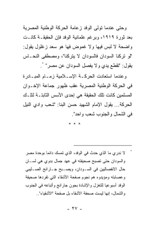 ‫ﻭﺤﺘﻰ ﻋﻨﺩﻤﺎ ﺘﻭﻟﻰ ﺍﻟﻭﻓﺩ ﺯﻋﺎﻤﺔ ﺍﻟﺤﺭﻜﺔ ﺍﻟﻭﻁﻨﻴﺔ ﺍﻟﻤﺼﺭﻴﺔ‬
‫ﺒﻌﺩ ﺜﻭﺭﺓ ٩١٩١، ﻭﺒﺭﻏﻡ ﻋﻠﻤﺎﻨﻴﺔ ﺍﻟﻭﻓﺩ ﻓﺈﻥ ﺍﻟﺤﻘﻴﻘـﺔ ﻜﺎﻨـﺕ‬
‫ﻭﺍﻀﺤﺔ ﻻ ﻟﺒﺱ ﻓﻴﻬﺎ ﻭﻻ ﻏﻤﻭﺽ ﻓﻬﺎ ﻫﻭ ﺴﻌﺩ ﺯﻏﻠﻭل ﻴﻘﻭل:‬
‫"ﻟﻭ ﺘﺭﻜﻨﺎ ﺍﻟﺴﻭﺩﺍﻥ ﻓﺎﻟﺴﻭﺩﺍﻥ ﻻ ﻴﺘﺭﻜﻨﺎ"، ﻭﻤﺼﻁﻔﻰ ﺍﻟﻨﺤـﺎﺱ‬
         ‫ﻴﻘﻭل: "ﺘﻘﻁﻊ ﻴﺩﻱ ﻭﻻ ﻴﻔﺼل ﺍﻟﺴﻭﺩﺍﻥ ﻋﻥ ﻤﺼﺭ" *.‬
‫ﻭﻋﻨﺩﻤﺎ ﺍﺴﺘﻌﺎﺩﺕ ﺍﻟﺤﺭﻜـﺔ ﺍﻹﺴـﻼﻤﻴﺔ ﺯﻤـﺎﻡ ﺍﻟﻤﺒـﺎﺩﺭﺓ‬
‫ﻓﻲ ﺍﻟﺤﺭﻜﺔ ﺍﻟﻭﻁﻨﻴﺔ ﺍﻟﻤﺼﺭﻴﺔ ﻋﻘﺏ ﻅﻬﻭﺭ ﺠﻤﺎﻋﺔ ﺍﻹﺨـﻭﺍﻥ‬
‫ﺍﻟﻤﺴﻠﻤﻴﻥ ﻜﺎﻨﺕ ﺘﻠﻙ ﺍﻟﺤﻘﻴﻘﺔ ﻫﻲ ﺇﺤﺩﻯ ﺍﻷﺴﺱ ﺍﻟﺜﺎﺒﺘـﺔ ﻟﺘﻠـﻙ‬
‫ﺍﻟﺤﺭﻜﺔ... ﻴﻘﻭل ﺍﻹﻤﺎﻡ ﺍﻟﺸﻬﻴﺩ ﺤﺴﻥ ﺍﻟﺒﻨﺎ: "ﺸﻌﺏ ﻭﺍﺩﻱ ﺍﻟﻨﻴل‬
                            ‫ﻓﻲ ﺍﻟﺸﻤﺎل ﻭﺍﻟﺠﻨﻭﺏ ﺸﻌﺏ ﻭﺍﺤﺩ".‬
                          ‫***‬



                                                               ‫*‬
 ‫ﻻ ﻨﺩﺭﻱ ﻤﺎ ﺍﻟﺫﻱ ﺤﺩﺙ ﻓﻲ ﺍﻟﻭﻓﺩ، ﺍﻟﺫﻱ ﺘﻤﺴﻙ ﺩﺍﺌ ‪‬ﺎ ﺒﻭﺤﺩﺓ ﻤﺼﺭ‬
            ‫ﻤ‬
 ‫ﻭﺍﻟﺴﻭﺩﺍﻥ ﺤﺘﻰ ﺘﺼﺒﺢ ﺼﺤﻴﻔﺘﻪ ﻓﻲ ﻋﻬﺩ ﺠﻤﺎل ﺒﺩﻭﻱ ﻫﻲ ﻟﺴـﺎﻥ‬
 ‫ﺤﺎل ﺍﻻﻨﻔﺼﺎﻟﻴﻴﻥ ﻓﻲ ﺍﻟﺴـﻭﺩﺍﻥ، ﻭﻴﺼـﺒﺢ ﺠـﺎﺭﺍﻨﺞ ﺍﻟﺼـﻠﻴﺒﻲ‬
 ‫ﻭﻋﺼﺎﺒﺘﻪ ﻭﻤﺅﻴﺩﻭﻩ ﻫﻡ ﻨﺠﻭﻡ ﺼﻔﺤﺔ ﺍﻷﺸﻘﺎﺀ ﺍﻟﺘﻲ ﺘﻔﺭﺩﻫﺎ ﺼﺤﻴﻔﺔ‬
 ‫ﺍﻟﻭﻓﺩ ﺃﺴﺒﻭﻋ ‪‬ﺎ ﻟﻠﺘﻐﺯل ﻭﺍﻹﺸﺎﺩﺓ ﺒﺠﻭﻥ ﺠﺎﺭﺍﻨﺞ ﻭﺃﺘﺒﺎﻋﻪ ﻓﻲ ﺍﻟﺠﻨﻭﺏ‬
                                               ‫ﻴ‬
       ‫ﻭﺍﻟﺸﻤﺎل، ﺇﻨﻬﺎ ﻟﻴﺴﺕ ﺼﺤﻔﺔ ﺍﻷﺸﻘﺎﺀ ﺒل ﺼﻔﺤﺔ "ﺍﻷﺸﻘﻴﺎﺀ"..‬


                         ‫- ٧٢ -‬
 