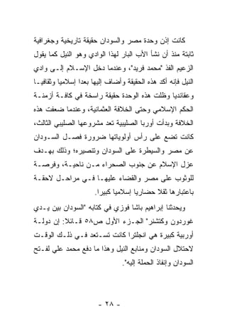 ‫ﻜﺎﻨﺕ ﺇﺫﻥ ﻭﺤﺩﺓ ﻤﺼﺭ ﻭﺍﻟﺴﻭﺩﺍﻥ ﺤﻘﻴﻘﺔ ﺘﺎﺭﻴﺨﻴﺔ ﻭﺠﻐﺭﺍﻓﻴﺔ‬
‫ﺜﺎﺒﺘﺔ ﻤﻨﺫ ﺃﻥ ﻨﺸﺄ ﺍﻷﺏ ﺍﻟﺒﺎﺭ ﻟﻬﺫﺍ ﺍﻟﻭﺍﺩﻱ ﻭﻫﻭ ﺍﻟﻨﻴل ﻜﻤﺎ ﻴﻘﻭل‬
‫ﺍﻟﺯﻋﻴﻡ ﺍﻟﻔﺫ "ﻤﺤﻤﺩ ﻓﺭﻴﺩ"، ﻭﻋﻨﺩﻤﺎ ﺩﺨل ﺍﻹﺴـﻼﻡ ﺇﻟـﻰ ﻭﺍﺩﻱ‬
‫ﺍﻟﻨﻴل ﻓﺈﻨﻪ ﺃﻜﺩ ﻫﺫﻩ ﺍﻟﺤﻘﻴﻘﺔ ﻭﺃﻀﺎﻑ ﺇﻟﻴﻬﺎ ﺒﻌ ‪‬ﺍ ﺇﺴﻼﻤ ‪‬ﺎ ﻭﺜﻘﺎﻓ ‪‬ـﺎ‬
  ‫ﻴ‬        ‫ﻴ‬       ‫ﺩ‬
‫ﻭﻋﻘﺎﺌﺩﻴﺎ ﻭﻅﻠﺕ ﻫﺫﻩ ﺍﻟﻭﺤﺩﺓ ﺤﻘﻴﻘﺔ ﺭﺍﺴﺨﺔ ﻓﻲ ﻜﺎﻓـﺔ ﺃﺯﻤﻨـﺔ‬
                                             ‫‪‬‬
‫ﺍﻟﺤﻜﻡ ﺍﻹﺴﻼﻤﻲ ﻭﺤﺘﻰ ﺍﻟﺨﻼﻓﺔ ﺍﻟﻌﺜﻤﺎﻨﻴﺔ، ﻭﻋﻨﺩﻤﺎ ﻀﻌﻔﺕ ﻫﺫﻩ‬
‫ﺍﻟﺨﻼﻓﺔ ﻭﺒﺩﺃﺕ ﺃﻭﺭﺒﺎ ﺍﻟﺼﻠﻴﺒﻴﺔ ﺘﻌﺩ ﻤﺸﺭﻭﻋﻬﺎ ﺍﻟﺼﻠﻴﺒﻲ ﺍﻟﺜﺎﻟﺙ،‬
‫ﻜﺎﻨﺕ ﺘﻀﻊ ﻋﻠﻰ ﺭﺃﺱ ﺃﻭﻟﻭﻴﺎﺘﻬﺎ ﻀﺭﻭﺭﺓ ﻓﺼـل ﺍﻟﺴـﻭﺩﺍﻥ‬
‫ﻋﻥ ﻤﺼﺭ ﻭﺍﻟﺴﻴﻁﺭﺓ ﻋﻠﻰ ﺍﻟﺴﻭﺩﺍﻥ ﻭﺘﻨﺼﻴﺭﻩ؛ ﻭﺫﻟﻙ ﺒﻬـﺩﻑ‬
‫ﻋﺯل ﺍﻹﺴﻼﻡ ﻋﻥ ﺠﻨﻭﺏ ﺍﻟﺼﺤﺭﺍﺀ ﻤـﻥ ﻨﺎﺤﻴـﺔ، ﻭﻓﺭﺼـﺔ‬
‫ﻟﻠﻭﺜﻭﺏ ﻋﻠﻰ ﻤﺼﺭ ﻭﺍﻟﻘﻀﺎﺀ ﻋﻠﻴﻬـﺎ ﻓـﻲ ﻤﺭﺍﺤـل ﻻﺤﻘـﺔ‬
                       ‫ﺒﺎﻋﺘﺒﺎﺭﻫﺎ ﺜﻘﻼ ﺤﻀﺎﺭ ‪‬ﺎ ﺇﺴﻼﻤ ‪‬ﺎ ﻜﺒﻴ ‪‬ﺍ.‬
                         ‫ﻴ ﺭ‬            ‫ﻴ‬      ‫ﹰ‬
‫ﻭﻴﺤﺩﺜﻨﺎ ﺇﺒﺭﺍﻫﻴﻡ ﺒﺎﺸﺎ ﻓﻭﺯﻱ ﻓﻲ ﻜﺘﺎﺒﻪ "ﺍﻟﺴﻭﺩﺍﻥ ﺒﻴﻥ ﻴـﺩﻱ‬
‫ﻏﻭﺭﺩﻭﻥ ﻭﻜﺘﺸﻨﺭ" ﺍﻟﺠـﺯﺀ ﺍﻷﻭل ﺹ٨٥ ﻗـﺎﺌﻼ: ﺇﻥ ﺩﻭﻟـﺔ‬
          ‫ﹰ‬
‫ﺃﻭﺭﺒﻴﺔ ﻜﺒﻴﺭﺓ ﻫﻲ ﺍﻨﺠﻠﺘﺭﺍ ﻜﺎﻨﺕ ﺘﺴـﺘﻌﺩ ﻓـﻲ ﺫﻟـﻙ ﺍﻟﻭﻗـﺕ‬
‫ﻻﺤﺘﻼل ﺍﻟﺴﻭﺩﺍﻥ ﻭﻤﻨﺎﺒﻊ ﺍﻟﻨﻴل ﻭﻫﺫﺍ ﻤﺎ ﺩﻓﻊ ﻤﺤﻤﺩ ﻋﻠﻲ ﻟﻔـﺘﺢ‬
                                  ‫ﺍﻟﺴﻭﺩﺍﻥ ﻭﺇﻨﻔﺎﺫ ﺍﻟﺤﻤﻠﺔ ﺇﻟﻴﻪ".‬




                        ‫- ٨٢ -‬
 