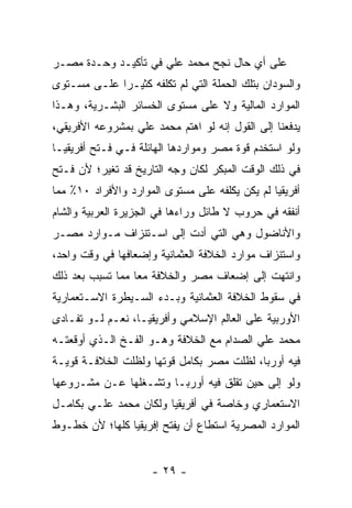 ‫ﻋﻠﻰ ﺃﻱ ﺤﺎل ﻨﺠﺢ ﻤﺤﻤﺩ ﻋﻠﻲ ﻓﻲ ﺘﺄﻜﻴـﺩ ﻭﺤـﺩﺓ ﻤﺼـﺭ‬
‫ﻭﺍﻟﺴﻭﺩﺍﻥ ﺒﺘﻠﻙ ﺍﻟﺤﻤﻠﺔ ﺍﻟﺘﻲ ﻟﻡ ﺘﻜﻠﻔﻪ ﻜﺜﻴـ ‪‬ﺍ ﻋﻠـﻰ ﻤﺴـﺘﻭﻯ‬
             ‫ﺭ‬
‫ﺍﻟﻤﻭﺍﺭﺩ ﺍﻟﻤﺎﻟﻴﺔ ﻭﻻ ﻋﻠﻰ ﻤﺴﺘﻭﻯ ﺍﻟﺨﺴﺎﺌﺭ ﺍﻟﺒﺸـﺭﻴﺔ، ﻭﻫـﺫﺍ‬
‫ﻴﺩﻓﻌﻨﺎ ﺇﻟﻰ ﺍﻟﻘﻭل ﺇﻨﻪ ﻟﻭ ﺍﻫﺘﻡ ﻤﺤﻤﺩ ﻋﻠﻲ ﺒﻤﺸﺭﻭﻋﻪ ﺍﻷﻓﺭﻴﻘﻲ،‬
‫ﻭﻟﻭ ﺍﺴﺘﺨﺩﻡ ﻗﻭﺓ ﻤﺼﺭ ﻭﻤﻭﺍﺭﺩﻫﺎ ﺍﻟﻬﺎﺌﻠﺔ ﻓـﻲ ﻓـﺘﺢ ﺃﻓﺭﻴﻘﻴـﺎ‬
‫ﻓﻲ ﺫﻟﻙ ﺍﻟﻭﻗﺕ ﺍﻟﻤﺒﻜﺭ ﻟﻜﺎﻥ ﻭﺠﻪ ﺍﻟﺘﺎﺭﻴﺦ ﻗﺩ ﺘﻐﻴﺭ؛ ﻷﻥ ﻓـﺘﺢ‬
‫ﺃﻓﺭﻴﻘﻴﺎ ﻟﻡ ﻴﻜﻥ ﻴﻜﻠﻔﻪ ﻋﻠﻰ ﻤﺴﺘﻭﻯ ﺍﻟﻤﻭﺍﺭﺩ ﻭﺍﻷﻓﺭﺍﺩ ٠١٪ ﻤﻤﺎ‬
‫ﺃﻨﻔﻘﻪ ﻓﻲ ﺤﺭﻭﺏ ﻻ ﻁﺎﺌل ﻭﺭﺍﺀﻫﺎ ﻓﻲ ﺍﻟﺠﺯﻴﺭﺓ ﺍﻟﻌﺭﺒﻴﺔ ﻭﺍﻟﺸﺎﻡ‬
‫ﻭﺍﻷﻨﺎﻀﻭل ﻭﻫﻲ ﺍﻟﺘﻲ ﺃﺩﺕ ﺇﻟﻰ ﺍﺴـﺘﻨﺯﺍﻑ ﻤـﻭﺍﺭﺩ ﻤﺼـﺭ‬
‫ﻭﺍﺴﺘﻨﺯﺍﻑ ﻤﻭﺍﺭﺩ ﺍﻟﺨﻼﻓﺔ ﺍﻟﻌﺜﻤﺎﻨﻴﺔ ﻭﺇﻀﻌﺎﻓﻬﺎ ﻓﻲ ﻭﻗﺕ ﻭﺍﺤﺩ،‬
‫ﻭﺍﻨﺘﻬﺕ ﺇﻟﻰ ﺇﻀﻌﺎﻑ ﻤﺼﺭ ﻭﺍﻟﺨﻼﻓﺔ ﻤ ‪‬ﺎ ﻤﻤﺎ ﺘﺴﺒﺏ ﺒﻌﺩ ﺫﻟﻙ‬
                  ‫ﻌ‬
‫ﻓﻲ ﺴﻘﻭﻁ ﺍﻟﺨﻼﻓﺔ ﺍﻟﻌﺜﻤﺎﻨﻴﺔ ﻭﺒـﺩﺀ ﺍﻟﺴـﻴﻁﺭﺓ ﺍﻻﺴـﺘﻌﻤﺎﺭﻴﺔ‬
‫ﺍﻷﻭﺭﺒﻴﺔ ﻋﻠﻰ ﺍﻟﻌﺎﻟﻡ ﺍﻹﺴﻼﻤﻲ ﻭﺃﻓﺭﻴﻘﻴـﺎ، ﻨﻌـﻡ ﻟـﻭ ﺘﻔـﺎﺩﻯ‬
‫ﻤﺤﻤﺩ ﻋﻠﻲ ﺍﻟﺼﺩﺍﻡ ﻤﻊ ﺍﻟﺨﻼﻓﺔ ﻭﻫـﻭ ﺍﻟﻔـﺦ ﺍﻟـﺫﻱ ﺃﻭﻗﻌﺘـﻪ‬
‫ﻓﻴﻪ ﺃﻭﺭﺒﺎ، ﻟﻅﻠﺕ ﻤﺼﺭ ﺒﻜﺎﻤل ﻗﻭﺘﻬﺎ ﻭﻟﻅﻠﺕ ﺍﻟﺨﻼﻓـﺔ ﻗﻭﻴـﺔ‬
‫ﻭﻟﻭ ﺇﻟﻰ ﺤﻴﻥ ﺘﻘﻠﻕ ﻓﻴﻪ ﺃﻭﺭﺒـﺎ ﻭﺘﺸـﻐﻠﻬﺎ ﻋـﻥ ﻤﺸـﺭﻭﻋﻬﺎ‬
‫ﺍﻻﺴﺘﻌﻤﺎﺭﻱ ﻭﺨﺎﺼﺔ ﻓﻲ ﺃﻓﺭﻴﻘﻴﺎ ﻭﻟﻜﺎﻥ ﻤﺤﻤﺩ ﻋﻠـﻲ ﺒﻜﺎﻤـل‬
‫ﺍﻟﻤﻭﺍﺭﺩ ﺍﻟﻤﺼﺭﻴﺔ ﺍﺴﺘﻁﺎﻉ ﺃﻥ ﻴﻔﺘﺢ ﺇﻓﺭﻴﻘﻴﺎ ﻜﻠﻬﺎ؛ ﻷﻥ ﺨﻁـﻭﻁ‬


                     ‫- ٩٢ -‬
 