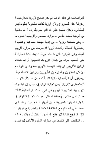 ‫ﺍﻟﻤﻭﺍﺼﻼﺕ ﻓﻲ ﺫﻟﻙ ﺍﻟﻭﻗﺕ ﻟﻡ ﺘﻜﻥ ﺘﺴﻤﺢ ﻷﻭﺭﺒﺎ ﺒﻤﻌﺎﺭﻀـﺔ‬
‫ﻭﻋﺭﻗﻠﺔ ﻫﺫﺍ ﺍﻟﻤﺸﺭﻭﻉ ﻭﻷﻥ ﺃﻭﺭﺒﺎ ﻜﺎﻨﺕ ﻤﺸﻐﻭﻟﺔ ﺒﺎﻟﻬـﺎﺠﺱ‬
‫ﺍﻟﻌﺜﻤﺎﻨﻲ، ﻭﻟﻜﺎﻥ ﻤﺤﻤﺩ ﻋﻠﻲ ﻗﺩ ﺃﻗﺎﻡ ﺇﻤﺒﺭﺍﻁﻭﺭﻴـﺔ ﺇﺴـﻼﻤﻴﺔ‬
‫ﻓﻲ ﺃﻓﺭﻴﻘﻴﺎ ﺘﻌﺘﻤﺩ ﻋﻠـﻰ ﻤـﻭﺍﺭﺩ ﻤﺼـﺭ ﻭﺃﻓﺭﻴﻘﻴـﺎ ﻋﻤﻭ ‪‬ـﺎ‬
  ‫ﻤ‬
‫– ﻭﻫﻲ ﻀﺨﻤﺔ ﻭﺜﺭﻴﺔ – ﻓﻲ ﺇﻗﺎﻤﺔ ﻨﻬﻀﺔ ﺼﻨﺎﻋﻴﺔ ﻭﻋﻠﻤﻴـﺔ‬
‫ﻭﻋﺴﻜﺭﻴﺔ ﺸﺎﻤﻠﺔ، ﻭﻟﻜﺎﻨﺕ ﺃﻭﺭﺒﺎ ﻗﺩ ﺤﺭﻤﺕ ﻤﻥ ﻤﻭﺍﺭﺩ ﺃﻓﺭﻴﻘﻴﺎ‬
                  ‫‪ِ ‬‬
‫ﺍﻟﻐﻨﻴﺔ ﻭﻫﻲ ﺍﻟﻤﻭﺍﺭﺩ ﺍﻟﺘﻲ ﺒﻨـﺕ ﺃﻭﺭﺒـﺎ ﻨﻬﻀـﺘﻬﺎ ﺍﻟﺤﺩﻴﺜـﺔ‬
‫ﻋﻠﻰ ﺃﺴﺎﺴﻬﺎ ﺴﻭﺍﺀ ﻤﻥ ﺨﻼل ﺍﻟﺜﺭﻭﺍﺕ ﺍﻟﻁﺒﻴﻌﻴﺔ ﺃﻭ ﺍﺴـﺘﺨﺩﺍﻡ‬
‫ﺍﻟﺭﻗﻴﻕ ﺍﻷﻓﺭﻴﻘﻲ ﻓﻲ ﺒﻨﺎﺀ ﺍﻟﻨﻬﻀﺔ ﺍﻷﻭﺭﺒﻴـﺔ، ﻭﻓـﻲ ﺍﻟﻭﺍﻗـﻊ‬
‫ﻓﺈﻥ ﻜل ﺍﻟﻤﻔﻜﺭﻴﻥ ﻭﺍﻟﻤﺅﺭﺨﻴﻥ ﺍﻷﻭﺭﺒﻴﻴﻥ ﻴﻌﺭﻓﻭﻥ ﻫﺫﻩ ﺍﻟﺤﻘﻴﻘﺔ،‬
‫ﻭﻴﻌﺭﻓﻭﻥ ﺃﻥ ﺍﻟﺭﺃﺴﻤﺎﻟﻴﺔ ﺫﺍﺘﻬﺎ ﻨﺸـﺄﺕ ﻤـﻥ ﺨـﻼل ﺍﻟﻨﻬـﺏ‬
‫ﺍﻻﺴﺘﻌﻤﺎﺭﻱ ﻷﻓﺭﻴﻘﻴﺎ ﻭﻤﻥ ﺘﺠﺎﺭﺓ ﺍﻟﺭﻗﻴـﻕ، ﺒـل ﺇﻥ ﺍﻟﺒﻨـﻭﻙ‬
‫ﺍﻷﻭﺭﻭﺒﻴﺔ ﺍﻟﻤﺸﻬﻭﺭﺓ ﺍﻟﻴﻭﻡ ﻭﻫﻲ ﺍﻟﺘﻲ ﻋﺩﻟﺕ ﺍﻟﺭﺃﺴﻤﺎﻟﻴﺔ ﻨﺸﺄﺕ‬
‫ﺃﺼﻼ ﻋﻠﻰ ﻤﻘﺎﻫﻲ ﺃﺭﺼﻔﺔ ﺍﻟﻤﻭﺍﻨﺊ ﺤﻴـﺙ ﺘﺠـﺎﺭﺓ ﺍﻟﺭﻗﻴـﻕ‬
                                            ‫ﹰ‬
‫ﻭﺘﺠﺎﺭﺓ ﺍﻟﻤﻭﺍﺭﺩ ﺍﻟﻤﻨﻬﻭﺒﺔ ﻤـﻥ ﺃﻓﺭﻴﻘﻴـﺎ، ﻨﻌـﻡ ﻟـﻭ ﺘﻔـﺎﺩﻯ‬
‫ﻤﺤﻤﺩ ﻋﻠﻲ ﺍﻟﺼﺩﺍﻡ ﻤﻊ ﺍﻟﺨﻼﻓﺔ ﺍﻟﻌﺜﻤﺎﻨﻴﺔ ﻭﺍﻫﺘﻡ ﺒﻔﺘﺢ ﺃﻓﺭﻴﻘﻴـﺎ‬
‫ﻟﻜﺎﻥ ﻗﺩ ﻨﺠﺢ ﺘﻤﺎ ‪‬ﺎ ﻷﻥ ﻓﺘﺢ ﺍﻟﺴﻭﺩﺍﻥ ﻤـﺜﻼ ﻟـﻡ ﻴﻜﻠﻔـﻪ ١٪‬
              ‫ﹰ‬                    ‫ﻤ‬
‫ﻤﻥ ﺍﻟﺘﻜﺎﻟﻴﻑ ﺍﻟﺘﻲ ﺘﻜﺒﺩﻫﺎ ﻓﻲ ﻤﻌﺎﺭﻙ ﺍﻟﺸﺎﻡ ﻭﺍﻷﻨﺎﻀﻭل، ﻨﻌـﻡ‬


                      ‫- ٠٣ -‬
 