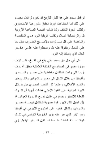 ‫ﻟﻭ ﻓﻌل ﻤﺤﻤﺩ ﻋﻠﻲ ﻫﺫﺍ ﻟﻜﺎﻥ ﺍﻟﺘﺎﺭﻴﺦ ﻗﺩ ﺘﻐﻴﺭ، ﻟﻭ ﻓﻌل ﻤﺤﻤـﺩ‬
‫ﻋﻠﻲ ﺫﻟﻙ ﻟﻤﺎ ﺍﺴﺘﻁﺎﻋﺕ ﺃﻭﺭﺒﺎ ﺘﺤﻘﻴﻕ ﻤﺸﺭﻭﻋﻬﺎ ﺍﻻﺴﺘﻌﻤﺎﺭﻱ‬
‫ﻭﻟﻅﻠﺕ ﺃﺴﻴﺭﺓ ﺍﻟﺘﺨﻠﻑ ﻭﻟﻤﺎ ﻨﺸﺄﺕ ﺍﻟﻨﻬﻀﺔ ﺍﻟﺼﻨﺎﻋﻴﺔ ﺍﻷﻭﺭﺒﻴﺔ‬
‫ﺒل ﻭﺍﻟﺭﺃﺴﻤﺎﻟﻴﺔ ﺃﺼ ﹰ، ﻭﻟﻜﺎﻨﺕ ﺃﻓﺭﻴﻘﻴﺎ ﺍﻟﻴﻭﻡ ﻫـﻲ ﺍﻟﻤﺘﻘﺩﻤـﺔ‬
                                    ‫ﻼ‬
‫ﻭﺍﻟﻨﺎﻫﻀﺔ ﻋﻠﻰ ﻜل ﻤﺴـﺘﻭﻯ، ﻭﻷﺼـﺒﺢ ﺍﻟﺠﻨـﻭﺏ ﻤﺘﻘـﺩ ‪‬ﺎ‬
 ‫ﻤ‬
‫ﻋﻠﻰ ﺍﻟﺸﻤﺎل ﻭﻤﺘﻔﻭﻗﺎ ﻋﻠﻴﻪ ﺒل ﻭﻤﺴﻴﻁ ‪‬ﺍ ﻋﻠﻴﻪ ﻋﻠـﻰ ﻋﻜـﺱ‬
                ‫ﺭ‬                ‫ﹰ‬
                             ‫ﺍﻟﺤﺎل ﺍﻟﺫﻱ ﻭﺼﻠﻨﺎ ﺇﻟﻴﻪ ﺍﻟﻴﻭﻡ.‬
‫ﻋﻠﻰ ﺃﻱ ﺤﺎل ﻓﺈﻥ ﻤﺤﻤﺩ ﻋﻠﻲ ﻭﻗﻊ ﻓﻲ ﺍﻟﻔـﺦ؛ ﻓﺎﺴـﺘﻨﺯﻑ‬
‫ﻤﻭﺍﺭﺩ ﻤﺼﺭ ﻓﻲ ﺍﻟﺼﺩﺍﻡ ﻤﻊ ﺍﻟﺨﻼﻓﺔ ﺍﻟﻌﺜﻤﺎﻨﻴﺔ ﻓﺤﻘﻕ ﺃﻫـﺩﺍﻑ‬
‫ﺃﻭﺭﺒﺎ ﺍﻟﺘﻲ ﺭﺍﺤﺕ ﺘﺴﺘﻜﻤل ﻤﺨﻁﻁﻬﺎ ﻋﻠﻰ ﻤﺼـﺭ ﻭﺍﻟﺴـﻭﺩﺍﻥ‬
‫ﻭﺃﻓﺭﻴﻘﻴﺎ ﻤﻥ ﺨﻼل ﺍﻟﺘﺴﻠل ﺇﻟﻰ ﻤﺼﺭ ﺒـﺎﻟﻤﺭﺍﺒﻴﻥ ﻭﺍﻟﻘـﺭﻭﺽ‬
‫ﻭﺍﻟﻔﺴﺎﺩ ﺍﻷﺨﻼﻗﻲ، ﻭﻋﻨﺩﻤﺎ ﺜﺎﺭ ﺍﻟﺸﻌﺏ ﺍﻟﻤﺼﺭﻱ ﻤﻥ ﺨـﻼل‬
‫ﺍﻟﺜﻭﺭﺓ ﺍﻟﻌﺭﺍﺒﻴﺔ ﻋﻠﻰ ﺍﻟﻨﻔﻭﺫ ﺍﻷﺠﻨﺒﻲ ﻓﻀﻠﺕ ﺃﻭﺭﺒﺎ ﺃﻥ ﺘﺘـﺭﻙ‬
‫ﺍﻟﻜﻌﻜﺔ ﻟﻺﻨﺠﻠﻴﺯ ﻭﺤﺩﻫﻡ ﻓﻲ ﻤﻘﺎﺒل ﺫﺒـﺢ ﺍﻟﺜـﻭﺭﺓ ﺍﻟﻌﺭﺍﺒﻴـﺔ؛‬
‫ﻷﻥ ﺍﻟﺒﺩﻴل ﻜﺎﻥ ﻅﻬﻭﺭ ﻗﻭﺓ ﻤﺼﺭﻴﺔ ﺘﺴﺘﻜﻤل ﻨﻬﻀـﺔ ﻤﺼـﺭ‬
‫ﻭﺍﻟﺴﻭﺩﺍﻥ، ﻭﺘﺸﻜل ﺨﻁ ‪‬ﺍ ﻋﻠﻰ ﺍﻟﻤﺸﺭﻭﻉ ﺍﻷﻭﺭﺒﻲ ﻓﻲ ﺃﻓﺭﻴﻘﻴﺎ‬
                               ‫ﺭ‬
‫ﻭﻫﻭ ﺍﻷﻤﺭ ﺍﻟﺫﻱ ﻋﺒﺭ ﻋﻨﻪ ﻭﺯﻴﺭ ﺍﻟﺨﺎﺭﺠﻴﺔ ﺍﻟﻔﺭﻨﺴﻲ ﻓﻲ ﺫﻟـﻙ‬
‫ﺍﻟﻭﻗﺕ ﺴـﻨﺔ ٢٨٨١ ﻋﻨـﺩﻤﺎ ﺍﺴـﺘﻘﺒل ﺍﻟﺴـﻔﻴﺭ ﺍﻹﻨﺠﻠﻴـﺯﻱ‬


                      ‫- ١٣ -‬
 