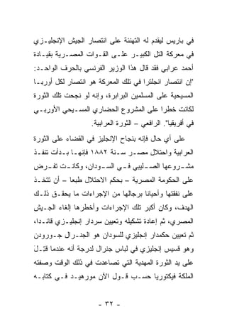 ‫ﻓﻲ ﺒﺎﺭﻴﺱ ﻟﻴﻘﺩﻡ ﻟﻪ ﺍﻟﺘﻬﻨﺌﺔ ﻋﻠﻰ ﺍﻨﺘﺼﺎﺭ ﺍﻟﺠﻴﺵ ﺍﻹﻨﺠﻠﻴـﺯﻱ‬
‫ﻓﻲ ﻤﻌﺭﻜﺔ ﺍﻟﺘل ﺍﻟﻜﺒﻴـﺭ ﻋﻠـﻰ ﺍﻟﻘـﻭﺍﺕ ﺍﻟﻤﺼـﺭﻴﺔ ﺒﻘﻴـﺎﺩﺓ‬
‫ﺃﺤﻤﺩ ﻋﺭﺍﺒﻲ ﻓﻘﺩ ﻗﺎل ﻫﺫﺍ ﺍﻟﻭﺯﻴﺭ ﺍﻟﻔﺭﻨﺴﻲ ﺒﺎﻟﺤﺭﻑ ﺍﻟﻭﺍﺤـﺩ:‬
‫"ﺇﻥ ﺍﻨﺘﺼﺎﺭ ﺍﻨﺠﻠﺘﺭﺍ ﻓﻲ ﺘﻠﻙ ﺍﻟﻤﻌﺭﻜﺔ ﻫﻭ ﺍﻨﺘﺼﺎﺭ ﻟﻜل ﺃﻭﺭﺒـﺎ‬
‫ﺍﻟﻤﺴﻴﺤﻴﺔ ﻋﻠﻰ ﺍﻟﻤﺴﻠﻤﻴﻥ ﺍﻟﺒﺭﺍﺒﺭﺓ، ﻭﺇﻨﻪ ﻟﻭ ﻨﺠﺤﺕ ﺘﻠﻙ ﺍﻟﺜﻭﺭﺓ‬
‫ﻟﻜﺎﻨﺕ ﺨﻁ ‪‬ﺍ ﻋﻠﻰ ﺍﻟﻤﺸﺭﻭﻉ ﺍﻟﺤﻀﺎﺭﻱ ﺍﻟﻤﺴـﻴﺤﻲ ﺍﻷﻭﺭﺒـﻲ‬
                                      ‫ﺭ‬
                   ‫ﻓﻲ ﺃﻓﺭﻴﻘﻴﺎ". ﺍﻟﺭﺍﻓﻌﻲ – ﺍﻟﺜﻭﺭﺓ ﺍﻟﻌﺭﺍﺒﻴﺔ.‬
‫ﻋﻠﻰ ﺃﻱ ﺤﺎل ﻓﺈﻨﻪ ﺒﻨﺠﺎﺡ ﺍﻹﻨﺠﻠﻴﺯ ﻓﻲ ﺍﻟﻘﻀﺎﺀ ﻋﻠﻰ ﺍﻟﺜﻭﺭﺓ‬
‫ﺍﻟﻌﺭﺍﺒﻴﺔ ﻭﺍﺤﺘﻼل ﻤﺼـﺭ ﺴـﻨﺔ ٢٨٨١ ﻓﺈﻨﻬـﺎ ﺒـﺩﺃﺕ ﺘﻨﻔـﺫ‬
‫ﻤﺸ ـﺭﻭﻋﻬﺎ ﺍﻟﺼ ـﻠﻴﺒﻲ ﻓ ـﻲ ﺍﻟﺴ ـﻭﺩﺍﻥ، ﻭﻜﺎﻨ ـﺕ ﺘﻔ ـﺭﺽ‬
  ‫ـ‬     ‫ـ‬           ‫ـ‬      ‫ـ‬       ‫ـ‬          ‫ـ‬
‫ﻋﻠﻰ ﺍﻟﺤﻜﻭﻤﺔ ﺍﻟﻤﺼﺭﻴﺔ – ﺒﺤﻜﻡ ﺍﻻﺤﺘﻼل ﻁﺒ ‪‬ﺎ – ﺃﻥ ﺘﺘﺨـﺫ‬
            ‫ﻌ‬
‫ﻋﻠﻰ ﻨﻔﻘﺘﻬﺎ ﻭﺃﺤﻴﺎ ﹰﺎ ﺒﺭﺠﺎﻟﻬﺎ ﻤﻥ ﺍﻹﺠﺭﺍﺀﺍﺕ ﻤﺎ ﻴﺤﻘـﻕ ﺫﻟـﻙ‬
                                   ‫ﻨ‬
‫ﺍﻟﻬﺩﻑ، ﻭﻜﺎﻥ ﺃﻜﺒﺭ ﺘﻠﻙ ﺍﻹﺠﺭﺍﺀﺍﺕ ﻭﺃﺨﻁﺭﻫﺎ ﺇﻟﻐﺎﺀ ﺍﻟﺠـﻴﺵ‬
‫ﺍﻟﻤﺼﺭﻱ، ﺜﻡ ﺇﻋﺎﺩﺓ ﺘﺸﻜﻴﻠﻪ ﻭﺘﻌﻴﻴﻥ ﺴﺭﺩﺍﺭ ﺇﻨﺠﻠﻴـﺯﻱ ﻗﺎﺌـ ‪‬ﺍ،‬
  ‫ﺩ‬
‫ﺜﻡ ﺘﻌﻴﻴﻥ ﺤﻜﻤﺩﺍﺭ ﺇﻨﺠﻠﻴﺯﻱ ﻟﻠﺴﻭﺩﺍﻥ ﻫﻭ ﺍﻟﺠﻨـﺭﺍل ﺠـﻭﺭﻭﺩﻥ‬
‫ﹸﺘ َ‬
‫ﻭﻫﻭ ﻗﺴﻴﺱ ﺇﻨﺠﻠﻴﺯﻱ ﻓﻲ ﻟﺒﺎﺱ ﺠﻨﺭﺍل ﻟﺩﺭﺠﺔ ﺃﻨﻪ ﻋﻨﺩﻤﺎ ﻗ ِـل‬
‫ﻋﻠﻰ ﻴﺩ ﺍﻟﺜﻭﺭﺓ ﺍﻟﻤﻬﺩﻴﺔ ﺍﻟﺘﻲ ﺘﺼﺎﻋﺩﺕ ﻓﻲ ﺫﻟﻙ ﺍﻟﻭﻗﺕ ﻭﺼﻔﺘﻪ‬
‫ﺍﻟﻤﻠﻜﺔ ﻓﻴﻜﺘﻭﺭﻴﺎ ﺤﺴـﺏ ﻗـﻭل ﺍﻵﻥ ﻤﻭﺭﻫﻴـﺩ ﻓـﻲ ﻜﺘﺎﺒـﻪ‬


                      ‫- ٢٣ -‬
 