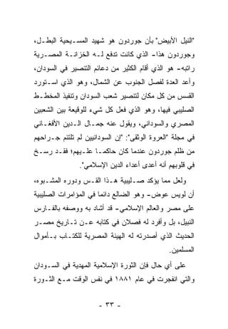 ‫"ﺍﻟﻨﻴل ﺍﻷﺒﻴﺽ" ﺒﺄﻥ ﺠﻭﺭﺩﻭﻥ ﻫﻭ ﺸﻬﻴﺩ ﺍﻟﻤﺴـﻴﺤﻴﺔ ﺍﻟﺒﻁـل،‬
‫ﻭﺠﻭﺭﺩﻭﻥ ﻫﺫﺍ- ﺍﻟﺫﻱ ﻜﺎﻨﺕ ﺘﺩﻓﻊ ﻟـﻪ ﺍﻟﺨﺯﺍﻨـﺔ ﺍﻟﻤﺼـﺭﻴﺔ‬
‫ﺭﺍﺘﺒﻪ- ﻫﻭ ﺍﻟﺫﻱ ﺃﻗﺎﻡ ﺍﻟﻜﺜﻴﺭ ﻤﻥ ﺩﻋﺎﺌﻡ ﺍﻟﺘﻨﺼﻴﺭ ﻓﻲ ﺍﻟﺴﻭﺩﺍﻥ،‬
‫ﻭﺃﻋﺩ ﺍﻟﻌﺩﺓ ﻟﻔﺼل ﺍﻟﺠﻨﻭﺏ ﻋﻥ ﺍﻟﺸﻤﺎل، ﻭﻫﻭ ﺍﻟﺫﻱ ﺍﺴـﺘﻭﺭﺩ‬
‫ﺍﻟﻘﺴﺱ ﻤﻥ ﻜل ﻤﻜﺎﻥ ﻟﺘﻨﺼﻴﺭ ﺸﻌﺏ ﺍﻟﺴﻭﺩﺍﻥ ﻭﺘﻨﻔﻴﺫ ﺍﻟﻤﺨﻁـﻁ‬
‫ﺍﻟﺼﻠﻴﺒﻲ ﻓﻴﻬﺎ، ﻭﻫﻭ ﺍﻟﺫﻱ ﻓﻌل ﻜل ﺸﻲﺀ ﻟﻠﻭﻗﻴﻌﺔ ﺒﻴﻥ ﺍﻟﺸﻌﺒﻴﻥ‬
‫ﺍﻟﻤﺼﺭﻱ ﻭﺍﻟﺴﻭﺩﺍﻨﻲ، ﻭﻴﻘﻭل ﻋﻨﻪ ﺠﻤـﺎل ﺍﻟـﺩﻴﻥ ﺍﻷﻓﻐـﺎﻨﻲ‬
‫ﻓﻲ ﻤﺠﻠﺔ "ﺍﻟﻌﺭﻭﺓ ﺍﻟﻭﺜﻘﻰ": "ﺇﻥ ﺍﻟﺴﻭﺩﺍﻨﻴﻴﻥ ﻟﻡ ﺘﻠﺘﺌﻡ ﺠـﺭﺍﺤﻬﻡ‬
‫ﻤﻥ ﻅﻠﻡ ﺠﻭﺭﺩﻭﻥ ﻋﻨﺩﻤﺎ ﻜﺎﻥ ﺤﺎﻜ ‪‬ـﺎ ﻋﻠـﻴﻬﻡ؛ ﻓﻘـﺩ ﺭﺴـﺦ‬
                    ‫ﻤ‬
               ‫ﻓﻲ ﻗﻠﻭﺒﻬﻡ ﺃﻨﻪ ﺃﻋﺩﻯ ﺃﻋﺩﺍﺀ ﺍﻟﺩﻴﻥ ﺍﻹﺴﻼﻤﻲ".‬
‫ﻭﻟﻌل ﻤﻤﺎ ﻴﺅﻜﺩ ﺼـﻠﻴﺒﻴﺔ ﻫـﺫﺍ ﺍﻟﻘـﺱ ﻭﺩﻭﺭﻩ ﺍﻟﻤﺸـﺒﻭﻩ،‬
‫ﺃﻥ ﻟﻭﻴﺱ ﻋﻭﺽ- ﻭﻫﻭ ﺍﻟﻀﺎﻟﻊ ﺩﺍﺌ ‪‬ﺎ ﻓﻲ ﺍﻟﻤﺅﺍﻤﺭﺍﺕ ﺍﻟﺼﻠﻴﺒﻴﺔ‬
                       ‫ﻤ‬
‫ﻋﻠﻰ ﻤﺼﺭ ﻭﺍﻟﻌﺎﻟﻡ ﺍﻹﺴﻼﻤﻲ- ﻗﺩ ﺃﺸﺎﺩ ﺒﻪ ﻭﻭﺼﻔﻪ ﺒﺎﻟﻔـﺎﺭﺱ‬
‫ﺍﻟﻨﺒﻴل، ﺒل ﻭﺃﻓﺭﺩ ﻟﻪ ﻓﺼﻼﻥ ﻓﻲ ﻜﺘﺎﺒﻪ ﻋـﻥ ﺘـﺎﺭﻴﺦ ﻤﺼـﺭ‬
‫ﺍﻟﺤﺩﻴﺙ ﺍﻟﺫﻱ ﺃﺼﺩﺭﺘﻪ ﻟﻪ ﺍﻟﻬﻴﺌﺔ ﺍﻟﻤﺼﺭﻴﺔ ﻟﻠﻜﺘـﺎﺏ ﺒـﺄﻤﻭﺍل‬
                                               ‫ﺍﻟﻤﺴﻠﻤﻴﻥ.‬
‫ﻋﻠﻰ ﺃﻱ ﺤﺎل ﻓﺈﻥ ﺍﻟﺜﻭﺭﺓ ﺍﻹﺴﻼﻤﻴﺔ ﺍﻟﻤﻬﺩﻴﺔ ﻓﻲ ﺍﻟﺴـﻭﺩﺍﻥ‬
‫ﻭﺍﻟﺘﻲ ﺍﻨﻔﺠﺭﺕ ﻓﻲ ﻋﺎﻡ ١٨٨١ ﻓﻲ ﻨﻔﺱ ﺍﻟﻭﻗﺕ ﻤـﻊ ﺍﻟﺜـﻭﺭﺓ‬


                      ‫- ٣٣ -‬
 