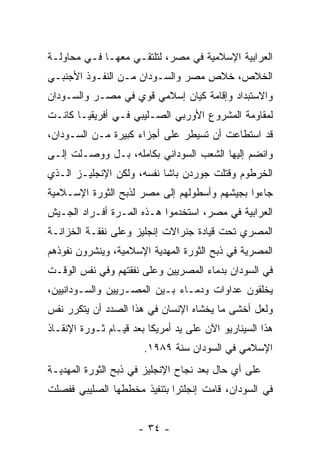 ‫ﺍﻟﻌﺭﺍﺒﻴﺔ ﺍﻹﺴﻼﻤﻴﺔ ﻓﻲ ﻤﺼﺭ، ﻟﺘﻠﺘﻘـﻲ ﻤﻌﻬـﺎ ﻓـﻲ ﻤﺤﺎﻭﻟـﺔ‬
‫ﺍﻟﺨﻼﺹ، ﺨﻼﺹ ﻤﺼﺭ ﻭﺍﻟﺴـﻭﺩﺍﻥ ﻤـﻥ ﺍﻟﻨﻔـﻭﺫ ﺍﻷﺠﻨﺒـﻲ‬
‫ﻭﺍﻻﺴﺘﺒﺩﺍﺩ ﻭﺇﻗﺎﻤﺔ ﻜﻴﺎﻥ ﺇﺴﻼﻤﻲ ﻗﻭﻱ ﻓﻲ ﻤﺼـﺭ ﻭﺍﻟﺴـﻭﺩﺍﻥ‬
‫ﻟﻤﻘﺎﻭﻤﺔ ﺍﻟﻤﺸﺭﻭﻉ ﺍﻷﻭﺭﺒﻲ ﺍﻟﺼـﻠﻴﺒﻲ ﻓـﻲ ﺃﻓﺭﻴﻘﻴـﺎ ﻜﺎﻨـﺕ‬
‫ﻗﺩ ﺍﺴﺘﻁﺎﻋﺕ ﺃﻥ ﺘﺴﻴﻁﺭ ﻋﻠﻰ ﺃﺠﺯﺍﺀ ﻜﺒﻴﺭﺓ ﻤـﻥ ﺍﻟﺴـﻭﺩﺍﻥ،‬
‫ﻭﺍﻨﻀﻡ ﺇﻟﻴﻬﺎ ﺍﻟﺸﻌﺏ ﺍﻟﺴﻭﺩﺍﻨﻲ ﺒﻜﺎﻤﻠﻪ، ﺒـل ﻭﻭﺼـﻠﺕ ﺇﻟـﻰ‬
‫ﺍﻟﺨﺭﻁﻭﻡ ﻭﻗﺘﻠﺕ ﺠﻭﺭﺩﻥ ﺒﺎﺸﺎ ﻨﻔﺴﻪ، ﻭﻟﻜﻥ ﺍﻹﻨﺠﻠﻴـﺯ ﺍﻟـﺫﻱ‬
‫ﺠﺎﺀﻭﺍ ﺒﺠﻴﺸﻬﻡ ﻭﺃﺴﻁﻭﻟﻬﻡ ﺇﻟﻰ ﻤﺼﺭ ﻟﺫﺒﺢ ﺍﻟﺜﻭﺭﺓ ﺍﻹﺴـﻼﻤﻴﺔ‬
‫ﺍﻟﻌﺭﺍﺒﻴﺔ ﻓﻲ ﻤﺼﺭ، ﺍﺴﺘﺨﺩﻤﻭﺍ ﻫـﺫﻩ ﺍﻟﻤـﺭﺓ ﺃﻓـﺭﺍﺩ ﺍﻟﺠـﻴﺵ‬
‫ﺍﻟﻤﺼﺭﻱ ﺘﺤﺕ ﻗﻴﺎﺩﺓ ﺠﻨﺭﺍﻻﺕ ﺇﻨﺠﻠﻴﺯ ﻭﻋﻠﻰ ﻨﻔﻘـﺔ ﺍﻟﺨﺯﺍﻨـﺔ‬
‫ﺍﻟﻤﺼﺭﻴﺔ ﻓﻲ ﺫﺒﺢ ﺍﻟﺜﻭﺭﺓ ﺍﻟﻤﻬﺩﻴﺔ ﺍﻹﺴﻼﻤﻴﺔ، ﻭﻴﻨﺸﺭﻭﻥ ﻨﻔﻭﺫﻫﻡ‬
‫ﻓﻲ ﺍﻟﺴﻭﺩﺍﻥ ﺒﺩﻤﺎﺀ ﺍﻟﻤﺼﺭﻴﻴﻥ ﻭﻋﻠﻰ ﻨﻔﻘﺘﻬﻡ ﻭﻓﻲ ﻨﻔﺱ ﺍﻟﻭﻗـﺕ‬
‫ﻴﺨﻠﻘﻭﻥ ﻋﺩﺍﻭﺍﺕ ﻭﺩﻤـﺎﺀ ﺒـﻴﻥ ﺍﻟﻤﺼـﺭﻴﻴﻥ ﻭﺍﻟﺴـﻭﺩﺍﻨﻴﻴﻥ،‬
‫ﻭﻟﻌل ﺃﺨﺸﻰ ﻤﺎ ﻴﺨﺸﺎﻩ ﺍﻹﻨﺴﺎﻥ ﻓﻲ ﻫﺫﺍ ﺍﻟﺼﺩﺩ ﺃﻥ ﻴﺘﻜﺭﺭ ﻨﻔﺱ‬
‫ﻫﺫﺍ ﺍﻟﺴﻴﻨﺎﺭﻴﻭ ﺍﻵﻥ ﻋﻠﻰ ﻴﺩ ﺃﻤﺭﻴﻜﺎ ﺒﻌﺩ ﻗﻴـﺎﻡ ﺜـﻭﺭﺓ ﺍﻹﻨﻘـﺎﺫ‬
                       ‫ﺍﻹﺴﻼﻤﻲ ﻓﻲ ﺍﻟﺴﻭﺩﺍﻥ ﺴﻨﺔ ٩٨٩١.‬
‫ﻋﻠﻰ ﺃﻱ ﺤﺎل ﺒﻌﺩ ﻨﺠﺎﺡ ﺍﻹﻨﺠﻠﻴﺯ ﻓﻲ ﺫﺒﺢ ﺍﻟﺜﻭﺭﺓ ﺍﻟﻤﻬﺩﻴـﺔ‬
‫ﻓﻲ ﺍﻟﺴﻭﺩﺍﻥ، ﻗﺎﻤﺕ ﺇﻨﺠﻠﺘﺭﺍ ﺒﺘﻨﻔﻴﺫ ﻤﺨﻁﻁﻬﺎ ﺍﻟﺼﻠﻴﺒﻲ ﻓﻔﺼﻠﺕ‬


                      ‫- ٤٣ -‬
 