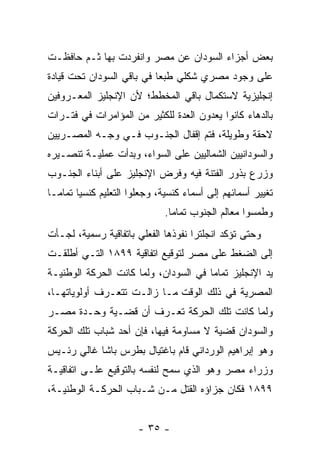 ‫ﺒﻌﺽ ﺃﺠﺯﺍﺀ ﺍﻟﺴﻭﺩﺍﻥ ﻋﻥ ﻤﺼﺭ ﻭﺍﻨﻔﺭﺩﺕ ﺒﻬﺎ ﺜـﻡ ﺤﺎﻓﻅـﺕ‬
‫ﻋﻠﻰ ﻭﺠﻭﺩ ﻤﺼﺭﻱ ﺸﻜﻠﻲ ﻁﺒ ‪‬ﺎ ﻓﻲ ﺒﺎﻗﻲ ﺍﻟﺴﻭﺩﺍﻥ ﺘﺤﺕ ﻗﻴﺎﺩﺓ‬
                           ‫ﻌ‬
‫ﺇﻨﺠﻠﻴﺯﻴﺔ ﻻﺴﺘﻜﻤﺎل ﺒﺎﻗﻲ ﺍﻟﻤﺨﻁﻁ؛ ﻷﻥ ﺍﻹﻨﺠﻠﻴﺯ ﺍﻟﻤﻌـﺭﻭﻓﻴﻥ‬
‫ﺒﺎﻟﺩﻫﺎﺀ ﻜﺎﻨﻭﺍ ﻴﻌﺩﻭﻥ ﺍﻟﻌﺩﺓ ﻟﻠﻜﺜﻴﺭ ﻤﻥ ﺍﻟﻤﺅﺍﻤﺭﺍﺕ ﻓﻲ ﻓﺘـﺭﺍﺕ‬
‫ﻻﺤﻘﺔ ﻭﻁﻭﻴﻠﺔ، ﻓﺘﻡ ﺇﻗﻔﺎل ﺍﻟﺠﻨـﻭﺏ ﻓـﻲ ﻭﺠـﻪ ﺍﻟﻤﺼـﺭﻴﻴﻥ‬
‫ﻭﺍﻟﺴﻭﺩﺍﻨﻴﻴﻥ ﺍﻟﺸﻤﺎﻟﻴﻴﻥ ﻋﻠﻰ ﺍﻟﺴﻭﺍﺀ، ﻭﺒﺩﺃﺕ ﻋﻤﻠﻴـﺔ ﺘﻨﺼـﻴﺭﻩ‬
‫ﻭﺯﺭﻉ ﺒﺫﻭﺭ ﺍﻟﻔﺘﻨﺔ ﻓﻴﻪ ﻭﻓﺭﺽ ﺍﻹﻨﺠﻠﻴﺯ ﻋﻠﻰ ﺃﺒﻨﺎﺀ ﺍﻟﺠﻨـﻭﺏ‬
‫ﺘﻐﻴﻴﺭ ﺃﺴﻤﺎﺌﻬﻡ ﺇﻟﻰ ﺃﺴﻤﺎﺀ ﻜﻨﺴﻴﺔ، ﻭﺠﻌﻠﻭﺍ ﺍﻟﺘﻌﻠﻴﻡ ﻜﻨﺴ ‪‬ﺎ ﺘﻤﺎ ‪‬ـﺎ‬
  ‫ﻴ ﻤ‬
                               ‫ﻭﻁﻤﺴﻭﺍ ﻤﻌﺎﻟﻡ ﺍﻟﺠﻨﻭﺏ ﺘﻤﺎ ‪‬ﺎ.‬
                                 ‫ﻤ‬
‫ﻭﺤﺘﻰ ﺘﺅﻜﺩ ﺍﻨﺠﻠﺘﺭﺍ ﻨﻔﻭﺫﻫﺎ ﺍﻟﻔﻌﻠﻲ ﺒﺎﺘﻔﺎﻗﻴﺔ ﺭﺴﻤﻴﺔ، ﻟﺠـﺄﺕ‬
‫ﺇﻟﻰ ﺍﻟﻀﻐﻁ ﻋﻠﻰ ﻤﺼﺭ ﻟﺘﻭﻗﻴﻊ ﺍﺘﻔﺎﻗﻴﺔ ٩٩٨١ ﺍﻟﺘـﻲ ﺃﻁﻠﻘـﺕ‬
‫ﻴﺩ ﺍﻹﻨﺠﻠﻴﺯ ﺘﻤﺎ ‪‬ﺎ ﻓﻲ ﺍﻟﺴﻭﺩﺍﻥ، ﻭﻟﻤﺎ ﻜﺎﻨﺕ ﺍﻟﺤﺭﻜﺔ ﺍﻟﻭﻁﻨﻴـﺔ‬
                      ‫‪‬‬                ‫ﻤ‬
‫ﺍﻟﻤﺼﺭﻴﺔ ﻓﻲ ﺫﻟﻙ ﺍﻟﻭﻗﺕ ﻤـﺎ ﺯﺍﻟـﺕ ﺘﺘﻌـﺭﻑ ﺃﻭﻟﻭﻴﺎﺘﻬـﺎ،‬
‫ﻭﻟﻤﺎ ﻜﺎﻨﺕ ﺘﻠﻙ ﺍﻟﺤﺭﻜﺔ ﺘﻌـﺭﻑ ﺃﻥ ﻗﻀـﻴﺔ ﻭﺤـﺩﺓ ﻤﺼـﺭ‬
                                           ‫‪‬‬
‫ﻭﺍﻟﺴﻭﺩﺍﻥ ﻗﻀﻴﺔ ﻻ ﻤﺴﺎﻭﻤﺔ ﻓﻴﻬﺎ، ﻓﺈﻥ ﺃﺤﺩ ﺸﺒﺎﺏ ﺘﻠﻙ ﺍﻟﺤﺭﻜﺔ‬
‫ﻭﻫﻭ ﺇﺒﺭﺍﻫﻴﻡ ﺍﻟﻭﺭﺩﺍﻨﻲ ﻗﺎﻡ ﺒﺎﻏﺘﻴﺎل ﺒﻁﺭﺱ ﺒﺎﺸﺎ ﻏﺎﻟﻲ ﺭﺌـﻴﺱ‬
‫ﻭﺯﺭﺍﺀ ﻤﺼﺭ ﻭﻫﻭ ﺍﻟﺫﻱ ﺴﻤﺢ ﻟﻨﻔﺴﻪ ﺒﺎﻟﺘﻭﻗﻴﻊ ﻋﻠـﻰ ﺍﺘﻔﺎﻗﻴـﺔ‬
‫٩٩٨١ ﻓﻜﺎﻥ ﺠﺯﺍﺅﻩ ﺍﻟﻘﺘل ﻤـﻥ ﺸـﺒﺎﺏ ﺍﻟﺤﺭﻜـﺔ ﺍﻟﻭﻁﻨﻴـﺔ،‬


                        ‫- ٥٣ -‬
 