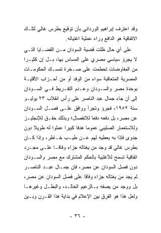 ‫ﻭﻗﺩ ﺍﻋﺘﺭﻑ ﺇﺒﺭﺍﻫﻴﻡ ﺍﻟﻭﺭﺩﺍﻨﻲ ﺒﺄﻥ ﺘﻭﻗﻴﻊ ﺒﻁﺭﺱ ﻏﺎﻟﻲ ﻟﺘﻠـﻙ‬
                   ‫ﺍﻻﺘﻔﺎﻗﻴﺔ ﻫﻭ ﺍﻟﺩﺍﻓﻊ ﻭﺭﺍﺀ ﻋﻤﻠﻴﺔ ﺍﻏﺘﻴﺎﻟﻪ.‬
‫ﻋﻠﻰ ﺃﻱ ﺤﺎل ﻅﻠﺕ ﻗﻀﻴﺔ ﺍﻟﺴﻭﺩﺍﻥ ﻤـﻥ ﺍﻟﻘﻀـﺎﻴﺎ ﺍﻟﺘـﻲ‬
‫ﻻ ﻴﺠﺭﺅ ﺴﻴﺎﺴﻲ ﻤﺼﺭﻱ ﻋﻠﻰ ﺍﻟﻤﺴﺎﺱ ﺒﻬﺎ، ﺒـل ﺇﻥ ﻜﺜﻴـﺭﺍ‬
 ‫‪‬‬
‫ﻤﻥ ﺍﻟﻤﻔﺎﻭﻀﺎﺕ ﺘﺤﻁﻤﺕ ﻋﻠﻰ ﺼـﺨﺭﺓ ﺘﻤﺴـﻙ ﺍﻟﺤﻜﻭﻤـﺎﺕ‬
‫ﺍﻟﻤﺼﺭﻴﺔ ﺍﻟﻤﺘﻌﺎﻗﺒﺔ ﺴﻭﺍﺀ ﻤﻥ ﺍﻟﻭﻓﺩ ﺃﻭ ﻤﻥ ﺃﺤـﺯﺍﺏ ﺍﻷﻗﻠﻴـﺔ‬
‫ﺒﻭﺤﺩﺓ ﻤﺼﺭ ﻭﺍﻟﺴـﻭﺩﺍﻥ ﻭﻋـﺩﻡ ﺍﻟﺘﻔـﺭﻴﻁ ﻓـﻲ ﺍﻟﺴـﻭﺩﺍﻥ‬
‫ﺇﻟﻰ ﺃﻥ ﺠﺎﺀ ﺠﻤﺎل ﻋﺒﺩ ﺍﻟﻨﺎﺼﺭ ﻋﻠﻰ ﺭﺃﺱ ﺍﻨﻘﻼﺏ ٣٢ ﻴﻭﻟﻴـﻭ‬
‫ﺴﻨﺔ ٢٥٩١، ﻓﺠﺭﺅ ﻭﺘﺠﺭﺃ ﻭﻭﺍﻓﻕ ﻋﻠـﻰ ﻓﺼـل ﺍﻟﺴـﻭﺩﺍﻥ‬
‫ﻋﻥ ﻤﺼﺭ، ﺒل ﺩﻓﻌﻪ ﺩﻓ ‪‬ﺎ ﻟﻼﻨﻔﺼﺎل؛ ﻭﺒﺫﻟﻙ ﺤﻘـﻕ ﻟﻺﻨﺠﻠﻴـﺯ‬
                              ‫ﻌ‬
‫ﻭﻟﻼﺴﺘﻌﻤﺎﺭ ﺍﻟﺼﻠﻴﺒﻲ ﻋﻤﻭﻤﺎ ﻫﺩ ﹰﺎ ﻜﺒﻴ ‪‬ﺍ ﻋﻤﻠﻭﺍ ﻟﻪ ﻁﻭﻴﻼ ﺩﻭﻥ‬
    ‫ﹰ‬              ‫‪ ‬ﻓ ﺭ‬
‫ﺠﺩﻭﻯ ﻓﺈﺫﺍ ﺒﻪ ﻴﻌﻁﻴﻪ ﻟﻬﻡ ﻋـﻥ ﻁﻴـﺏ ﺨـﺎﻁﺭ، ﻭﺇﺫﺍ ﻜـﺎﻥ‬
‫ﺒﻁﺭﺱ ﻏﺎﻟﻲ ﻗﺩ ﻭﺠﺩ ﻤﻥ ﻴﻐﺘﺎﻟﻪ ﺠﺯﺍﺀ ﻭﻓﺎ ﹰـﺎ ﻋﻠـﻰ ﻤﺠـﺭﺩ‬
             ‫‪ ‬ﻗ‬               ‫‪‬‬
‫ﺍﺘﻔﺎﻗﻴﺔ ﺘﺴﻤﺢ ﻟﻸﻏﻠﺒﻴﺔ ﺒﺎﻟﺤﻜﻡ ﺍﻟﻤﺸﺘﺭﻙ ﻤﻊ ﻤﺼﺭ ﻭﺍﻟﺴـﻭﺩﺍﻥ‬
‫ﺩﻭﻥ ﻓﺼل ﺍﻟﺴﻭﺩﺍﻥ ﻋﻥ ﻤﺼﺭ، ﻓﺈﻥ ﺠﻤـﺎل ﻋﺒـﺩ ﺍﻟﻨﺎﺼـﺭ‬
‫ﻟﻡ ﻴﺠﺩ ﻤﻥ ﻴﻐﺘﺎﻟﻪ ﺠﺯﺍﺀ ﻭﻓﺎ ﹰﺎ ﻋﻠﻰ ﻓﺼل ﺍﻟﺴﻭﺩﺍﻥ ﻋﻥ ﻤﺼﺭ،‬
                         ‫‪ ‬ﻗ‬               ‫‪‬‬
‫ﺒل ﻭﻭﺠﺩ ﻤﻥ ﻴﺼﻔﻪ ﺒـﺎﻟﺯﻋﻴﻡ ﺍﻟﺨﺎﻟـﺩ، ﻭﺍﻟﺒﻁـل ﻭﻏﻴﺭﻫـﺎ‬
                                       ‫‪‬‬
‫ﻭﻟﻌل ﻫﺫﺍ ﻫﻭ ﺍﻟﻔﺭﻕ ﺒﻴﻥ ﺍﻹﻋﻼﻡ ﻓﻲ ﺒﺩﺍﻴﺔ ﻫﺫﺍ ﺍﻟﻘـﺭﻥ ﻭﺒـﻴﻥ‬


                     ‫- ٦٣ -‬
 