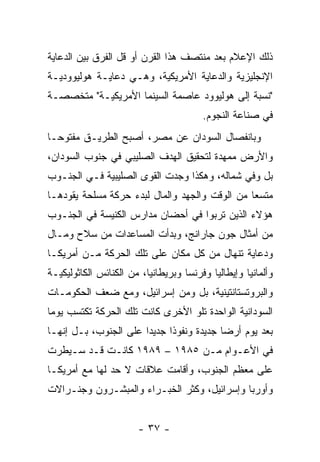 ‫ﺫﻟﻙ ﺍﻹﻋﻼﻡ ﺒﻌﺩ ﻤﻨﺘﺼﻑ ﻫﺫﺍ ﺍﻟﻘﺭﻥ ﺃﻭ ﻗل ﺍﻟﻔﺭﻕ ﺒﻴﻥ ﺍﻟﺩﻋﺎﻴﺔ‬
‫ﺍﻹﻨﺠﻠﻴﺯﻴﺔ ﻭﺍﻟﺩﻋﺎﻴﺔ ﺍﻷﻤﺭﻴﻜﻴﺔ، ﻭﻫـﻲ ﺩﻋﺎﻴـﺔ ﻫﻭﻟﻴﻭﻭﺩﻴـﺔ‬
‫"ﻨﺴﺒﺔ ﺇﻟﻰ ﻫﻭﻟﻴﻭﻭﺩ ﻋﺎﺼﻤﺔ ﺍﻟﺴﻴﻨﻤﺎ ﺍﻷﻤﺭﻴﻜﻴـﺔ" ﻤﺘﺨﺼﺼـﺔ‬
                                        ‫ﻓﻲ ﺼﻨﺎﻋﺔ ﺍﻟﻨﺠﻭﻡ.‬
‫ﻭﺒﺎﻨﻔﺼﺎل ﺍﻟﺴﻭﺩﺍﻥ ﻋﻥ ﻤﺼﺭ، ﺃﺼﺒﺢ ﺍﻟﻁﺭﻴـﻕ ﻤﻔﺘﻭ ‪‬ـﺎ‬
  ‫ﺤ‬
‫ﻭﺍﻷﺭﺽ ﻤﻤﻬﺩﺓ ﻟﺘﺤﻘﻴﻕ ﺍﻟﻬﺩﻑ ﺍﻟﺼﻠﻴﺒﻲ ﻓﻲ ﺠﻨﻭﺏ ﺍﻟﺴﻭﺩﺍﻥ،‬
‫ﺒل ﻭﻓﻲ ﺸﻤﺎﻟﻪ، ﻭﻫﻜﺫﺍ ﻭﺠﺩﺕ ﺍﻟﻘﻭﻯ ﺍﻟﺼﻠﻴﺒﻴﺔ ﻓـﻲ ﺍﻟﺠﻨـﻭﺏ‬
‫ﻤﺘﺴ ‪‬ﺎ ﻤﻥ ﺍﻟﻭﻗﺕ ﻭﺍﻟﺠﻬﺩ ﻭﺍﻟﻤﺎل ﻟﺒﺩﺀ ﺤﺭﻜﺔ ﻤﺴﻠﺤﺔ ﻴﻘﻭﺩﻫـﺎ‬
                                                ‫ﻌ‬
‫ﻫﺅﻻﺀ ﺍﻟﺫﻴﻥ ﺘﺭﺒﻭﺍ ﻓﻲ ﺃﺤﻀﺎﻥ ﻤﺩﺍﺭﺱ ﺍﻟﻜﻨﻴﺴﺔ ﻓﻲ ﺍﻟﺠﻨـﻭﺏ‬
‫ﻤﻥ ﺃﻤﺜﺎل ﺠﻭﻥ ﺠﺎﺭﺍﻨﺞ، ﻭﺒﺩﺃﺕ ﺍﻟﻤﺴﺎﻋﺩﺍﺕ ﻤﻥ ﺴﻼﺡ ﻭﻤـﺎل‬
‫ﻭﺩﻋﺎﻴﺔ ﺘﻨﻬﺎل ﻤﻥ ﻜل ﻤﻜﺎﻥ ﻋﻠﻰ ﺘﻠﻙ ﺍﻟﺤﺭﻜﺔ ﻤـﻥ ﺃﻤﺭﻴﻜـﺎ‬
‫ﻭﺃﻟﻤﺎﻨﻴﺎ ﻭﺇﻴﻁﺎﻟﻴﺎ ﻭﻓﺭﻨﺴﺎ ﻭﺒﺭﻴﻁﺎﻨﻴﺎ، ﻤﻥ ﺍﻟﻜﻨﺎﺌﺱ ﺍﻟﻜﺎﺜﻭﻟﻴﻜﻴـﺔ‬
‫ﻭﺍﻟﺒﺭﻭﺘﺴﺘﺎﻨﺘﻴﻨﻴﺔ، ﺒل ﻭﻤﻥ ﺇﺴﺭﺍﺌﻴل، ﻭﻤﻊ ﻀﻌﻑ ﺍﻟﺤﻜﻭﻤـﺎﺕ‬
‫ﺍﻟﺴﻭﺩﺍﻨﻴﺔ ﺍﻟﻭﺍﺤﺩﺓ ﺘﻠﻭ ﺍﻷﺨﺭﻯ ﻜﺎﻨﺕ ﺘﻠﻙ ﺍﻟﺤﺭﻜﺔ ﺘﻜﺘﺴﺏ ﻴﻭ ‪‬ﺎ‬
 ‫ﻤ‬
‫ﺒﻌﺩ ﻴﻭﻡ ﺃﺭ ‪‬ﺎ ﺠﺩﻴﺩﺓ ﻭﻨﻔﻭﺫﺍ ﺠﺩﻴﺩﺍ ﻋﻠﻰ ﺍﻟﺠﻨﻭﺏ، ﺒـل ﺇﻨﻬـﺎ‬
                       ‫‪‬‬     ‫ﹰ‬            ‫ﻀ‬
‫ﻓﻲ ﺍﻷﻋـﻭﺍﻡ ﻤـﻥ ٥٨٩١ – ٩٨٩١ ﻜﺎﻨـﺕ ﻗـﺩ ﺴـﻴﻁﺭﺕ‬
‫ﻋﻠﻰ ﻤﻌﻅﻡ ﺍﻟﺠﻨﻭﺏ، ﻭﺃﻗﺎﻤﺕ ﻋﻼﻗﺎﺕ ﻻ ﺤﺩ ﻟﻬﺎ ﻤﻊ ﺃﻤﺭﻴﻜـﺎ‬
‫ﻭﺃﻭﺭﺒﺎ ﻭﺇﺴﺭﺍﺌﻴل، ﻭﻜﺜﺭ ﺍﻟﺨﺒـﺭﺍﺀ ﻭﺍﻟﻤﺒﺸـﺭﻭﻥ ﻭﺠﻨـﺭﺍﻻﺕ‬


                       ‫- ٧٣ -‬
 