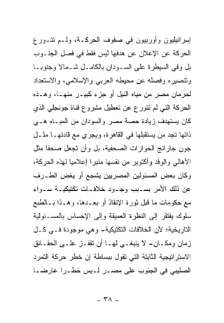 ‫ﺇﺴﺭﺍﺌﻴﻠﻴﻭﻥ ﻭﺃﻭﺭﺒﻴﻭﻥ ﻓﻲ ﺼﻔﻭﻑ ﺍﻟﺤﺭﻜـﺔ، ﻭﻟـﻡ ﺘﺘـﻭﺭﻉ‬
‫ﺍﻟﺤﺭﻜﺔ ﻋﻥ ﺍﻹﻋﻼﻥ ﻋﻥ ﻫﺩﻓﻬﺎ ﻟﻴﺱ ﻓﻘﻁ ﻓﻲ ﻓﺼل ﺍﻟﺠﻨـﻭﺏ‬
‫ﺒل ﻭﻓﻲ ﺍﻟﺴﻴﻁﺭﺓ ﻋﻠﻰ ﺍﻟﺴـﻭﺩﺍﻥ ﺒﺎﻟﻜﺎﻤـل ﺸـﻤﺎﻻ ﻭﺠﻨﻭ ‪‬ـﺎ‬
  ‫ﺒ‬      ‫ﹰ‬
‫ﻭﺘﻨﺼﻴﺭﻩ ﻭﻓﺼﻠﻪ ﻋﻥ ﻤﺤﻴﻁﻪ ﺍﻟﻌﺭﺒﻲ ﻭﺍﻹﺴﻼﻤﻲ، ﻭﺍﻻﺴﺘﻌﺩﺍﺩ‬
‫ﻟﺤﺭﻤﺎﻥ ﻤﺼﺭ ﻤﻥ ﻤﻴﺎﻩ ﺍﻟﻨﻴل ﺃﻭ ﺠﺯﺀ ﻜﺒﻴـﺭ ﻤﻨﻬـﺎ، ﻭﻫـﺫﻩ‬
‫ﺍﻟﺤﺭﻜﺔ ﺍﻟﺘﻲ ﻟﻡ ﺘﺘﻭﺭﻉ ﻋﻥ ﺘﻌﻁﻴل ﻤﺸﺭﻭﻉ ﻗﻨﺎﺓ ﺠﻭﻨﺠﻠﻲ ﺍﻟﺫﻱ‬
‫ﻜﺎﻥ ﻴﺴﺘﻬﺩﻑ ﺯﻴﺎﺩﺓ ﺤﺼﺔ ﻤﺼﺭ ﻭﺍﻟﺴﻭﺩﺍﻥ ﻤﻥ ﺍﻟﻤﻴـﺎﻩ ﻫـﻲ‬
‫ﺫﺍﺘﻬﺎ ﺘﺠﺩ ﻤﻥ ﻴﺴﺘﻘﺒﻠﻬﺎ ﻓﻲ ﺍﻟﻘﺎﻫﺭﺓ، ﻭﻴﺠﺭﻱ ﻤﻊ ﻗﺎﺩﺘﻬـﺎ ﻤﺜـل‬
                                           ‫‪‬‬
‫ﺠﻭﻥ ﺠﺎﺭﺍﻨﺞ ﺍﻟﺤﻭﺍﺭﺍﺕ ﺍﻟﺼﺤﻔﻴﺔ، ﺒل ﻭﺃﻥ ﺘﺠﻌل ﺼﺤ ﹰﺎ ﻤﺜل‬
     ‫ﻔ‬
‫ﺍﻷﻫﺎﻟﻲ ﻭﺍﻟﻭﻓﺩ ﻭﺃﻜﺘﻭﺒﺭ ﻤﻥ ﻨﻔﺴﻬﺎ ﻤﻨﺒ ‪‬ﺍ ﺇﻋﻼﻤﻴﺎ ﻟﻬﺫﻩ ﺍﻟﺤﺭﻜﺔ،‬
              ‫‪‬‬      ‫ﺭ‬
‫ﻭﻜﺎﻥ ﺒﻌﺽ ﺍﻟﻤﺴﺌﻭﻟﻴﻥ ﺍﻟﻤﺼﺭﻴﻴﻥ ﻴﺸﺠﻊ ﺃﻭ ﻴﻐﺽ ﺍﻟﻁـﺭﻑ‬
‫ﻋﻥ ﺫﻟﻙ ﺍﻷﻤﺭ ﺒﺴـﺒﺏ ﻭﺠـﻭﺩ ﺨﻼﻓـﺎﺕ ﺘﻜﺘﻴﻜﻴـﺔ ﺴـﻭﺍﺀ‬
‫ﻤﻊ ﺤﻜﻭﻤﺎﺕ ﻤﺎ ﻗﺒل ﺜﻭﺭﺓ ﺍﻹﻨﻘﺎﺫ ﺃﻭ ﺒﻌـﺩﻫﺎ، ﻭﻫـﺫﺍ ﺒـﺎﻟﻁﺒﻊ‬
‫ﺴﻠﻭﻙ ﻴﻔﺘﻘﺭ ﺇﻟﻰ ﺍﻟﻨﻅﺭﺓ ﺍﻟﻌﻤﻴﻘﺔ ﻭﺇﻟﻰ ﺍﻹﺤﺴﺎﺱ ﺒﺎﻟﻤﺴـﺌﻭﻟﻴﺔ‬
‫ﺍﻟﺘﺎﺭﻴﺨﻴﺔ؛ ﻷﻥ ﺍﻟﺨﻼﻓﺎﺕ ﺍﻟﺘﻜﺘﻴﻜﻴﺔ- ﻭﻫﻲ ﻤﻭﺠﻭﺩﺓ ﻓـﻲ ﻜـل‬
‫ﺯﻤﺎﻥ ﻭﻤﻜـﺎﻥ- ﻻ ﻴﻨﺒﻐـﻲ ﻟﻬـﺎ ﺃﻥ ﺘﻘﻔـﺯ ﻋﻠـﻰ ﺍﻟﺤﻘـﺎﺌﻕ‬
‫ﺍﻻﺴﺘﺭﺍﺘﻴﺠﻴﺔ ﺍﻟﺜﺎﺒﺘﺔ ﺍﻟﺘﻲ ﺘﻘﻭل ﺒﺒﺴﺎﻁﺔ ﺇﻥ ﺨﻁﺭ ﺤﺭﻜﺔ ﺍﻟﺘﻤﺭﺩ‬
‫ﺍﻟﺼﻠﻴﺒﻲ ﻓﻲ ﺍﻟﺠﻨﻭﺏ ﻋﻠﻰ ﻤﺼـﺭ ﻟـﻴﺱ ﺨﻁـ ‪‬ﺍ ﻋﺎﺭ ‪‬ـﺎ‬
  ‫ﻀ‬      ‫ﺭ‬


                      ‫- ٨٣ -‬
 