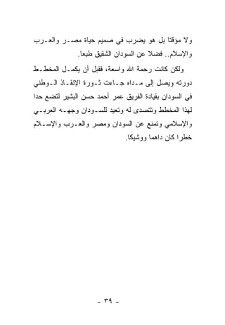 ‫ﻭﻻ ﻤﺅﻗ ﹰﺎ ﺒل ﻫﻭ ﻴﻀﺭﺏ ﻓﻲ ﺼﻤﻴﻡ ﺤﻴﺎﺓ ﻤﺼـﺭ ﻭﺍﻟﻌـﺭﺏ‬
                                      ‫ﺘ‬
               ‫ﻭﺍﻹﺴﻼﻡ.. ﻓﻀﻼ ﻋﻥ ﺍﻟﺴﻭﺩﺍﻥ ﺍﻟﺸﻘﻴﻕ ﻁﺒ ‪‬ﺎ.‬
                 ‫ﻌ‬                      ‫ﹰ‬
‫ﻭﻟﻜﻥ ﻜﺎﻨﺕ ﺭﺤﻤﺔ ﺍﷲ ﻭﺍﺴﻌﺔ، ﻓﻘﺒل ﺃﻥ ﻴﻜﻤـل ﺍﻟﻤﺨﻁـﻁ‬
‫ﺩﻭﺭﺘﻪ ﻭﻴﺼل ﺇﻟﻰ ﻤـﺩﺍﻩ ﺠـﺎﺀﺕ ﺜـﻭﺭﺓ ﺍﻹﻨﻘـﺎﺫ ﺍﻟـﻭﻁﻨﻲ‬
‫ﻓﻲ ﺍﻟﺴﻭﺩﺍﻥ ﺒﻘﻴﺎﺩﺓ ﺍﻟﻔﺭﻴﻕ ﻋﻤﺭ ﺃﺤﻤﺩ ﺤﺴﻥ ﺍﻟﺒﺸﻴﺭ ﻟﺘﻀﻊ ﺤ ‪‬ﺍ‬
 ‫ﺩ‬
‫ﻟﻬﺫﺍ ﺍﻟﻤﺨﻁﻁ ﻭﺘﺘﺼﺩﻯ ﻟﻪ ﻭﺘﻌﻴﺩ ﻟﻠﺴـﻭﺩﺍﻥ ﻭﺠﻬـﻪ ﺍﻟﻌﺭﺒـﻲ‬
‫ﻭﺍﻹﺴﻼﻤﻲ ﻭﺘﻤﻨﻊ ﻋﻥ ﺍﻟﺴﻭﺩﺍﻥ ﻭﻤﺼﺭ ﻭﺍﻟﻌـﺭﺏ ﻭﺍﻹﺴـﻼﻡ‬
                               ‫ﺨﻁ ‪‬ﺍ ﻜﺎﻥ ﺩﺍﻫ ‪‬ﺎ ﻭﻭﺸﻴ ﹰﺎ.‬
                                 ‫ﻜ‬       ‫ﻤ‬          ‫ﺭ‬




                     ‫- ٩٣ -‬
 