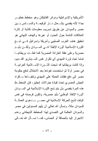 ‫ﺍﻷﻤﺭﻴﻜﻴﺔ ﻭﺍﻹﺴﺭﺍﺌﻴﻠﻴﺔ ﻭﺩﻭﺍﺌﺭ ﺍﻟﻔﺎﺘﻴﻜﺎﻥ ﻭﻫﻭ ﻤﺨﻁﻁ ﺨﻁﻴـﺭ‬
‫ﺠ ‪‬ﺍ؛ ﻷﻨﻪ ﻴﻘﻀﻲ ﺒﺈﺸـﻌﺎل ﻨـﺎﺭ ﺍﻟﻭﻗﻴﻌـﺔ ﻭﺍﻟﺩﺴـﺎﺌﺱ ﺒـﻴﻥ‬
                                                ‫ﺩ‬
‫ﻤﺼﺭ ﻭﺍﻟﺴﻭﺩﺍﻥ ﻋﻥ ﻁﺭﻴﻕ ﺘﺴﺭﻴﺏ ﻤﻌﻠﻭﻤﺎﺕ ﻜﺎﺫﺒﺔ ﺃﻭ ﺇﺜﺎﺭﺓ‬
‫ﺍﻟﺨﻼﻓﺎﺕ ﺍﻟﻨﺎﺌﻤﺔ ﺤﻭل ﺍﻟﺤﺩﻭﺩ ﺃﻭ ﻏﻴﺭﻫﺎ ﻭﺍﻟﻬﺩﻑ ﺍﻟﻨﻬﺎﺌﻲ ﻫﻭ‬
‫ﺘﺤﻘﻴﻕ ﻫﺩﻑ ﺍﻟﻐﺭﺏ ﺍﻟﺼﻠﻴﺒﻲ ﻭﺃﻤﺭﻴﻜﺎ ﻭﺇﺴﺭﺍﺌﻴل ﻓـﻲ ﺫﺒـﺢ‬
‫ﺍﻟﺜﻭﺭﺓ ﺍﻹﺴﻼﻤﻴﺔ "ﺜﻭﺭﺓ ﺍﻹﻨﻘﺎﺫ" ﻓـﻲ ﺍﻟﺴـﻭﺩﺍﻥ ﻭﻟﻜـﻥ ﺒﺄﻴـﺩ‬
‫ٍ‬
‫ﻤﺼﺭﻴﺔ ﻭﻋﻠﻰ ﻨﻔﻘﺔ ﺍﻟﺨﺯﺍﻨﺔ ﺍﻟﻤﺼﺭﻴﺔ ﻜﻤﺎ ﻓﻌﻠـﺕ ﺒﺭﻴﻁﺎﻨﻴـﺎ‬
‫ﺘﻤﺎ ‪‬ﺎ ﺘﺠﺎﻩ ﺜﻭﺭﺓ ﺍﻟﻤﻬﺩﻱ ﺃﻱ ﺘﻜﺭﺍﺭ ﻨﻔﺱ ﺍﻟﺴـﻴﻨﺎﺭﻴﻭ ﺍﻟﻘـﺩﻴﻡ،‬
                                                   ‫ﻤ‬
‫ﻭﺇﺫﺍ ﻜﺎﻨﺕ ﺒﺭﻴﻁﺎﻨﻴﺎ ﻗﺩ ﺫﺒﺤﺕ ﺍﻟﺜـﻭﺭﺓ ﺍﻹﺴـﻼﻤﻴﺔ ﺍﻟﻌﺭﺍﺒﻴـﺔ‬
‫ﻓﻲ ﻤﺼﺭ ﺃﻭﻻ ﺜﻡ ﺍﺴﺘﺨﺩﻤﺕ ﻨﻔﻭﺫﻫﺎ ﺒﻌﺩ ﺍﻻﺤﺘﻼل ﻟﺩﻓﻊ ﺤﻜﻭﻤﺔ‬
                                        ‫ﹰ‬
‫ﻤﺼﺭ ﺇﻟﻰ ﺩﻓﻊ ﻨﻔﻘﺎﺕ ﺍﻟﺤﻤﻠﺔ ﻋﻠﻰ ﺍﻟﻤﻬﺩﻱ ﻭﺘﻨﻔﻴـﺫﻫﺎ ﺒـﺄﻓﺭﺍﺩ‬
‫ﺍﻟﺠﻴﺵ ﺍﻟﻤﺼﺭﻱ ﺘﺤﺕ ﻗﻴﺎﺩﺓ ﺠﻨﺭﺍﻻﺕ ﺇﻨﺠﻠﻴﺯ، ﻓﺈﻥ ﺍﻟﻤﺨﻁـﻁ‬
‫ﻫﺫﻩ ﺍﻟﻤﺭﺓ ﻴﻘﻀﻲ ﺒﺄﻥ ﻴﺘﻡ ﺫﺒﺢ ﺍﻟﺜﻭﺭﺓ ﺍﻹﺴﻼﻤﻴﺔ ﻓﻲ ﺍﻟﺴـﻭﺩﺍﻥ‬
‫"ﺜﻭﺭﺓ ﺍﻹﻨﻘﺎﺫ ﺍﻟﻭﻁﻨﻲ" ﺒﺄﻴﺩ ﻤﺼﺭﻴﺔ، ﻭﺘﻜﻭﻥ ﻓﺭﺼﺘﻪ ﻓﻲ ﻨﻔﺱ‬
                          ‫ٍ‬
‫ﺍﻟﻭﻗﺕ ﻟﺫﺒﺢ ﺍﻟﺤﺭﻜﺔ ﺍﻹﺴﻼﻤﻴﺔ ﻓﻲ ﻤﺼـﺭ ﺒـﺩﻋﻭﻯ ﺍﻟﻌﻤﺎﻟـﺔ‬
‫ﻟﻠﺴﻭﺩﺍﻥ ﻤﺜﻼ، ﻭﻨﺴﺄل ﺍﷲ ﺘﻌﺎﻟﻰ ﺃﻥ ﻴﻠﻬﻡ ﺍﻟﻤﺴﺌﻭﻟﻴﻥ ﻓﻲ ﻤﺼﺭ‬
                                         ‫ﹰ‬
‫ﻭﺍﻟﺴﻭﺩﺍﻥ ﺍﻟﺤﻜﻤﺔ ﻓﻲ ﺍﻟﺘﺼﺩﻱ ﻟﻬﺫﺍ ﺍﻟﻤﺨﻁﻁ ﺍﻟﺸﻴﻁﺎﻨﻲ ﻭﻋﺩﻡ‬
‫ﺍﻻﻨﺠﺭﺍﺭ ﺇﻟﻴﻪ ﺒﺎﻟﺤﻤﺎﻗﺔ ﺃﻭ ﺍﻟﺤﻤﺎﺱ، ﻜﻤـﺎ ﻨﺴـﺄل ﺍﷲ ﺘﻌـﺎﻟﻰ‬


                      ‫- ٢٤ -‬
 