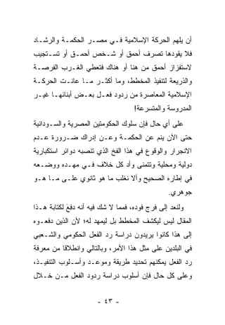 ‫ﺃﻥ ﻴﻠﻬﻡ ﺍﻟﺤﺭﻜﺔ ﺍﻹﺴﻼﻤﻴﺔ ﻓـﻲ ﻤﺼـﺭ ﺍﻟﺤﻜﻤـﺔ ﻭﺍﻟﺭﺸـﺎﺩ‬
‫ﻓﻼ ﻴﻘﻭﺩﻫﺎ ﺘﺼﺭﻑ ﺃﺤﻤﻕ ﺃﻭ ﺸـﺨﺹ ﺃﺤﻤـﻕ ﺃﻭ ﺘﺴـﺘﺠﻴﺏ‬
‫ﻻﺴﺘﻔﺯﺍﺯ ﺃﺤﻤﻕ ﻤﻥ ﻫﻨﺎ ﺃﻭ ﻫﻨﺎﻙ ﻓﺘﻌﻁﻲ ﺍﻟﻐـﺭﺏ ﺍﻟﻔﺭﺼـﺔ‬
‫ﻭﺍﻟﺫﺭﻴﻌﺔ ﻟﺘﻨﻔﻴﺫ ﺍﻟﻤﺨﻁﻁ، ﻭﻤﺎ ﺃﻜﺜـﺭ ﻤـﺎ ﻋﺎﻨـﺕ ﺍﻟﺤﺭﻜـﺔ‬
‫ﺍﻹﺴﻼﻤﻴﺔ ﺍﻟﻤﻌﺎﺼﺭﺓ ﻤﻥ ﺭﺩﻭﺩ ﻓﻌـل ﺒﻌـﺽ ﺃﺒﻨﺎﺌﻬـﺎ ﻏﻴـﺭ‬
                                   ‫ﺍﻟﻤﺩﺭﻭﺴﺔ ﻭﺍﻟﻤﺘﺴﺭﻋﺔ!‬
‫ﻋﻠﻰ ﺃﻱ ﺤﺎل ﻓﺈﻥ ﺴﻠﻭﻙ ﺍﻟﺤﻜﻭﻤﺘﻴﻥ ﺍﻟﻤﺼﺭﻴﺔ ﻭﺍﻟﺴـﻭﺩﺍﻨﻴﺔ‬
‫ﺤﺘﻰ ﺍﻵﻥ ﻴﻨﻡ ﻋﻥ ﺍﻟﺤﻜﻤـﺔ ﻭﻋـﻥ ﺇﺩﺭﺍﻙ ﻀـﺭﻭﺭﺓ ﻋـﺩﻡ‬
‫ﺍﻻﻨﺠﺭﺍﺭ ﻭﺍﻟﻭﻗﻭﻉ ﻓﻲ ﻫﺫﺍ ﺍﻟﻔﺦ ﺍﻟﺫﻱ ﺘﻨﺼﺒﻪ ﺩﻭﺍﺌﺭ ﺍﺴﺘﻜﺒﺎﺭﻴﺔ‬
‫ﺩﻭﻟﻴﺔ ﻭﻤﺤﻠﻴﺔ ﻭﺘﺘﻤﻨﻰ ﻭﺃﺩ ﻜل ﺨﻼﻑ ﻓـﻲ ﻤﻬـﺩﻩ ﻭﻭﻀـﻌﻪ‬
‫ﻓﻲ ﺇﻁﺎﺭﻩ ﺍﻟﺼﺤﻴﺢ ﻭﺃﻻ ﻨﻐﻠﺏ ﻤﺎ ﻫﻭ ﺜﺎﻨﻭﻱ ﻋﻠـﻰ ﻤـﺎ ﻫـﻭ‬
                                               ‫ﺠﻭﻫﺭﻱ.‬
‫ﻭﻟﻨﻌﺩ ﺇﻟﻰ ﻓﺭﺝ ﻓﻭﺩﻩ، ﻓﻤﻤﺎ ﻻ ﺸﻙ ﻓﻴﻪ ﺃﻨﻪ ﺩﻓﻊ ﻟﻜﺘﺎﺒﺔ ﻫـﺫﺍ‬
            ‫‪َ ِ‬‬
‫ﺍﻟﻤﻘﺎل ﻟﻴﺱ ﻟﻴﻜﺸﻑ ﺍﻟﻤﺨﻁﻁ ﺒل ﻟﻴﻤﻬﺩ ﻟﻪ؛ ﻷﻥ ﺍﻟﺫﻴﻥ ﺩﻓﻌـﻭﻩ‬
‫ﺇﻟﻰ ﻫﺫﺍ ﻜﺎﻨﻭﺍ ﻴﺭﻴﺩﻭﻥ ﺩﺭﺍﺴﺔ ﺭﺩ ﺍﻟﻔﻌل ﺍﻟﺤﻜﻭﻤﻲ ﻭﺍﻟﺸـﻌﺒﻲ‬
‫ﻓﻲ ﺍﻟﺒﻠﺩﻴﻥ ﻋﻠﻰ ﻤﺜل ﻫﺫﺍ ﺍﻷﻤﺭ، ﻭﺒﺎﻟﺘﺎﻟﻲ ﻭﺍﻨﻁﻼ ﹰﺎ ﻤﻥ ﻤﻌﺭﻓﺔ‬
          ‫ﻗ‬
‫ﺭﺩ ﺍﻟﻔﻌل ﻴﻤﻜﻨﻬﻡ ﺘﺤﺩﻴﺩ ﻁﺭﻴﻘﺔ ﻭﻤﻭﻋـﺩ ﻭﺃﺴـﻠﻭﺏ ﺍﻟﺘﻨﻔﻴـﺫ،‬
‫ﻭﻋﻠﻰ ﻜل ﺤﺎل ﻓﺈﻥ ﺃﺴﻠﻭﺏ ﺩﺭﺍﺴﺔ ﺭﺩﻭﺩ ﺍﻟﻔﻌل ﻤـﻥ ﺨـﻼل‬


                      ‫- ٣٤ -‬
 