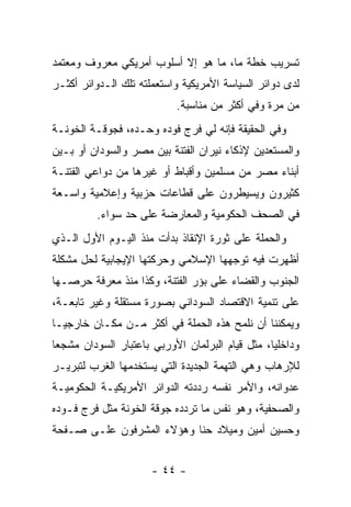 ‫ﺘﺴﺭﻴﺏ ﺨﻁﺔ ﻤﺎ، ﻤﺎ ﻫﻭ ﺇﻻ ﺃﺴﻠﻭﺏ ﺃﻤﺭﻴﻜﻲ ﻤﻌﺭﻭﻑ ﻭﻤﻌﺘﻤﺩ‬
‫ﻟﺩﻯ ﺩﻭﺍﺌﺭ ﺍﻟﺴﻴﺎﺴﺔ ﺍﻷﻤﺭﻴﻜﻴﺔ ﻭﺍﺴﺘﻌﻤﻠﺘﻪ ﺘﻠﻙ ﺍﻟـﺩﻭﺍﺌﺭ ﺃﻜﺜـﺭ‬
                            ‫ﻤﻥ ﻤﺭﺓ ﻭﻓﻲ ﺃﻜﺜﺭ ﻤﻥ ﻤﻨﺎﺴﺒﺔ.‬
‫ﻭﻓﻲ ﺍﻟﺤﻘﻴﻘﺔ ﻓﺈﻨﻪ ﻟﻲ ﻓﺭﺝ ﻓﻭﺩﻩ ﻭﺤـﺩﻩ، ﻓﺠﻭﻗـﺔ ﺍﻟﺨﻭﻨـﺔ‬
‫ﻭﺍﻟﻤﺴﺘﻌﺩﻴﻥ ﻹﺫﻜﺎﺀ ﻨﻴﺭﺍﻥ ﺍﻟﻔﺘﻨﺔ ﺒﻴﻥ ﻤﺼﺭ ﻭﺍﻟﺴﻭﺩﺍﻥ ﺃﻭ ﺒـﻴﻥ‬
‫ﺃﺒﻨﺎﺀ ﻤﺼﺭ ﻤﻥ ﻤﺴﻠﻤﻴﻥ ﻭﺃﻗﺒﺎﻁ ﺃﻭ ﻏﻴﺭﻫﺎ ﻤﻥ ﺩﻭﺍﻋﻲ ﺍﻟﻔﺘﻨـﺔ‬
‫ﻜﺜﻴﺭﻭﻥ ﻭﻴﺴﻴﻁﺭﻭﻥ ﻋﻠﻰ ﻗﻁﺎﻋﺎﺕ ﺤﺯﺒﻴﺔ ﻭﺇﻋﻼﻤﻴﺔ ﻭﺍﺴـﻌﺔ‬
          ‫ﻓﻲ ﺍﻟﺼﺤﻑ ﺍﻟﺤﻜﻭﻤﻴﺔ ﻭﺍﻟﻤﻌﺎﺭﻀﺔ ﻋﻠﻰ ﺤﺩ ﺴﻭﺍﺀ.‬
‫ﻭﺍﻟﺤﻤﻠﺔ ﻋﻠﻰ ﺜﻭﺭﺓ ﺍﻹﻨﻘﺎﺫ ﺒﺩﺃﺕ ﻤﻨﺫ ﺍﻟﻴـﻭﻡ ﺍﻷﻭل ﺍﻟـﺫﻱ‬
‫ﺃﻅﻬﺭﺕ ﻓﻴﻪ ﺘﻭﺠﻬﻬﺎ ﺍﻹﺴﻼﻤﻲ ﻭﺤﺭﻜﺘﻬﺎ ﺍﻹﻴﺠﺎﺒﻴﺔ ﻟﺤل ﻤﺸﻜﻠﺔ‬
‫ﺍﻟﺠﻨﻭﺏ ﻭﺍﻟﻘﻀﺎﺀ ﻋﻠﻰ ﺒﺅﺭ ﺍﻟﻔﺘﻨﺔ، ﻭﻜﺫﺍ ﻤﻨﺫ ﻤﻌﺭﻓﺔ ﺤﺭﺼـﻬﺎ‬
‫ﻋﻠﻰ ﺘﻨﻤﻴﺔ ﺍﻻﻗﺘﺼﺎﺩ ﺍﻟﺴﻭﺩﺍﻨﻲ ﺒﺼﻭﺭﺓ ﻤﺴﺘﻘﻠﺔ ﻭﻏﻴﺭ ﺘﺎﺒﻌـﺔ،‬
‫ﻭﻴﻤﻜﻨﻨﺎ ﺃﻥ ﻨﻠﻤﺢ ﻫﺫﻩ ﺍﻟﺤﻤﻠﺔ ﻓﻲ ﺃﻜﺜﺭ ﻤـﻥ ﻤﻜـﺎﻥ ﺨﺎﺭﺠ ‪‬ـﺎ‬
  ‫ﻴ‬
‫ﻭﺩﺍﺨﻠ ‪‬ﺎ، ﻤﺜل ﻗﻴﺎﻡ ﺍﻟﺒﺭﻟﻤﺎﻥ ﺍﻷﻭﺭﺒﻲ ﺒﺎﻋﺘﺒﺎﺭ ﺍﻟﺴﻭﺩﺍﻥ ﻤﺸﺠ ‪‬ﺎ‬
 ‫ﻌ‬                                                ‫ﻴ‬
‫ﻟﻺﺭﻫﺎﺏ ﻭﻫﻲ ﺍﻟﺘﻬﻤﺔ ﺍﻟﺠﺩﻴﺩﺓ ﺍﻟﺘﻲ ﻴﺴﺘﺨﺩﻤﻬﺎ ﺍﻟﻐﺭﺏ ﻟﺘﺒﺭﻴـﺭ‬
‫ﻋﺩﻭﺍﻨﻪ، ﻭﺍﻷﻤﺭ ﻨﻔﺴﻪ ﺭﺩﺩﺘﻪ ﺍﻟﺩﻭﺍﺌﺭ ﺍﻷﻤﺭﻴﻜﻴـﺔ ﺍﻟﺤﻜﻭﻤﻴـﺔ‬
‫ﻭﺍﻟﺼﺤﻔﻴﺔ، ﻭﻫﻭ ﻨﻔﺱ ﻤﺎ ﺘﺭﺩﺩﻩ ﺠﻭﻗﺔ ﺍﻟﺨﻭﻨﺔ ﻤﺜل ﻓﺭﺝ ﻓـﻭﺩﻩ‬
‫ﻭﺤﺴﻴﻥ ﺃﻤﻴﻥ ﻭﻤﻴﻼﺩ ﺤﻨﺎ ﻭﻫﺅﻻﺀ ﺍﻟﻤﺸﺭﻓﻭﻥ ﻋﻠـﻰ ﺼـﻔﺤﺔ‬


                      ‫- ٤٤ -‬
 