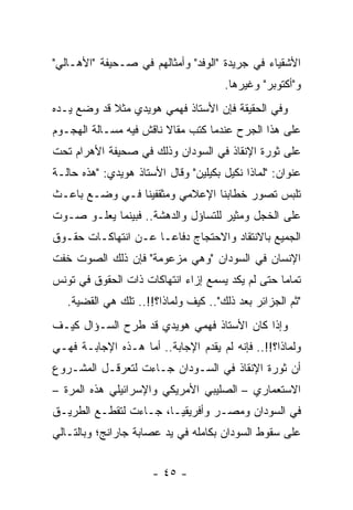 ‫ﺍﻷﺸﻘﻴﺎﺀ ﻓﻲ ﺠﺭﻴﺩﺓ "ﺍﻟﻭﻓﺩ" ﻭﺃﻤﺜﺎﻟﻬﻡ ﻓﻲ ﺼـﺤﻴﻔﺔ "ﺍﻷﻫـﺎﻟﻲ"‬
                                      ‫ﻭ"ﺃﻜﺘﻭﺒﺭ" ﻭﻏﻴﺭﻫﺎ.‬
‫ﻭﻓﻲ ﺍﻟﺤﻘﻴﻘﺔ ﻓﺈﻥ ﺍﻷﺴﺘﺎﺫ ﻓﻬﻤﻲ ﻫﻭﻴﺩﻱ ﻤﺜﻼ ﻗﺩ ﻭﻀﻊ ﻴـﺩﻩ‬
            ‫ﹰ‬
‫ﻋﻠﻰ ﻫﺫﺍ ﺍﻟﺠﺭﺡ ﻋﻨﺩﻤﺎ ﻜﺘﺏ ﻤﻘﺎﻻ ﻨﺎﻗﺵ ﻓﻴﻪ ﻤﺴـﺎﻟﺔ ﺍﻟﻬﺠـﻭﻡ‬
                        ‫ﹰ‬
‫ﻋﻠﻰ ﺜﻭﺭﺓ ﺍﻹﻨﻘﺎﺫ ﻓﻲ ﺍﻟﺴﻭﺩﺍﻥ ﻭﺫﻟﻙ ﻓﻲ ﺼﺤﻴﻔﺔ ﺍﻷﻫﺭﺍﻡ ﺘﺤﺕ‬
‫ﻋﻨﻭﺍﻥ: "ﻟﻤﺎﺫﺍ ﻨﻜﻴل ﺒﻜﻴﻠﻴﻥ" ﻭﻗﺎل ﺍﻷﺴﺘﺎﺫ ﻫﻭﻴﺩﻱ: "ﻫﺫﻩ ﺤﺎﻟـﺔ‬
‫ﺘﻠﺒﺱ ﺘﺼﻭﺭ ﺨﻁﺎﺒﻨﺎ ﺍﻹﻋﻼﻤﻲ ﻭﻤﺜﻘﻔﻴﻨﺎ ﻓـﻲ ﻭﻀـﻊ ﺒﺎﻋـﺙ‬
‫ﻋﻠﻰ ﺍﻟﺨﺠل ﻭﻤﺜﻴﺭ ﻟﻠﺘﺴﺎﺅل ﻭﺍﻟﺩﻫﺸﺔ.. ﻓﺒﻴﻨﻤﺎ ﻴﻌﻠـﻭ ﺼـﻭﺕ‬
‫ﺍﻟﺠﻤﻴﻊ ﺒﺎﻻﻨﺘﻘﺎﺩ ﻭﺍﻻﺤﺘﺠﺎﺝ ﺩﻓﺎ ‪‬ـﺎ ﻋـﻥ ﺍﻨﺘﻬﺎﻜـﺎﺕ ﺤﻘـﻭﻕ‬
                      ‫ﻋ‬
‫ﺍﻹﻨﺴﺎﻥ ﻓﻲ ﺍﻟﺴﻭﺩﺍﻥ "ﻭﻫﻲ ﻤﺯﻋﻭﻤﺔ" ﻓﺈﻥ ﺫﻟﻙ ﺍﻟﺼﻭﺕ ﺨﻔﺕ‬
‫ﺘﻤﺎﻤﺎ ﺤﺘﻰ ﻟﻡ ﻴﻜﺩ ﻴﺴﻤﻊ ﺇﺯﺍﺀ ﺍﻨﺘﻬﺎﻜﺎﺕ ﺫﺍﺕ ﺍﻟﺤﻘﻭﻕ ﻓﻲ ﺘﻭﻨﺱ‬
                                                  ‫‪‬‬
   ‫"ﺜﻡ ﺍﻟﺠﺯﺍﺌﺭ ﺒﻌﺩ ﺫﻟﻙ".. ﻜﻴﻑ ﻭﻟﻤﺎﺫﺍ؟!!.. ﺘﻠﻙ ﻫﻲ ﺍﻟﻘﻀﻴﺔ.‬
‫ﻭﺇﺫﺍ ﻜﺎﻥ ﺍﻷﺴﺘﺎﺫ ﻓﻬﻤﻲ ﻫﻭﻴﺩﻱ ﻗﺩ ﻁﺭﺡ ﺍﻟﺴـﺅﺍل ﻜﻴـﻑ‬
‫ﻭﻟﻤﺎﺫﺍ؟!!.. ﻓﺈﻨﻪ ﻟﻡ ﻴﻘﺩﻡ ﺍﻹﺠﺎﺒﺔ.. ﺃﻤﺎ ﻫـﺫﻩ ﺍﻹﺠﺎﺒـﺔ ﻓﻬـﻲ‬
‫ﺃﻥ ﺜﻭﺭﺓ ﺍﻹﻨﻘﺎﺫ ﻓﻲ ﺍﻟﺴـﻭﺩﺍﻥ ﺠـﺎﺀﺕ ﻟﺘﻌﺭﻗـل ﺍﻟﻤﺸـﺭﻭﻉ‬
‫ﺍﻻﺴﺘﻌﻤﺎﺭﻱ – ﺍﻟﺼﻠﻴﺒﻲ ﺍﻷﻤﺭﻴﻜﻲ ﻭﺍﻹﺴﺭﺍﺌﻴﻠﻲ ﻫﺫﻩ ﺍﻟﻤﺭﺓ –‬
‫ﻓﻲ ﺍﻟﺴﻭﺩﺍﻥ ﻭﻤﺼـﺭ ﻭﺃﻓﺭﻴﻘﻴـﺎ، ﺠـﺎﺀﺕ ﻟﺘﻘﻁـﻊ ﺍﻟﻁﺭﻴـﻕ‬
‫ﻋﻠﻰ ﺴﻘﻭﻁ ﺍﻟﺴﻭﺩﺍﻥ ﺒﻜﺎﻤﻠﻪ ﻓﻲ ﻴﺩ ﻋﺼﺎﺒﺔ ﺠﺎﺭﺍﻨﺞ؛ ﻭﺒﺎﻟﺘـﺎﻟﻲ‬


                      ‫- ٥٤ -‬
 