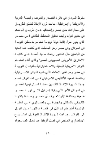 ‫ﺴﻘﻭﻁ ﺍﻟﺴﻭﺩﺍﻥ ﻓﻲ ﺩﺍﺌﺭﺓ ﺍﻟﺘﻨﺼﻴﺭ ﻭﺍﻟﺘﻐﺭﻴﺏ ﻭﺍﻟﻬﻴﻤﻨﺔ ﺍﻟﻐﺭﺒﻴﺔ‬
‫ﻭﺍﻷﻤﺭﻴﻜﻴﺔ ﻭﺍﻹﺴﺭﺍﺌﻴﻠﻴﺔ، ﺠﺎﺀﺕ ﺜﻭﺭﺓ ﺍﻹﻨﻘﺎﺫ ﻟﺘﻘﻁﻊ ﺍﻟﻁﺭﻴـﻕ‬
‫ﻋﻠﻰ ﻤﺤﺎﻭﻻﺕ ﺨﻨﻕ ﻤﺼﺭ ﻭﺇﻀﻌﺎﻓﻬﺎ ﻋـﻥ ﻁﺭﻴـﻕ ﺍﻟـﺘﺤﻜﻡ‬
‫ﻓﻲ ﻤﻨﺎﺒﻊ ﺍﻟﻨﻴل، ﻭﺃﻴ ‪‬ﺎ ﺘﺤﻘﻴﻕ ﺍﻟﻤﺨﻁﻁ ﺍﻟﻁﺎﺌﻔﻲ ﻓـﻲ ﻤﺼـﺭ‬
                               ‫ﻀ‬
‫ﺍﻟﺫﻱ ﻴﺩﻭﺭ ﺤﻭل ﺇﻗﺎﻤﺔ ﺩﻭﻟﺔ ﻨﻭﺒﻴـﺔ ﺘﻀـﻡ ﻤﻨـﺎﻁﻕ ﺍﻟﻨﻭﺒـﺔ‬
‫ﻓﻲ ﺍﻟﺴﻭﺩﺍﻥ ﻭﻓﻲ ﻤﺼﺭ ﻭﻫﻭ ﺍﻟﻤﺨﻁﻁ ﺍﻟﺫﻱ ﻜﺸﻑ ﻋﻨﻪ ﺍﻟﻌﺩﻴﺩ‬
‫ﻤﻥ ﺍﻟﺒﺎﺤﺜﻴﻥ ﻤﺜل ﺍﻟﺩﻜﺘﻭﺭ ﺭﻓﻌﺕ ﺴـﻴﺩ ﺃﺤﻤـﺩ ﻓـﻲ ﻜﺘﺎﺒـﻪ‬
‫"ﺍﻻﺨﺘﺭﺍﻕ ﺍﻷﻤﺭﻴﻜﻲ ﺍﻟﺼﻬﻴﻭﻨﻲ ﻟﻤﺼﺭ" ﻭﺍﻟﺫﻱ ﺃﻜﺩﻩ ﺍﻫﺘﻤـﺎﻡ‬
‫ﺍﻟﺩﻭﺍﺌﺭ ﺍﻷﻤﺭﻴﻜﻴﺔ ﺍﻟﺒﺤﺜﻴﺔ ﻭﺍﻻﺴـﺘﺨﺒﺎﺭﺍﺘﻴﺔ ﺒﺎﻟﻘﺒﺎﺌـل ﺍﻟﻨﻭﺒﻴـﺔ‬
‫ﻓﻲ ﻤﺼﺭ ﻭﻫﻭ ﻨﻔﺱ ﺍﻻﻫﺘﻤﺎﻡ ﺍﻟﺫﻱ ﺘﺒﺩﻴﻪ ﺍﻟﺩﻭﺍﺌﺭ ﺍﻹﺴـﺭﺍﺌﻴﻠﻴﺔ‬
‫ﻭﺨﺎﺼﺔ ﺍﻟﻤﻌﻬﺩ ﺍﻷﻜﺎﺩﻴﻤﻲ ﺍﻹﺴﺭﺍﺌﻴﻠﻲ ﻓـﻲ ﺍﻟﻘـﺎﻫﺭﺓ.. ﻨﻌـﻡ‬
‫ﺠﺎﺀﺕ ﺜـﻭﺭﺓ ﺍﻹﻨﻘـﺎﺫ ﻟﺘﻜـﻭﻥ ﻋﻤ ﹰـﺎ ﺍﺴـﺘﺭﺍﺘﻴﺠ ‪‬ﺎ ﻟﻤﺼـﺭ‬
       ‫ﻴ‬             ‫ﻘ‬
‫ﻓﻲ ﺍﻟﺴﻭﺩﺍﻥ ﺍﻷﻤﺭ ﺍﻟﺫﻱ ﻴﻐﻴﻅ ﺇﺴﺭﺍﺌﻴل ﺍﻟﺘـﻲ ﺘﺭﻴـﺩ ﻤﺼـﺭ‬
‫ﻀﻌﻴﻔﺔ ﻭﻤﻔﻜﻜﺔ؛ ﻷﻨﻬﺎ ﺘﻌـﺭﻑ ﺃﻥ ﻤﺼـﺭ ﻭﺤـﺩﻫﺎ ﺒﺜﻘﻠﻬـﺎ‬
‫ﺍﻟﺘﺎﺭﻴﺨﻲ ﻭﺍﻟﺴﻜﺎﻨﻲ ﻭﺍﻟﺠﻐﺭﺍﻓـﻲ ﻭﺍﻟﻌﺴـﻜﺭﻱ ﻫـﻲ ﺍﻟﻌﻘﺒـﺔ‬
‫ﺍﻟﺭﺌﻴﺴﻴﺔ ﺃﻤﺎﻡ ﺤﻠﻡ ﺇﺴﺭﺍﺌﻴل ﻓﻲ ﺇﻗﺎﻤـﺔ ﺩﻭﻟﺘﻬـﺎ ﻤـﻥ ﺍﻟﻨﻴـل‬
‫ﺇﻟﻰ ﺍﻟﻔﺭﺍﺕ.. ﺠـﺎﺀﺕ ﺜـﻭﺭﺓ ﺍﻹﻨﻘـﺎﺫ ﻟﺘﻌﺭﻗـل ﺍﻟﻤﺸـﺭﻭﻉ‬
‫ﺍﻻﺴﺘﻌﻤﺎﺭﻱ ﺍﻟﺼﻠﻴﺒﻲ ﻓﻲ ﻓﺼل ﺃﻓﺭﻴﻘﻴﺎ ﻋﻥ ﺸﻤﺎل ﺍﻟﺼـﺤﺭﺍﺀ‬


                       ‫- ٦٤ -‬
 