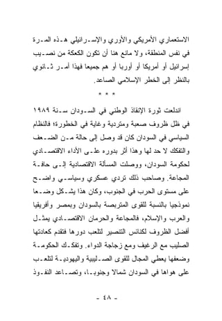 ‫ﺍﻻﺴﺘﻌﻤﺎﺭﻱ ﺍﻷﻤﺭﻴﻜﻲ ﻭﺍﻷﻭﺭﻱ ﻭﺍﻹﺴـﺭﺍﺌﻴﻠﻲ ﻫـﺫﻩ ﺍﻟﻤـﺭﺓ‬
‫ﻓﻲ ﻨﻔﺱ ﺍﻟﻤﻨﻁﻘﺔ، ﻭﻻ ﻤﺎﻨﻊ ﻫﻨﺎ ﺃﻥ ﺘﻜﻭﻥ ﺍﻟﻜﻌﻜﺔ ﻤﻥ ﻨﺼـﻴﺏ‬
‫ﺇﺴﺭﺍﺌﻴل ﺃﻭ ﺃﻤﺭﻴﻜﺎ ﺃﻭ ﺃﻭﺭﺒﺎ ﺃﻭ ﻫﻡ ﺠﻤﻴ ‪‬ﺎ ﻓﻬﺫﺍ ﺃﻤـﺭ ﺜـﺎﻨﻭﻱ‬
                  ‫ﻌ‬
                     ‫ﺒﺎﻟﻨﻅﺭ ﺇﻟﻰ ﺍﻟﺨﻁﺭ ﺍﻹﺴﻼﻤﻲ ﺍﻟﺼﺎﻋﺩ.‬
                       ‫***‬
‫ﺍﻨﺩﻟﻌﺕ ﺜﻭﺭﺓ ﺍﻹﻨﻘﺎﺫ ﺍﻟﻭﻁﻨﻲ ﻓﻲ ﺍﻟﺴـﻭﺩﺍﻥ ﺴـﻨﺔ ٩٨٩١‬
‫ﻓﻲ ﻅل ﻅﺭﻭﻑ ﺼﻌﺒﺔ ﻭﻤﺘﺭﺩﻴﺔ ﻭﻏﺎﻴﺔ ﻓﻲ ﺍﻟﺨﻁﻭﺭﺓ؛ ﻓﺎﻟﻨﻅﺎﻡ‬
‫ﺍﻟﺴﻴﺎﺴﻲ ﻓﻲ ﺍﻟﺴﻭﺩﺍﻥ ﻜﺎﻥ ﻗﺩ ﻭﺼل ﺇﻟﻰ ﺤﺎﻟﺔ ﻤـﻥ ﺍﻟﻀـﻌﻑ‬
‫ﻭﺍﻟﺘﻔﻜﻙ ﻻ ﺤﺩ ﻟﻬﺎ ﻭﻫﺫﺍ ﺃﺜﺭ ﺒﺩﻭﺭﻩ ﻋﻠـﻰ ﺍﻷﺩﺍﺀ ﺍﻻﻗﺘﺼـﺎﺩﻱ‬
‫ﻟﺤﻜﻭﻤﺔ ﺍﻟﺴﻭﺩﺍﻥ، ﻭﻭﺼﻠﺕ ﺍﻟﻤﺴﺄﻟﺔ ﺍﻻﻗﺘﺼﺎﺩﻴﺔ ﺇﻟـﻰ ﺤﺎﻓـﺔ‬
‫ﺍﻟﻤﺠﺎﻋﺔ. ﻭﺼﺎﺤﺏ ﺫﻟﻙ ﺘﺭﺩﻱ ﻋﺴﻜﺭﻱ ﻭﺴﻴﺎﺴـﻲ ﻭﺍﻀـﺢ‬
‫ﻋﻠﻰ ﻤﺴﺘﻭﻯ ﺍﻟﺤﺭﺏ ﻓﻲ ﺍﻟﺠﻨﻭﺏ، ﻭﻜﺎﻥ ﻫﺫﺍ ﻴﺸـﻜل ﻭﻀـ ‪‬ﺎ‬
 ‫ﻌ‬
‫ﻨﻤﻭﺫﺠ ‪‬ﺎ ﺒﺎﻟﻨﺴﺒﺔ ﻟﻠﻘﻭﻯ ﺍﻟﻤﺘﺭﺒﺼﺔ ﺒﺎﻟﺴﻭﺩﺍﻥ ﻭﺒﻤﺼﺭ ﻭﺃﻓﺭﻴﻘﻴﺎ‬
                                                ‫ﻴ‬
‫ﻭﺍﻟﻌﺭﺏ ﻭﺍﻹﺴﻼﻡ، ﻓﺎﻟﻤﺠﺎﻋﺔ ﻭﺍﻟﺤﺭﻤﺎﻥ ﺍﻻﻗﺘﺼـﺎﺩﻱ ﻴﻤﺜـل‬
‫ﺃﻓﻀل ﺍﻟﻅﺭﻭﻑ ﻟﻜﻨﺎﺌﺱ ﺍﻟﺘﻨﺼﻴﺭ ﻟﺘﻠﻌﺏ ﺩﻭﺭﻫﺎ ﻓﺘﻘﺩﻡ ﻜﻌﺎﺩﺘﻬﺎ‬
‫ﺍﻟﺼﻠﻴﺏ ﻤﻊ ﺍﻟﺭﻏﻴﻑ ﻭﻤﻊ ﺯﺠﺎﺠﺔ ﺍﻟﺩﻭﺍﺀ. ﻭﺘﻔﻜـﻙ ﺍﻟﺤﻜﻭﻤـﺔ‬
‫ﻭﻀﻌﻔﻬﺎ ﻴﻌﻁﻲ ﺍﻟﻤﺠﺎل ﻟﻠﻘﻭﻯ ﺍﻟﺼـﻠﻴﺒﻴﺔ ﻭﺍﻟﻴﻬﻭﺩﻴـﺔ ﻟﺘﻠﻌـﺏ‬
‫ﻋﻠﻰ ﻫﻭﺍﻫﺎ ﻓﻲ ﺍﻟﺴﻭﺩﺍﻥ ﺸﻤﺎﻻ ﻭﺠﻨﻭ ‪‬ـﺎ، ﻭﺘﺼـﺎﻋﺩ ﺍﻟﻨﻔـﻭﺫ‬
                   ‫ﺒ‬      ‫ﹰ‬


                      ‫- ٨٤ -‬
 