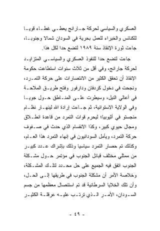 ‫ﺍﻟﻌﺴﻜﺭﻱ ﻭﺍﻟﺴﻴﺎﺴﻲ ﻟﺤﺭﻜﺔ ﺠـﺎﺭﺍﻨﺞ ﻴﻌﻁـﻲ ﻏﻁـﺎﺀ ﻗﻭ ‪‬ـﺎ‬
  ‫‪ ‬ﻴ‬
‫ﻟﻠﻜﻨﺎﺌﺱ ﻭﺍﻟﺨﺒﺭﺍﺀ ﻟﻠﻌﻤل ﺒﺤﺭﻴﺔ ﻓﻲ ﺍﻟﺴﻭﺩﺍﻥ ﺸﻤﺎﻻ ﻭﺠﻨﻭ ‪‬ـﺎ،‬
   ‫ﺒ‬      ‫ﹰ‬
         ‫ﺠﺎﺀﺕ ﺜﻭﺭﺓ ﺍﻹﻨﻘﺎﺫ ﺴﻨﺔ ٩٨٩١ ﻟﺘﻀﻊ ﺤ ‪‬ﺍ ﻟﻜل ﻫﺫﺍ.‬
                   ‫ﺩ‬
‫ﺠﺎﺀﺕ ﻟﺘﻀﻊ ﺤ ‪‬ﺍ ﻟﻠﻨﻔﻭﺫ ﺍﻟﻌﺴﻜﺭﻱ ﻭﺍﻟﺴﻴﺎﺴـﻲ ﺍﻟﻤﺘﺯﺍﻴـﺩ‬
                                    ‫ﺩ‬
‫ﻟﺤﺭﻜﺔ ﺠﺎﺭﺍﻨﺞ، ﻭﻓﻲ ﺃﻗل ﻤﻥ ﺜﻼﺙ ﺴﻨﻭﺍﺕ ﺍﺴﺘﻁﺎﻋﺕ ﺤﻜﻭﻤﺔ‬
‫ﺍﻹﻨﻘﺎﺫ ﺃﻥ ﺘﺤﻘﻕ ﺍﻟﻜﺜﻴﺭ ﻤﻥ ﺍﻻﻨﺘﺼﺎﺭﺍﺕ ﻋﻠﻰ ﺤﺭﻜﺔ ﺍﻟﺘﻤـﺭﺩ،‬
‫ﻭﻨﺠﺤﺕ ﻓﻲ ﺩﺨﻭل ﻜﺭﺩﻓﺎﻥ ﻭﺩﺍﺭﻓﻭﺭ ﻭﻓﺘﺢ ﻁﺭﻴـﻕ ﺍﻟﻤﻼﺤـﺔ‬
‫ﻓﻲ ﺃﻋﺎﻟﻲ ﺍﻟﻨﻴل، ﻭﺴﻴﻁﺭﺕ ﻋﻠـﻰ ﺍﻟﻤﻨـﺎﻁﻕ ﺤـﻭل ﺠﻭﻴـﺎ‬
‫ﻭﻓﻲ ﺍﻟﻭﻻﻴﺔ ﺍﻻﺴﺘﻭﺍﺌﻴﺔ، ﺜﻡ ﺠـﺎﺀﺕ ﺇﺭﺍﺩﺓ ﺍﷲ ﻟﻴﻨﻬـﺎﺭ ﻨﻅـﺎﻡ‬
‫ﻤﻨﺠﺴﺘﻭ ﻓﻲ ﺃﺜﻴﻭﺒﻴﺎ؛ ﻟﻴﺤﺭﻡ ﻗﻭﺍﺕ ﺍﻟﺘﻤﺭﺩ ﻤﻥ ﻗﺎﻋﺩﺓ ﺍﻨﻁـﻼﻕ‬
‫ﻭﻤﺠﺎل ﺤﻴﻭﻱ ﻜﺒﻴﺭ، ﻭﻜﺫﺍ ﺍﻻﻨﻘﺴﺎﻡ ﺍﻟﺫﻱ ﺤﺩﺙ ﻓﻲ ﺼـﻔﻭﻑ‬
‫ﺤﺭﻜﺔ ﺍﻟﺘﻤﺭﺩ، ﻭﻴﺄﻤل ﺍﻟﺴﻭﺩﺍﻨﻴﻭﻥ ﻓﻲ ﺇﻨﻬﺎﺀ ﺍﻟﺘﻤﺭﺩ ﻫﺫﺍ ﺍﻟﻌـﺎﻡ،‬
‫ﻭﻜﺫﻟﻙ ﺘﻡ ﺤﺼﺎﺭ ﺍﻟﺘﻤﺭﺩ ﺴﻴﺎﺴ ‪‬ﺎ ﻭﺫﻟﻙ ﺒﺈﺸﺭﺍﻙ ﻋـﺩﺩ ﻜﺒﻴـﺭ‬
                        ‫ﻴ‬
‫ﻤﻥ ﻤﻤﺜﻠﻲ ﻤﺨﺘﻠﻑ ﻗﺒﺎﺌل ﺍﻟﺠﻨﻭﺏ ﻓﻲ ﻤﺅﺘﻤﺭ ﺤـﻭل ﻤﺸـﻜﻠﺔ‬
‫ﺍﻟﺠﻨﻭﺏ ﺍﺘﻔﻕ ﻓﻴﻪ ﺍﻟﺠﻤﻴﻊ ﻋﻠﻰ ﺤل ﻤﺤـﺩﺩ ﻟﺘﻠـﻙ ﺍﻟﻤﺸـﻜﻠﺔ،‬
‫ﻭﺨﻼﺼﺔ ﺍﻷﻤﺭ ﺃﻥ ﻤﺸﻜﻠﺔ ﺍﻟﺠﻨﻭﺏ ﻓﻲ ﻁﺭﻴﻘﻬﺎ ﺇﻟـﻰ ﺍﻟﺤـل،‬
‫ﻭﺃﻥ ﺘﻠﻙ ﺍﻟﺨﻼﻴﺎ ﺍﻟﺴﺭﻁﺎﻨﻴﺔ ﻗﺩ ﺘﻡ ﺍﺴﺘﺌﺼﺎل ﻤﻌﻅﻤﻬﺎ ﻤﻥ ﺠﺴﻡ‬
‫ﺍﻟﺴ ـﻭﺩﺍﻥ، ﺍﻷﻤ ـﺭ ﺍﻟ ـﺫﻱ ﺘﺭﺘ ـﺏ ﻋﻠﻴ ـﻪ ﻋﺭﻗﻠ ـﺔ ﺍﻟﻜﺜﻴ ـﺭ‬
 ‫ـ‬        ‫ـ‬       ‫ـ‬      ‫ـ‬       ‫ـ ـ‬              ‫ـ‬


                      ‫- ٩٤ -‬
 