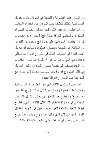 ‫ﻤﻥ ﺍﻟﻤﺸﺭﻭﻋﺎﺕ ﺍﻟﺘﺒﺸﻴﺭﻴﺔ ﻭﺍﻟﻜﻨﺴﻴﺔ ﻓﻲ ﺍﻟﺴﻭﺩﺍﻥ ﺒل ﻭﺭﺤﻴـل‬
‫ﺍﻟﻌﺩﻴﺩ ﻤﻨﻬﺎ ﻭﻜﺫﻟﻙ ﺘﻨﻅﻴﻑ ﺠﺴﺩ ﺍﻟﺴﻭﺩﺍﻥ ﻤﻥ ﺍﻟﺨﺒﺭﺍﺀ ﺍﻷﺠﺎﻨﺏ‬
‫ﻤﻥ ﺇﺴﺭﺍﺌﻴﻠﻴﻴﻥ ﻭﺃﻭﺭﺒﻴﻴﻥ ﺍﻟﺫﻴﻥ ﻜﺎﻨﻭﺍ ﻴﻌﻤﻠﻭﻥ ﺘﺤـﺕ ﺍﻟﻐﻁـﺎﺀ‬
‫ﺍﻟﻌﺴﻜﺭﻱ ﻭﺍﻟﺴﻴﺎﺴﻲ ﻟﺤﺭﻜﺔ ﺠـﺎﺭﺍﻨﺞ، ﻟـﻴﺱ ﻫـﺫﺍ ﻓﺤﺴـﺏ‬
‫ﺒل ﺇﻥ ﺍﻻﻨﺘﺼﺎﺭ ﺍﻟﺴﻭﺩﺍﻨﻲ ﻋﻠﻰ ﺠـﺎﺭﺍﻨﺞ ﻭﺘﺤﺭﻴـﺭ ﺍﻟﻜﺜﻴـﺭ‬
‫ﻤﻥ ﺍﻟﻤﻨﺎﻁﻕ ﻤﻥ ﻗﺒﻀﺘﻪ ﻭﺤﺼﺎﺭﻩ ﻋﺴﻜﺭ ‪‬ﺎ ﻭﺴﻴﺎﺴ ‪‬ﺎ ﻗﺩ ﺠﻌـل‬
         ‫ﻴ‬        ‫ﻴ‬
‫ﺍﻷﻤل ﻜﺒﻴ ‪‬ﺍ ﻓﻲ ﺍﺴﺘﺌﻨﺎﻑ ﺍﻟﻌﻤل ﻓﻲ ﻤﺸﺭﻭﻉ ﻗﻨـﺎﺓ ﺠـﻭﻨﺠﻠﻲ‬
                                         ‫ﺭ‬
‫ﻗﺭﻴ ‪‬ﺎ، ﻭﻫﻲ ﺍﻟﺘﻲ ﺴﻭﻑ ﺘـﻭﻓﺭ ٨ ﻤﻠﻴـﺎﺭﺍﺕ ﻤﺘـﺭ ﻤﻜﻌـﺏ‬
                                           ‫ﺒ‬
‫ﻤﻥ ﺍﻟﻤﻴﺎﻩ ﺘﻀﺎﻑ ﺇﻟﻰ ﺤﺼﺔ ﻤﺼﺭ ﻭﺍﻟﺴﻭﺩﺍﻥ، ﻭﻜﺎﻥ ﺍﻟﻌﻤـل‬
‫ﻓﻲ ﺫﻟﻙ ﺍﻟﻤﺸﺭﻭﻉ ﻗﺩ ﺘﻭﻗـﻑ ﺒﺴـﺒﺏ ﻤﺤـﺎﻭﻻﺕ ﺠـﺎﺭﺍﻨﺞ‬
                    ‫ﺍﻟﺘﺨﺭﻴﺒﻴﺔ ﻀﺩ ﺍﻟﻤﺸﺭﻭﻉ ﻟﻌﺭﻗﻠﺔ ﺘﻨﻔﻴﺫﻩ.‬
‫ﺃﻤﺎ ﻋﻠﻰ ﺍﻟﻤﺴﺘﻭﻯ ﺍﻻﻗﺘﺼﺎﺩﻱ ﻓﺈﻥ ﺍﻟﺤﻜﻭﻤـﺔ ﺍﻟﺴـﻭﺩﺍﻨﻴﺔ‬
                                              ‫‪‬‬
‫ﺭﻓﻌﺕ ﺸﻌﺎ ‪‬ﺍ ﺨﻁﻴﺭﺍ ﻭﻫﺎ ‪‬ﺎ ﻭﻫﻭ "ﻨﺄﻜل ﻤﻤﺎ ﻨـﺯﺭﻉ ﻭﻨﻠـﺒﺱ‬
                            ‫ﻤ‬      ‫‪‬‬     ‫ﺭ‬
‫ﻤﻤﺎ ﻨﺼﻨﻊ" ﻭﺍﺴﺘﻁﺎﻉ ﻫﺫﺍ ﺍﻟﺸﻌﺎﺭ ﺃﻥ ﻴﺤﺸـﺩ ﻜـل ﺍﻟﺸـﻌﺏ‬
‫ﺍﻟﺴﻭﺩﺍﻨﻲ ﻓﻲ ﻤﺤﺎﻭﻟﺔ ﻟﺘﺤﻘﻴﻕ ﺍﻻﺴﺘﻘﻼل ﺍﻻﻗﺘﺼـﺎﺩﻱ ﻭﻗﻁـﻊ‬
‫ﺨﻴﻭﻁ ﺍﻟﺘﺒﻌﻴﺔ ﻭﺍﻟﺤﺎﺠﺔ ﻟﻠﻐﺭﺏ؛ ﺒﻤﺎ ﻴﺤﻘﻕ ﻓﻲ ﺍﻟﻨﻬﺎﻴﺔ ﺍﺴﺘﻘﻼل‬
‫ﺍﻟﻘﺭﺍﺭ ﺍﻟﺴﻭﺩﺍﻨﻲ ﻷﻥ ﺍﻟﺫﻱ ﻴﺄﻜل ﻤﻤﺎ ﻴﺯﺭﻉ ﻭﻴﻠﺒﺱ ﻤﻤﺎ ﻴﺼﻨﻊ‬
‫ﻗﺎﺩﺭ ﻋﻠﻰ ﺭﻓﺽ ﺃﻱ ﻀﻐﻁ ﺃﺠﻨﺒﻲ ﻋﻠﻴﻪ، ﻭﺍﻟﻤﺴﺄﻟﺔ ﻫﻨﺎ ﻟﻴﺴﺕ‬


                     ‫- ٠٥ -‬
 