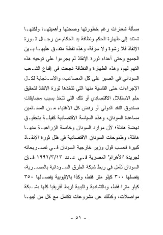 ‫ﻤﺴﺄﻟﺔ ﺸﻌﺎﺭﺍﺕ ﺭﻏﻡ ﺨﻁﻭﺭﺘﻬﺎ ﻭﺼﺤﺘﻬﺎ ﻭﺃﻫﻤﻴﺘﻬـﺎ ﻭﻟﻜﻨﻬـﺎ‬
‫ﺘﺴﺘﻨﺩ ﺇﻟﻰ ﻁﻬﺎﺭﺓ ﺍﻟﺤﻜﻡ ﻭﻨﻅﺎﻓﺔ ﻴﺩ ﺍﻟﺤﻜﺎﻡ ﻤﻥ ﺭﺠـﺎل ﺜـﻭﺭﺓ‬
‫ﺍﻹﻨﻘﺎﺫ ﻓﻼ ﺭﺸﻭﺓ ﻭﻻ ﺴﺭﻗﺔ، ﻭﻫﺫﻩ ﻨﻘﻁﺔ ﻤﺘﻔـﻕ ﻋﻠﻴﻬـﺎ ﺒـﻴﻥ‬
‫ﺍﻟﺠﻤﻴﻊ ﻭﺤﺘﻰ ﺃﻋﺩﺍﺀ ﺜﻭﺭﺓ ﺍﻹﻨﻘﺎﺫ ﻟﻡ ﻴﺠﺭﺀﻭﺍ ﻋﻠﻰ ﺘﻭﺠﻴﻪ ﻫﺫﻩ‬
‫ﺍﻟﺘﻬﻡ ﻟﻬﻡ، ﻭﻫﺫﻩ ﺍﻟﻁﻬﺎﺭﺓ ﻭﺍﻟﻨﻅﺎﻓﺔ ﻨﺠﺤﺕ ﻓﻲ ﺇﻗﻨﺎﻉ ﺍﻟﺸـﻌﺏ‬
‫ﺍﻟﺴﻭﺩﺍﻨﻲ ﻓﻲ ﺍﻟﺼﺒﺭ ﻋﻠﻰ ﻜل ﺍﻟﻤﺼﺎﻋﺏ، ﻭﺍﻻﺴـﺘﺠﺎﺒﺔ ﻟﻜـل‬
‫ﺍﻹﺠﺭﺍﺀﺍﺕ ﺤﺘﻰ ﺍﻟﻘﺎﺴﻴﺔ ﻤﻨﻬﺎ ﺍﻟﺘﻲ ﺘﺘﺨﺫﻫﺎ ﺜﻭﺭﺓ ﺍﻹﻨﻘﺎﺫ ﻟﺘﺤﻘﻴﻕ‬
‫ﺤﻠﻡ ﺍﻻﺴﺘﻘﻼل ﺍﻻﻗﺘﺼﺎﺩﻱ ﺃﻭ ﺘﻠﻙ ﺍﻟﺘﻲ ﺘﺘﺨﺫ ﺒﺴﺒﺏ ﻤﻀﺎﻴﻘﺎﺕ‬
‫ﺼﻨﺩﻭﻕ ﺍﻟﻨﻘﺩ ﺍﻟﺩﻭﻟﻲ ﺃﻭ ﺭﻓﺽ ﻜل ﺍﻷﻏﻨﻴﺎﺀ ﻤـﻥ ﺍﻟﻤﺴـﻠﻤﻴﻥ‬
‫ﻤﺴﺎﻋﺩﺓ ﺍﻟﺴﻭﺩﺍﻥ، ﻭﻫﺫﻩ ﺍﻟﺴﻴﺎﺴﺔ ﺍﻻﻗﺘﺼﺎﺩﻴﺔ ﻜﻔﻴﻠـﺔ ﺒﺘﺤﻘﻴـﻕ‬
‫ﻨﻬﻀﺔ ﻫﺎﺌﻠﺔ؛ ﻷﻥ ﻤﻭﺍﺭﺩ ﺍﻟﺴﻭﺩﺍﻥ ﻭﺨﺎﺼﺔ ﺍﻟﺯﺭﺍﻋﻴـﺔ ﻤﻨﻬـﺎ‬
‫ﻫﺎﺌﻠﺔ، ﻭﻁﻤﻭﺤﺎﺕ ﺍﻟﺴﻭﺩﺍﻥ ﺍﻻﻗﺘﺼﺎﺩﻴﺔ ﻓﻲ ﻅل ﺜﻭﺭﺓ ﺍﻹﻨﻘـﺎﺫ‬
‫ﻜﺒﻴﺭﺓ ﻓﺤﺴﺏ ﻗﻭل ﻭﺯﻴﺭ ﺨﺎﺭﺠﻴﺔ ﺍﻟﺴﻭﺩﺍﻥ ﻓـﻲ ﺘﺼـﺭﻴﺤﺎﺘﻪ‬
‫ﻟﺠﺭﻴﺩﺓ "ﺍﻷﻫﺭﺍﻡ" ﺍﻟﻤﺼﺭﻴﺔ ﻓـﻲ ﻋـﺩﺩ ٣١/٣/٢٩٩١ ﻓـﺈﻥ‬
‫ﺍﻟﺴﻭﺩﺍﻥ ﺘﺄﻤل ﻓﻲ ﺭﺒﻁ ﺸﺒﻜﺔ ﺍﻟﻁﺭﻕ ﺍﻟﺴـﻭﺩﺍﻨﻴﺔ ﺒﺎﻟﻤﺼـﺭﻴﺔ،‬
‫ﻴﻔﺼﻠﻬﺎ ٠٠٣ ﻜﻴﻠﻭ ﻤﺘﺭ ﻓﻘﻁ، ﻭﻜﺫﺍ ﺒﺎﻹﺜﻴﻭﺒﻴﺔ ﻴﻔﺼـﻠﻬﺎ ٠٥٣‬
‫ﻜﻴﻠﻭ ﻤﺘﺭﺍ ﻓﻘﻁ، ﻭﺒﺎﻟﺘﺸﺎﺩﻴﺔ ﻭﺍﻟﻠﻴﺒﻴﺔ ﻟﺭﺒﻁ ﺃﻓﺭﻴﻘﻴﺎ ﻜﻠﻬﺎ ﺒﺸـﺒﻜﺔ‬
                                                  ‫ﹰ‬
‫ﻤﻭﺍﺼﻼﺕ، ﻭﻜﺫﻟﻙ ﻋﻥ ﻤﺸﺭﻭﻋﺎﺕ ﺘﻜﺎﻤل ﻤﻊ ﻜل ﻤﻥ ﻟﻴﺒﻴـﺎ‬


                       ‫- ١٥ -‬
 